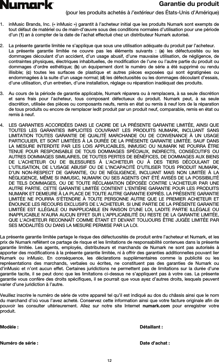   12 Garantie du produit (pour les produits achetés à l’extérieur des États-Unis d’Amérique)  1. inMusic Brands, Inc. (« inMusic ») garantit à l’acheteur initial que les produits Numark sont exempts de tout défaut de matériel ou de main-d’œuvre sous des conditions normales d’utilisation pour une période d’un (1) an à compter de la date de l’achat effectué chez un distributeur Numark autorisé.   2. La présente garantie limitée ne s’applique que sous une utilisation adéquate du produit par l’acheteur.  La présente garantie limitée ne couvre pas les éléments suivants : (a) les défectuosités ou les dommages découlant d’un accident, d’un usage abusif, d’une mauvaise utilisation, de négligence, de contraintes physiques, électriques inhabituelles, de modification de l’une ou l’autre partie du produit ou dommages d’ordre esthétique; (b) un équipement dont le numéro de série a été supprimé ou rendu illisible; (c) toutes les surfaces de plastique et autres pièces exposées qui sont égratignées ou endommagées à la suite d’un usage normal; (d) les défectuosités ou les dommages découlant d’essais, d’une utilisation, d’un entretien, d’une installation, réglage ou réparation inadéquat des produits.   3. Au cours de la période de garantie applicable, Numark réparera ou à remplacera, à sa seule discrétion et sans frais pour l’acheteur, tous composant défectueux du produit. Numark peut, à sa seule discrétion, utilisée des pièces ou composants neufs, remis en état ou remis à neuf lors de la réparation de tous produits ou encore de remplacer ledit produit par un produit neuf, comparable, remis en état ou remis à neuf.   4. LES GARANTIES ACCORDÉES DANS LE CADRE DE LA PRÉSENTE GARANTIE LIMITÉE, AINSI QUE TOUTES LES GARANTIES IMPLICITES COUVRANT LES PRODUITS NUMARK, INCLUANT SANS LIMITATION TOUTES GARANTIE DE QUALITÉ MARCHANDE OU DE CONVENANCE À UN USAGE PARTICULIER, ET SONT LIMITÉES À LA DURÉE DE LA PRÉSENTE GARANTIE LIMITÉE. SAUF DANS LA MESURE INTERDITE PAR LES LOIS APPLICABLES, INMUSIC OU NUMARK NE POURRA ÊTRE TENUE POUR RESPONSABLE DE TOUS DOMMAGES SPÉCIAUX, INDIRECTS, CONSÉCUTIFS OU AUTRES DOMMAGES SIMILAIRES, DE TOUTES PERTES DE BÉNÉFICES, DE DOMMAGES AUX BIENS DE L’ACHETEUR OU DE BLESSURES À L’ACHETEUR OU À DES TIERS DÉCOULANT DE L’UTILISATION, DE L’USAGE ABUSIF OU DE L’INCAPACITÉ D’UTILISER TOUS PRODUIT NUMARK, D’UN NON-RESPECT DE GARANTIE, OU DE NÉGLIGENCE, INCLUANT MAIS NON LIMITÉE À LA NÉGLIGENCE, MÊME SI INMUSIC, NUMARK OU SES AGENTS ONT ÉTÉ AVISÉS DE LA POSSIBILITÉ DE TELS DOMMAGES, OU DE TOUTE RÉCLAMATION DÉPOSÉE CONTRE L’ACHETEUR PAR UNE AUTRE PARTIE. CETTE GARANTIE LIMITÉE CONTIENT L’ENTIÈRE GARANTIE POUR LES PRODUITS NUMARK ET DEMEURE À LA PLACE DE TOUTE AUTRE GARANTIE EXPRÈS. LA PRÉSENTE GARANTIE LIMITÉE NE POURRA S’ÉTENDRE À TOUTE PERSONNE AUTRE QUE LE PREMIER ACHETEUR ET ÉNOUNCE LES RECOURS EXCLUSIFS DE L’ACHETEUR. SI UNE PARTIE DE LA PRÉSENTE GARANTIE LIMITÉE EST ILLÉGALE OU INAPPLICABLE EN RAISON D’UNE LOI, LADITE PARTIE ILLÉGALE OU INAPPLICABLE N’AURA AUCUN EFFET SUR L’APPLICABILITÉ DU RESTE DE LA GARANTIE LIMITÉE, QUE L’ACHETEUR RECONNAÎT COMME ÉTANT ET DEVANT TOUJOURS ÊTRE JUGÉE LIMITÉE PAR SES MODALITÉS OU DANS LA MESURE PERMISE PAR LA LOI.  La présente garantie limitée partage le risque des défectuosités de produit entre l’acheteur et Numark, et les prix de Numark reflètent ce partage de risque et les limitations de responsabilité contenues dans la présente garantie limitée. Les agents, employés, distributeurs et marchands de Numark ne sont pas autorisés à apporter des modifications à la présente garantie limitée, ni à offrir des garanties additionnelles pouvant lier Numark ou inMusic. En conséquence, les déclarations supplémentaires comme la publicité ou les représentations des marchands, verbales ou écrites, ne constituent pas des garanties de Numark ou d’inMusic et n’ont aucun effet. Certaines juridictions ne permettent pas de limitations sur la durée d’une garantie tacite, il se peut donc que les limitations ci-dessus ne s’appliquent pas à votre cas. La présente garantie vous confère des droits spécifiques, il se pourrait que vous ayez d’autres droits, lesquels peuvent varier d’une juridiction à l’autre.  Veuillez inscrire le numéro de série de votre appareil tel qu’il est indiqué au dos du châssis ainsi que le nom du marchand d’où vous l’avez acheté. Conservez cette information ainsi que votre facture originale afin de pouvoir les consulter ultérieurement. Allez sur notre site Internet numark.com pour enregistrer votre produit.   Modèle :       Détaillant :    Numéro de série :      Date d’achat :  