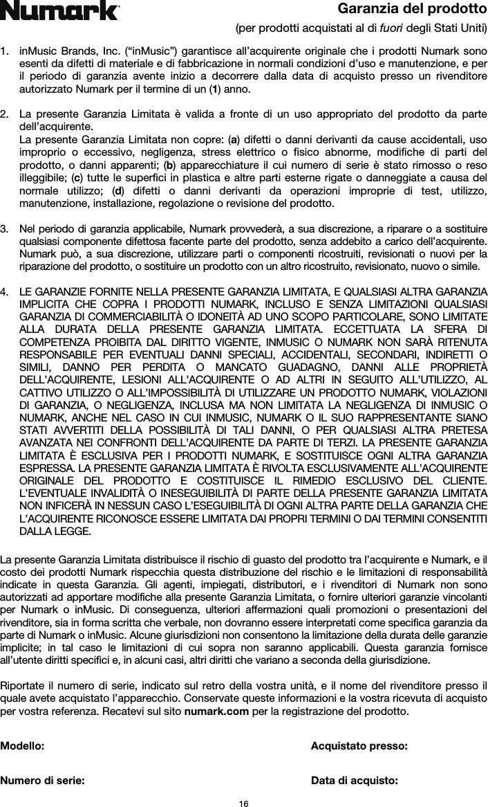   16 Garanzia del prodotto (per prodotti acquistati al di fuori degli Stati Uniti)  1. inMusic Brands, Inc. (“inMusic”) garantisce all’acquirente originale che i prodotti Numark sono esenti da difetti di materiale e di fabbricazione in normali condizioni d’uso e manutenzione, e per il periodo di garanzia avente inizio a decorrere dalla data di acquisto presso un rivenditore autorizzato Numark per il termine di un (1) anno.   2. La presente Garanzia Limitata è valida a fronte di un uso appropriato del prodotto da parte dell’acquirente.  La presente Garanzia Limitata non copre: (a) difetti o danni derivanti da cause accidentali, uso improprio o eccessivo, negligenza, stress elettrico o fisico abnorme, modifiche di parti del prodotto, o danni apparenti; (b) apparecchiature il cui numero di serie è stato rimosso o reso illeggibile; (c) tutte le superfici in plastica e altre parti esterne rigate o danneggiate a causa del normale utilizzo; (d) difetti o danni derivanti da operazioni improprie di test, utilizzo, manutenzione, installazione, regolazione o revisione del prodotto.  3. Nel periodo di garanzia applicabile, Numark provvederà, a sua discrezione, a riparare o a sostituire qualsiasi componente difettosa facente parte del prodotto, senza addebito a carico dell’acquirente. Numark può, a sua discrezione, utilizzare parti o componenti ricostruiti, revisionati o nuovi per la riparazione del prodotto, o sostituire un prodotto con un altro ricostruito, revisionato, nuovo o simile.  4. LE GARANZIE FORNITE NELLA PRESENTE GARANZIA LIMITATA, E QUALSIASI ALTRA GARANZIA IMPLICITA CHE COPRA I PRODOTTI NUMARK, INCLUSO E SENZA LIMITAZIONI QUALSIASI GARANZIA DI COMMERCIABILITÀ O IDONEITÀ AD UNO SCOPO PARTICOLARE, SONO LIMITATE ALLA DURATA DELLA PRESENTE GARANZIA LIMITATA. ECCETTUATA LA SFERA DI COMPETENZA PROIBITA DAL DIRITTO VIGENTE, INMUSIC O NUMARK NON SARÀ RITENUTA RESPONSABILE PER EVENTUALI DANNI SPECIALI, ACCIDENTALI, SECONDARI, INDIRETTI O SIMILI, DANNO PER PERDITA O MANCATO GUADAGNO, DANNI ALLE PROPRIETÀ DELL’ACQUIRENTE, LESIONI ALL’ACQUIRENTE O AD ALTRI IN SEGUITO ALL’UTILIZZO, AL CATTIVO UTILIZZO O ALL’IMPOSSIBILITÀ DI UTILIZZARE UN PRODOTTO NUMARK, VIOLAZIONI DI GARANZIA, O NEGLIGENZA, INCLUSA MA NON LIMITATA LA NEGLIGENZA DI INMUSIC O NUMARK, ANCHE NEL CASO IN CUI INMUSIC, NUMARK O IL SUO RAPPRESENTANTE SIANO STATI AVVERTITI DELLA POSSIBILITÀ DI TALI DANNI, O PER QUALSIASI ALTRA PRETESA AVANZATA NEI CONFRONTI DELL’ACQUIRENTE DA PARTE DI TERZI. LA PRESENTE GARANZIA LIMITATA È ESCLUSIVA PER I PRODOTTI NUMARK, E SOSTITUISCE OGNI ALTRA GARANZIA ESPRESSA. LA PRESENTE GARANZIA LIMITATA È RIVOLTA ESCLUSIVAMENTE ALL’ACQUIRENTE ORIGINALE DEL PRODOTTO E COSTITUISCE IL RIMEDIO ESCLUSIVO DEL CLIENTE. L’EVENTUALE INVALIDITÀ O INESEGUIBILITÀ DI PARTE DELLA PRESENTE GARANZIA LIMITATA NON INFICERÀ IN NESSUN CASO L’ESEGUIBILITÀ DI OGNI ALTRA PARTE DELLA GARANZIA CHE L’ACQUIRENTE RICONOSCE ESSERE LIMITATA DAI PROPRI TERMINI O DAI TERMINI CONSENTITI DALLA LEGGE.  La presente Garanzia Limitata distribuisce il rischio di guasto del prodotto tra l’acquirente e Numark, e il costo dei prodotti Numark rispecchia questa distribuzione del rischio e le limitazioni di responsabilità indicate in questa Garanzia. Gli agenti, impiegati, distributori, e i rivenditori di Numark non sono autorizzati ad apportare modifiche alla presente Garanzia Limitata, o fornire ulteriori garanzie vincolanti per Numark o inMusic. Di conseguenza, ulteriori affermazioni quali promozioni o presentazioni del rivenditore, sia in forma scritta che verbale, non dovranno essere interpretati come specifica garanzia da parte di Numark o inMusic. Alcune giurisdizioni non consentono la limitazione della durata delle garanzie implicite; in tal caso le limitazioni di cui sopra non saranno applicabili. Questa garanzia fornisce all’utente diritti specifici e, in alcuni casi, altri diritti che variano a seconda della giurisdizione.  Riportate il numero di serie, indicato sul retro della vostra unità, e il nome del rivenditore presso il quale avete acquistato l’apparecchio. Conservate queste informazioni e la vostra ricevuta di acquisto per vostra referenza. Recatevi sul sito numark.com per la registrazione del prodotto.   Modello:      Acquistato presso:   Numero di serie:      Data di acquisto: 