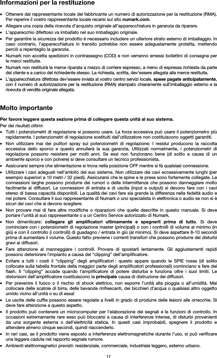   17 Informazioni per la restituzione  • Ottenere dal rappresentante locale del fabbricante un numero di autorizzazione per la restituzione (RMA). Per reperire il vostro rappresentante locale recarsi sul sito numark.com.  • Allegare una copia della ricevuta d’acquisto originale all’apparecchiatura in garanzia da riparare. • L’apparecchio difettoso va imballato nel suo imballaggio originale.  • Per garantire la sicurezza del prodotto è necessario includere un ulteriore strato esterno di imballaggio. In caso contrario, l’apparecchiatura in transito potrebbe non essere adeguatamente protetta, mettendo perciò a repentaglio la garanzia.  • Numark non accetta spedizioni in contrassegno (COD) e non verranno emessi bollettini di consegna per le merci restituite.  • Numark non restituirà la merce riparata a mezzo di corriere espresso, a meno di espressa richiesta da parte del cliente e a carico del richiedente stesso. La richiesta, scritta, dev’essere allegata alla merce restituita. • L’apparecchiatura difettosa dev’essere inviata al vostro centro servizi locale, spese pagate anticipatamente, con il numero di autorizzazione per la restituzione (RMA) stampato chiaramente sull’imballaggio esterno e la ricevuta di vendita originale allegata.   Molto importante  Per favore leggere questa sezione prima di collegare questa unità al suo sistema. Per dei risultati ottimi: • Tutti i potenziometri di regolazione si possono usare. La forza eccessiva può usare il potenziometro più rapidamente. I potenziometri di regolazione sostituiti dall’utilizzatore non costituiscono oggetti garantiti.  • Non utilizzare mai dei pulitori spray sui potenziometri di regolazione. I residui producono la raccolta eccessiva dello sporco e questo annullerà la sua garanzia. Utilizzati normalmente, i potenziometri di regolazione possono resistere per molti anni. Se essi non funzionano bene (di solito a causa di un ambiente sporco e con polvere) si deve consultare un tecnico professionista. • Assicurarsi sempre che alimentazione si trova nella posizione OFF mentre si fà qualsiasi connessione. • Utilizzare i cavi adeguati nell’ambito del suo sistema. Non utilizzare dei cavi eccessivamente lunghi (per esempio superiori a 10 metri / 32 piedi). Assicurarsi che le spine e le prese sono fortemente collegate. Le connessioni larghe possono produrre dei rumori o delle intermittenze che possono danneggiare molto facilmente ai diffusori. Le connessioni di entrata e di uscita (input e output) si devono fare con i cavi stereo di bassa capacità disponibili. La qualità dei cavi fare sia grande la differenza nella fedeltà audio e nel potere. Consultare il suo rappresentante di Numark o uno specialista in elettronica o audio se non si è sicuri dei cavi che si devono scegliere. • Non provare mai di fare altre modifiche o riparazioni che quelle descritte in questo manuale. Si deve portare l’unità al suo rappresentante o a un Centro Service autorizzato di Numark. • Non dimenticare: collegare gli amplificatori ultimamente e spegnerli prima di tutto. Si deve cominciare con i potenziometri di regolazione master (principali) o con i controlli di volume al minimo (in giù) e con il controllo (i controlli) di guadagno / entrata in giù (al minimo). Si deve aspettare 8-10 secondi prima di aumentare il volume. Questo fatto previene i correnti transitori che possono produrre dei disturbi gravi ai diffusori. • Fare attenzione al manneggiare i controlli. Provare di spostarli lentamente. Gli aggiustamenti rapidi possono deteriorare l`impianto a causa del “clipping” dell’amplificatore. • Evitare a tutti i costi il “clipping” degli amplificatori : questo appare quando le SPIE rosse (di solito collocate sulla tabella frontale della maggior parte degli amplificatori professionali) cominciano a fare dei flash. Il “clipping” accade quando l’amplificatore di potere disturba e funziona oltre i suoi limiti. Le distorsioni dell’amplificatore costituiscono la principale causa di distruzione dei diffusori. • Per prevenire il fuoco o il rischio di shock elettrico, non esporre l’unità alla pioggia o all’umidità. Mai collocare delle scatole di birra, delle bevande rinfrescanti, dei bicchieri d’acqua o qualsiasi altro oggetto umido vicino all’unità o su di essa! • Le uscite delle cuffie possono essere regolate a livelli in grado di produrre delle lesioni alle orrecchie. Si deve fare attenzione a questo aspetto. • Il prodotto può contenere un microcomputer per l’elaborazione dei segnali e le funzioni di controllo. In occasioni estremamente rare esso può bloccarsi a causa di interferenze intense, di disturbi provenienti da una sorgente esterna o dell’elettricità statica. In questi casi improbabili, spegnere il prodotto e attendere almeno cinque secondi, quindi riaccenderlo. • In rari casi, se il prodotto viene esposto a interferenze elettromagnetiche durante l’uso, si può verificare una leggera caduta nel rapporto segnale rumore.  • Ambienti elettromagnetici previsti: residenziale, commerciale, industriale leggero, esterno urbano. 