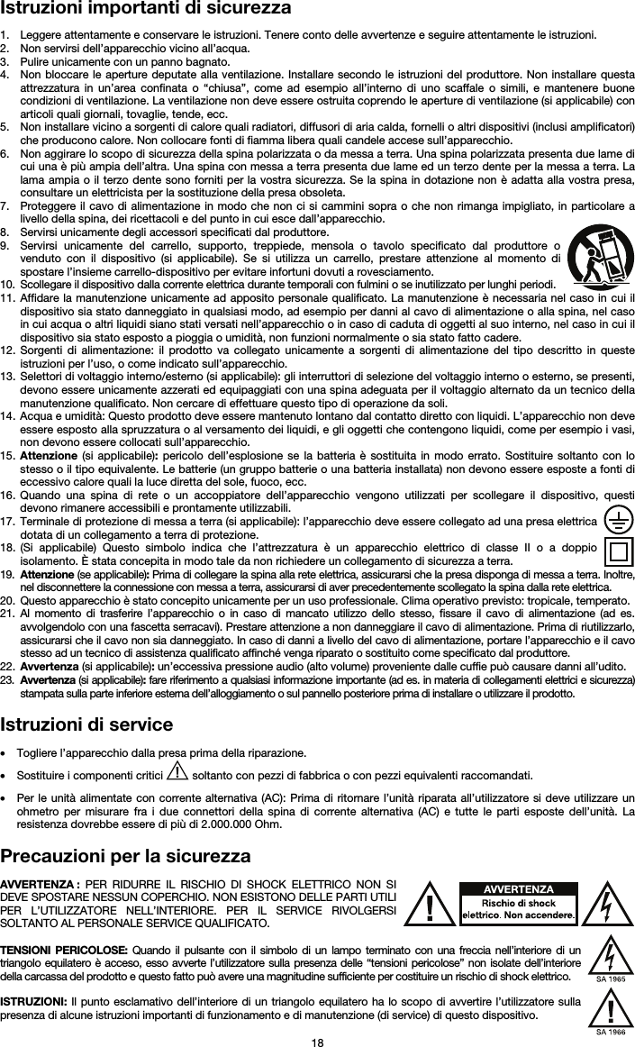   18 Istruzioni importanti di sicurezza  1. Leggere attentamente e conservare le istruzioni. Tenere conto delle avvertenze e seguire attentamente le istruzioni. 2. Non servirsi dell’apparecchio vicino all’acqua. 3. Pulire unicamente con un panno bagnato. 4. Non bloccare le aperture deputate alla ventilazione. Installare secondo le istruzioni del produttore. Non installare questa attrezzatura in un’area confinata o “chiusa”, come ad esempio all’interno di uno scaffale o simili, e mantenere buone condizioni di ventilazione. La ventilazione non deve essere ostruita coprendo le aperture di ventilazione (si applicabile) con articoli quali giornali, tovaglie, tende, ecc. 5. Non installare vicino a sorgenti di calore quali radiatori, diffusori di aria calda, fornelli o altri dispositivi (inclusi amplificatori) che producono calore. Non collocare fonti di fiamma libera quali candele accese sull’apparecchio. 6. Non aggirare lo scopo di sicurezza della spina polarizzata o da messa a terra. Una spina polarizzata presenta due lame di cui una è più ampia dell’altra. Una spina con messa a terra presenta due lame ed un terzo dente per la messa a terra. La lama ampia o il terzo dente sono forniti per la vostra sicurezza. Se la spina in dotazione non è adatta alla vostra presa, consultare un elettricista per la sostituzione della presa obsoleta.  7. Proteggere il cavo di alimentazione in modo che non ci si cammini sopra o che non rimanga impigliato, in particolare a livello della spina, dei ricettacoli e del punto in cui esce dall’apparecchio. 8. Servirsi unicamente degli accessori specificati dal produttore. 9. Servirsi unicamente del carrello, supporto, treppiede, mensola o tavolo specificato dal produttore o venduto con il dispositivo (si applicabile). Se si utilizza un carrello, prestare attenzione al momento di spostare l’insieme carrello-dispositivo per evitare infortuni dovuti a rovesciamento. 10. Scollegare il dispositivo dalla corrente elettrica durante temporali con fulmini o se inutilizzato per lunghi periodi. 11. Affidare la manutenzione unicamente ad apposito personale qualificato. La manutenzione è necessaria nel caso in cui il dispositivo sia stato danneggiato in qualsiasi modo, ad esempio per danni al cavo di alimentazione o alla spina, nel caso in cui acqua o altri liquidi siano stati versati nell’apparecchio o in caso di caduta di oggetti al suo interno, nel caso in cui il dispositivo sia stato esposto a pioggia o umidità, non funzioni normalmente o sia stato fatto cadere. 12. Sorgenti di alimentazione: il prodotto va collegato unicamente a sorgenti di alimentazione del tipo descritto in queste istruzioni per l’uso, o come indicato sull’apparecchio. 13. Selettori di voltaggio interno/esterno (si applicabile): gli interruttori di selezione del voltaggio interno o esterno, se presenti, devono essere unicamente azzerati ed equipaggiati con una spina adeguata per il voltaggio alternato da un tecnico della manutenzione qualificato. Non cercare di effettuare questo tipo di operazione da soli. 14. Acqua e umidità: Questo prodotto deve essere mantenuto lontano dal contatto diretto con liquidi. L’apparecchio non deve essere esposto alla spruzzatura o al versamento dei liquidi, e gli oggetti che contengono liquidi, come per esempio i vasi, non devono essere collocati sull’apparecchio. 15. Attenzione (si applicabile): pericolo dell’esplosione se la batteria è sostituita in modo errato. Sostituire soltanto con lo stesso o il tipo equivalente. Le batterie (un gruppo batterie o una batteria installata) non devono essere esposte a fonti di eccessivo calore quali la luce diretta del sole, fuoco, ecc. 16. Quando una spina di rete o un accoppiatore dell’apparecchio vengono utilizzati per scollegare il dispositivo, questi devono rimanere accessibili e prontamente utilizzabili. 17. Terminale di protezione di messa a terra (si applicabile): l’apparecchio deve essere collegato ad una presa elettrica dotata di un collegamento a terra di protezione. 18. (Si applicabile) Questo simbolo indica che l’attrezzatura è un apparecchio elettrico di classe II o a doppio isolamento. È stata concepita in modo tale da non richiedere un collegamento di sicurezza a terra. 19. Attenzione (se applicabile): Prima di collegare la spina alla rete elettrica, assicurarsi che la presa disponga di messa a terra. Inoltre, nel disconnettere la connessione con messa a terra, assicurarsi di aver precedentemente scollegato la spina dalla rete elettrica. 20. Questo apparecchio è stato concepito unicamente per un uso professionale. Clima operativo previsto: tropicale, temperato. 21. Al momento di trasferire l’apparecchio o in caso di mancato utilizzo dello stesso, fissare il cavo di alimentazione (ad es. avvolgendolo con una fascetta serracavi). Prestare attenzione a non danneggiare il cavo di alimentazione. Prima di riutilizzarlo, assicurarsi che il cavo non sia danneggiato. In caso di danni a livello del cavo di alimentazione, portare l’apparecchio e il cavo stesso ad un tecnico di assistenza qualificato affinché venga riparato o sostituito come specificato dal produttore. 22. Avvertenza (si applicabile): un’eccessiva pressione audio (alto volume) proveniente dalle cuffie può causare danni all’udito. 23. Avvertenza (si applicabile): fare riferimento a qualsiasi informazione importante (ad es. in materia di collegamenti elettrici e sicurezza) stampata sulla parte inferiore esterna dell’alloggiamento o sul pannello posteriore prima di installare o utilizzare il prodotto.  Istruzioni di service  • Togliere l’apparecchio dalla presa prima della riparazione.  • Sostituire i componenti critici   soltanto con pezzi di fabbrica o con pezzi equivalenti raccomandati.  • Per le unità alimentate con corrente alternativa (AC): Prima di ritornare l’unità riparata all’utilizzatore si deve utilizzare un ohmetro per misurare fra i due connettori della spina di corrente alternativa (AC) e tutte le parti esposte dell’unità. La resistenza dovrebbe essere di più di 2.000.000 Ohm.  Precauzioni per la sicurezza  AVVERTENZA : PER RIDURRE IL RISCHIO DI SHOCK ELETTRICO NON SI DEVE SPOSTARE NESSUN COPERCHIO. NON ESISTONO DELLE PARTI UTILI PER L’UTILIZZATORE NELL’INTERIORE. PER IL SERVICE RIVOLGERSI SOLTANTO AL PERSONALE SERVICE QUALIFICATO.  TENSIONI PERICOLOSE: Quando il pulsante con il simbolo di un lampo terminato con una freccia nell’interiore di un triangolo equilatero è acceso, esso avverte l’utilizzatore sulla presenza delle “tensioni pericolose” non isolate dell’interiore della carcassa del prodotto e questo fatto può avere una magnitudine sufficiente per costituire un rischio di shock elettrico.  ISTRUZIONI: Il punto esclamativo dell’interiore di un triangolo equilatero ha lo scopo di avvertire l’utilizzatore sulla presenza di alcune istruzioni importanti di funzionamento e di manutenzione (di service) di questo dispositivo. 