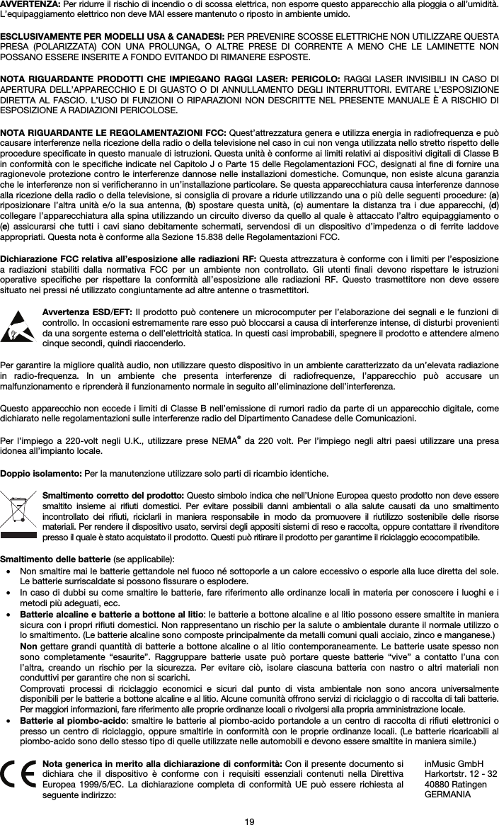   19 AVVERTENZA: Per ridurre il rischio di incendio o di scossa elettrica, non esporre questo apparecchio alla pioggia o all’umidità. L’equipaggiamento elettrico non deve MAI essere mantenuto o riposto in ambiente umido.  ESCLUSIVAMENTE PER MODELLI USA &amp; CANADESI: PER PREVENIRE SCOSSE ELETTRICHE NON UTILIZZARE QUESTA PRESA (POLARIZZATA) CON UNA PROLUNGA, O ALTRE PRESE DI CORRENTE A MENO CHE LE LAMINETTE NON POSSANO ESSERE INSERITE A FONDO EVITANDO DI RIMANERE ESPOSTE.  NOTA RIGUARDANTE PRODOTTI CHE IMPIEGANO RAGGI LASER: PERICOLO: RAGGI LASER INVISIBILI IN CASO DI APERTURA DELL’APPARECCHIO E DI GUASTO O DI ANNULLAMENTO DEGLI INTERRUTTORI. EVITARE L’ESPOSIZIONE DIRETTA AL FASCIO. L’USO DI FUNZIONI O RIPARAZIONI NON DESCRITTE NEL PRESENTE MANUALE È A RISCHIO DI ESPOSIZIONE A RADIAZIONI PERICOLOSE.  NOTA RIGUARDANTE LE REGOLAMENTAZIONI FCC: Quest’attrezzatura genera e utilizza energia in radiofrequenza e può causare interferenze nella ricezione della radio o della televisione nel caso in cui non venga utilizzata nello stretto rispetto delle procedure specificate in questo manuale di istruzioni. Questa unità è conforme ai limiti relativi ai dispositivi digitali di Classe B in conformità con le specifiche indicate nel Capitolo J o Parte 15 delle Regolamentazioni FCC, designati al fine di fornire una ragionevole protezione contro le interferenze dannose nelle installazioni domestiche. Comunque, non esiste alcuna garanzia che le interferenze non si verificheranno in un’installazione particolare. Se questa apparecchiatura causa interferenze dannose alla ricezione della radio o della televisione, si consiglia di provare a ridurle utilizzando una o più delle seguenti procedure: (a) riposizionare l’altra unità e/o la sua antenna, (b) spostare questa unità, (c) aumentare la distanza tra i due apparecchi, (d) collegare l’apparecchiatura alla spina utilizzando un circuito diverso da quello al quale è attaccato l’altro equipaggiamento o (e) assicurarsi che tutti i cavi siano debitamente schermati, servendosi di un dispositivo d’impedenza o di ferrite laddove appropriati. Questa nota è conforme alla Sezione 15.838 delle Regolamentazioni FCC.  Dichiarazione FCC relativa all’esposizione alle radiazioni RF: Questa attrezzatura è conforme con i limiti per l’esposizione a radiazioni stabiliti dalla normativa FCC per un ambiente non controllato. Gli utenti finali devono rispettare le istruzioni operative specifiche per rispettare la conformità all’esposizione alle radiazioni RF. Questo trasmettitore non deve essere situato nei pressi né utilizzato congiuntamente ad altre antenne o trasmettitori.  Avvertenza ESD/EFT: Il prodotto può contenere un microcomputer per l’elaborazione dei segnali e le funzioni di controllo. In occasioni estremamente rare esso può bloccarsi a causa di interferenze intense, di disturbi provenienti da una sorgente esterna o dell’elettricità statica. In questi casi improbabili, spegnere il prodotto e attendere almeno cinque secondi, quindi riaccenderlo.  Per garantire la migliore qualità audio, non utilizzare questo dispositivo in un ambiente caratterizzato da un’elevata radiazione in radio-frequenza. In un ambiente che presenta interferenze di radiofrequenze, l’apparecchio può accusare un malfunzionamento e riprenderà il funzionamento normale in seguito all’eliminazione dell’interferenza.  Questo apparecchio non eccede i limiti di Classe B nell’emissione di rumori radio da parte di un apparecchio digitale, come dichiarato nelle regolamentazioni sulle interferenze radio del Dipartimento Canadese delle Comunicazioni.  Per l’impiego a 220-volt negli U.K., utilizzare prese NEMA® da 220 volt. Per l’impiego negli altri paesi utilizzare una presa idonea all’impianto locale.  Doppio isolamento: Per la manutenzione utilizzare solo parti di ricambio identiche.  Smaltimento corretto del prodotto: Questo simbolo indica che nell’Unione Europea questo prodotto non deve essere smaltito insieme ai rifiuti domestici. Per evitare possibili danni ambientali o alla salute causati da uno smaltimento incontrollato dei rifiuti, riciclarli in maniera responsabile in modo da promuovere il riutilizzo sostenibile delle risorse materiali. Per rendere il dispositivo usato, servirsi degli appositi sistemi di reso e raccolta, oppure contattare il rivenditore presso il quale è stato acquistato il prodotto. Questi può ritirare il prodotto per garantirne il riciclaggio ecocompatibile.  Smaltimento delle batterie (se applicabile): • Non smaltire mai le batterie gettandole nel fuoco né sottoporle a un calore eccessivo o esporle alla luce diretta del sole. Le batterie surriscaldate si possono fissurare o esplodere. • In caso di dubbi su come smaltire le batterie, fare riferimento alle ordinanze locali in materia per conoscere i luoghi e i metodi più adeguati, ecc. • Batterie alcaline e batterie a bottone al litio: le batterie a bottone alcaline e al litio possono essere smaltite in maniera sicura con i propri rifiuti domestici. Non rappresentano un rischio per la salute o ambientale durante il normale utilizzo o lo smaltimento. (Le batterie alcaline sono composte principalmente da metalli comuni quali acciaio, zinco e manganese.) Non gettare grandi quantità di batterie a bottone alcaline o al litio contemporaneamente. Le batterie usate spesso non sono completamente “esaurite”. Raggruppare batterie usate può portare queste batterie “vive” a contatto l’una con l’altra, creando un rischio per la sicurezza. Per evitare ciò, isolare ciascuna batteria con nastro o altri materiali non conduttivi per garantire che non si scarichi. Comprovati processi di riciclaggio economici e sicuri dal punto di vista ambientale non sono ancora universalmente disponibili per le batterie a bottone alcaline e al litio. Alcune comunità offrono servizi di riciclaggio o di raccolta di tali batterie. Per maggiori informazioni, fare riferimento alle proprie ordinanze locali o rivolgersi alla propria amministrazione locale. • Batterie al piombo-acido: smaltire le batterie al piombo-acido portandole a un centro di raccolta di rifiuti elettronici o presso un centro di riciclaggio, oppure smaltirle in conformità con le proprie ordinanze locali. (Le batterie ricaricabili al piombo-acido sono dello stesso tipo di quelle utilizzate nelle automobili e devono essere smaltite in maniera simile.)   Nota generica in merito alla dichiarazione di conformità: Con il presente documento si dichiara che il dispositivo è conforme con i requisiti essenziali contenuti nella Direttiva Europea 1999/5/EC. La dichiarazione completa di conformità UE può essere richiesta al seguente indirizzo: inMusic GmbH Harkortstr. 12 - 32 40880 Ratingen GERMANIA 