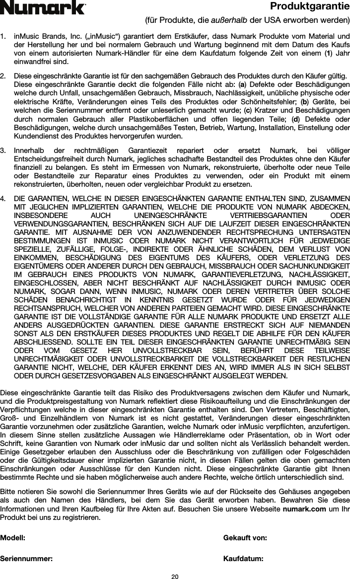   20 Produktgarantie (für Produkte, die außerhalb der USA erworben werden)  1. inMusic Brands, Inc. („inMusic“) garantiert dem Erstkäufer, dass Numark Produkte vom Material und der Herstellung her und bei normalem Gebrauch und Wartung beginnend mit dem Datum des Kaufs von einem autorisierten Numark-Händler für eine dem Kaufdatum folgende Zeit von einem (1) Jahr einwandfrei sind.  2. Diese eingeschränkte Garantie ist für den sachgemäßen Gebrauch des Produktes durch den Käufer gültig.  Diese eingeschränkte Garantie deckt die folgenden Fälle nicht ab: (a) Defekte oder Beschädigungen welche durch Unfall, unsachgemäßen Gebrauch, Missbrauch, Nachlässigkeit, unübliche physische oder elektrische Kräfte, Veränderungen eines Teils des Produktes oder Schönheitsfehler; (b) Geräte, bei welchen die Seriennummer entfernt oder unleserlich gemacht wurde; (c) Kratzer und Beschädigungen durch normalen Gebrauch aller Plastikoberflächen und offen liegenden Teile; (d) Defekte oder Beschädigungen, welche durch unsachgemäßes Testen, Betrieb, Wartung, Installation, Einstellung oder Kundendienst des Produktes hervorgerufen wurden.  3. Innerhalb der rechtmäßigen Garantiezeit repariert oder ersetzt Numark, bei völliger Entscheidungsfreiheit durch Numark, jegliches schadhafte Bestandteil des Produktes ohne den Käufer finanziell zu belangen. Es steht im Ermessen von Numark, rekonstruierte, überholte oder neue Teile oder Bestandteile zur Reparatur eines Produktes zu verwenden, oder ein Produkt mit einem rekonstruierten, überholten, neuen oder vergleichbar Produkt zu ersetzen.   4. DIE GARANTIEN, WELCHE IN DIESER EINGESCHÄNKTEN GARANTIE ENTHALTEN SIND, ZUSAMMEN MIT JEGLICHEN IMPLIZIERTEN GARANTIEN, WELCHE DIE PRODUKTE VON NUMARK ABDECKEN, INSBESONDERE AUCH UNEINGESCHRÄNKTE VERTRIEBSGARANTIEN ODER VERWENDUNGSGARANTIEN, BESCHRÄNKEN SICH AUF DIE LAUFZEIT DIESER EINGESCHRÄNKTEN GARANTIE. MIT AUSNAHME DER VON ANZUWENDENDER RECHTSPRECHUNG UNTERSAGTEN BESTIMMUNGEN IST INMUSIC ODER NUMARK NICHT VERANTWORTLICH FÜR JEDWEDIGE SPEZIELLE, ZUFÄLLIGE, FOLGE-, INDIREKTE ODER ÄHNLICHE SCHÄDEN, DEM VERLUST VON EINKOMMEN, BESCHÄDIGUNG DES EIGENTUMS DES KÄUFERS, ODER VERLETZUNG DES EIGENTÜMERS ODER ANDERER DURCH DEN GEBRAUCH, MISSBRAUCH ODER SACHUNKUNDIGKEIT IM GEBRAUCH EINES PRODUKTS VON NUMARK, GARANTIEVERLETZUNG, NACHLÄSSIGKEIT, EINGESCHLOSSEN, ABER NICHT BESCHRÄNKT AUF NACHLÄSSIGKEIT DURCH INMUSIC ODER NUMARK, SOGAR DANN, WENN INMUSIC, NUMARK ODER DEREN VERTRETER ÜBER SOLCHE SCHÄDEN BENACHRICHTIGT IN KENNTNIS GESETZT WURDE ODER FÜR JEDWEDIGEN RECHTSANSPRUCH, WELCHER VON ANDEREN PARTEIEN GEMACHT WIRD. DIESE EINGESCHRÄNKTE GARANTIE IST DIE VOLLSTÄNDIGE GARANTIE FÜR ALLE NUMARK PRODUKTE UND ERSETZT ALLE ANDERS AUSGEDRÜCKTEN GARANTIEN. DIESE GARANTIE ERSTRECKT SICH AUF NIEMANDEN SONST ALS DEN ERSTKÄUFER DIESES PRODUKTES UND REGELT DIE ABHILFE FÜR DEN KÄUFER ABSCHLIESSEND. SOLLTE EIN TEIL DIESER EINGESCHRÄNKTEN GARANTIE UNRECHTMÄßIG SEIN ODER VOM GESETZ HER UNVOLLSTRECKBAR SEIN, BERÜHRT DIESE TEILWEISE UNRECHTMÄßIGKEIT ODER UNVOLLSTRECKBARKEIT DIE VOLLSTRECKBARKEIT DER RESTLICHEN GARANTIE NICHT, WELCHE, DER KÄUFER ERKENNT DIES AN, WIRD IMMER ALS IN SICH SELBST ODER DURCH GESETZESVORGABEN ALS EINGESCHRÄNKT AUSGELEGT WERDEN.  Diese eingeschränkte Garantie teilt das Risiko des Produktversagens zwischen dem Käufer und Numark, und die Produktpreisgestaltung von Numark reflektiert diese Risikoaufteilung und die Einschränkungen der Verpflichtungen welche in dieser eingeschränkten Garantie enthalten sind. Den Vertretern, Beschäftigten, Groß- und Einzelhändlern von Numark ist es nicht gestattet, Veränderungen dieser eingeschränkten Garantie vorzunehmen oder zusätzliche Garantien, welche Numark oder inMusic verpflichten, anzufertigen. In diesem Sinne stellen zusätzliche Aussagen wie Händlerreklame oder Präsentation, ob in Wort oder Schrift, keine Garantien von Numark oder inMusic dar und sollten nicht als Verlässlich behandelt werden. Einige Gesetzgeber erlauben den Ausschluss oder die Beschränkung von zufälligen oder Folgeschäden oder die Gültigkeitsdauer einer implizierten Garantie nicht, in diesen Fällen gelten die oben gemachten Einschränkungen oder Ausschlüsse für den Kunden nicht. Diese eingeschränkte Garantie gibt Ihnen bestimmte Rechte und sie haben möglicherweise auch andere Rechte, welche örtlich unterschiedlich sind.   Bitte notieren Sie sowohl die Seriennummer Ihres Geräts wie auf der Rückseite des Gehäuses angegeben als auch den Namen des Händlers, bei dem Sie das Gerät erworben haben. Bewahren Sie diese Informationen und Ihren Kaufbeleg für Ihre Akten auf. Besuchen Sie unsere Webseite numark.com um Ihr Produkt bei uns zu registrieren.   Modell:        Gekauft von:   Seriennummer:      Kaufdatum:  