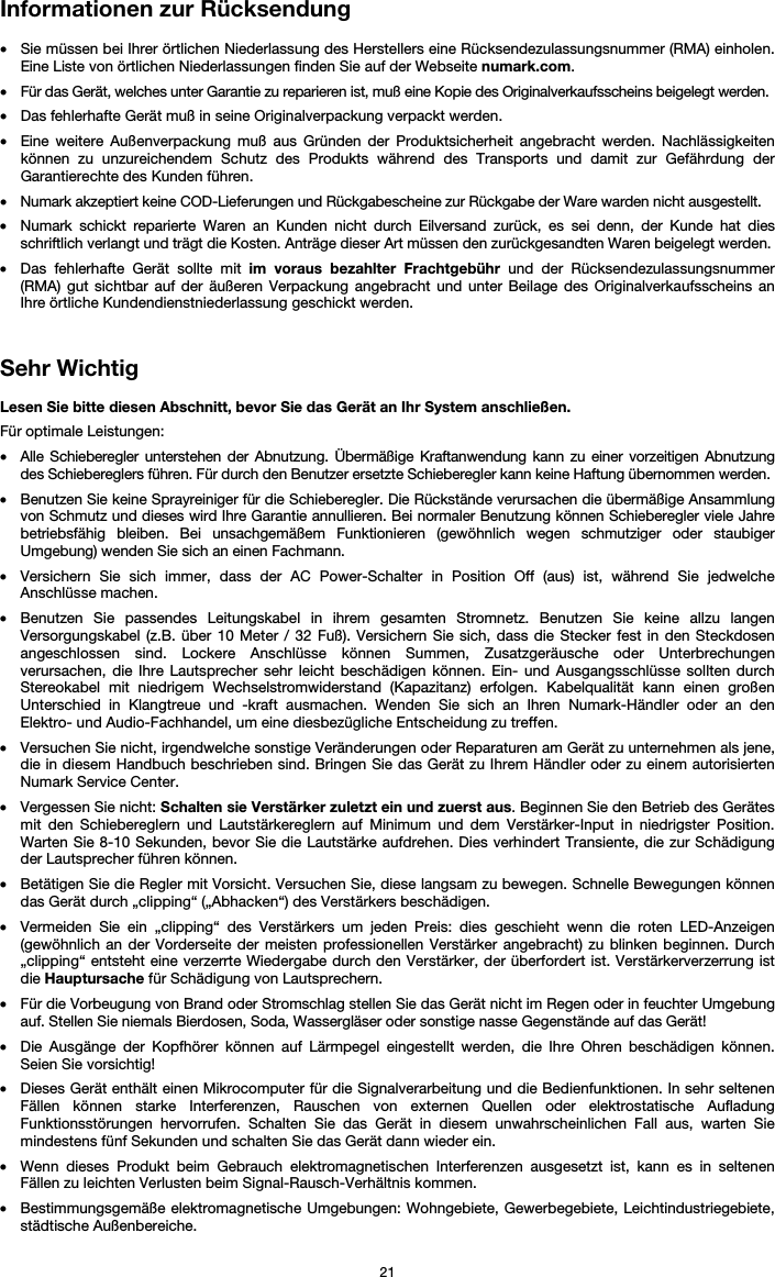   21 Informationen zur Rücksendung  • Sie müssen bei Ihrer örtlichen Niederlassung des Herstellers eine Rücksendezulassungsnummer (RMA) einholen. Eine Liste von örtlichen Niederlassungen finden Sie auf der Webseite numark.com.  • Für das Gerät, welches unter Garantie zu reparieren ist, muß eine Kopie des Originalverkaufsscheins beigelegt werden. • Das fehlerhafte Gerät muß in seine Originalverpackung verpackt werden.  • Eine weitere Außenverpackung muß aus Gründen der Produktsicherheit angebracht werden. Nachlässigkeiten können zu unzureichendem Schutz des Produkts während des Transports und damit zur Gefährdung der Garantierechte des Kunden führen.  • Numark akzeptiert keine COD-Lieferungen und Rückgabescheine zur Rückgabe der Ware warden nicht ausgestellt.  • Numark schickt reparierte Waren an Kunden nicht durch Eilversand zurück, es sei denn, der Kunde hat dies schriftlich verlangt und trägt die Kosten. Anträge dieser Art müssen den zurückgesandten Waren beigelegt werden. • Das fehlerhafte Gerät sollte mit im voraus bezahlter Frachtgebühr und der Rücksendezulassungsnummer (RMA) gut sichtbar auf der äußeren Verpackung angebracht und unter Beilage des Originalverkaufsscheins an Ihre örtliche Kundendienstniederlassung geschickt werden.   Sehr Wichtig  Lesen Sie bitte diesen Abschnitt, bevor Sie das Gerät an Ihr System anschließen. Für optimale Leistungen: • Alle Schieberegler unterstehen der Abnutzung. Übermäßige Kraftanwendung kann zu einer vorzeitigen Abnutzung des Schiebereglers führen. Für durch den Benutzer ersetzte Schieberegler kann keine Haftung übernommen werden.  • Benutzen Sie keine Sprayreiniger für die Schieberegler. Die Rückstände verursachen die übermäßige Ansammlung von Schmutz und dieses wird Ihre Garantie annullieren. Bei normaler Benutzung können Schieberegler viele Jahre betriebsfähig bleiben. Bei unsachgemäßem Funktionieren (gewöhnlich wegen schmutziger oder staubiger Umgebung) wenden Sie sich an einen Fachmann. • Versichern Sie sich immer, dass der AC Power-Schalter in Position Off (aus) ist, während Sie jedwelche Anschlüsse machen. • Benutzen Sie passendes Leitungskabel in ihrem gesamten Stromnetz. Benutzen Sie keine allzu langen Versorgungskabel (z.B. über 10 Meter / 32 Fuß). Versichern Sie sich, dass die Stecker fest in den Steckdosen angeschlossen sind. Lockere Anschlüsse können Summen, Zusatzgeräusche oder Unterbrechungen verursachen, die Ihre Lautsprecher sehr leicht beschädigen können. Ein- und Ausgangsschlüsse sollten durch Stereokabel mit niedrigem Wechselstromwiderstand (Kapazitanz) erfolgen. Kabelqualität kann einen großen Unterschied in Klangtreue und -kraft ausmachen. Wenden Sie sich an Ihren Numark-Händler oder an den Elektro- und Audio-Fachhandel, um eine diesbezügliche Entscheidung zu treffen.  • Versuchen Sie nicht, irgendwelche sonstige Veränderungen oder Reparaturen am Gerät zu unternehmen als jene, die in diesem Handbuch beschrieben sind. Bringen Sie das Gerät zu Ihrem Händler oder zu einem autorisierten Numark Service Center. • Vergessen Sie nicht: Schalten sie Verstärker zuletzt ein und zuerst aus. Beginnen Sie den Betrieb des Gerätes mit den Schiebereglern und Lautstärkereglern auf Minimum und dem Verstärker-Input in niedrigster Position. Warten Sie 8-10 Sekunden, bevor Sie die Lautstärke aufdrehen. Dies verhindert Transiente, die zur Schädigung der Lautsprecher führen können. • Betätigen Sie die Regler mit Vorsicht. Versuchen Sie, diese langsam zu bewegen. Schnelle Bewegungen können das Gerät durch „clipping“ („Abhacken“) des Verstärkers beschädigen. • Vermeiden Sie ein „clipping“ des Verstärkers um jeden Preis: dies geschieht wenn die roten LED-Anzeigen (gewöhnlich an der Vorderseite der meisten professionellen Verstärker angebracht) zu blinken beginnen. Durch „clipping“ entsteht eine verzerrte Wiedergabe durch den Verstärker, der überfordert ist. Verstärkerverzerrung ist die Hauptursache für Schädigung von Lautsprechern. • Für die Vorbeugung von Brand oder Stromschlag stellen Sie das Gerät nicht im Regen oder in feuchter Umgebung auf. Stellen Sie niemals Bierdosen, Soda, Wassergläser oder sonstige nasse Gegenstände auf das Gerät! • Die Ausgänge der Kopfhörer können auf Lärmpegel eingestellt werden, die Ihre Ohren beschädigen können. Seien Sie vorsichtig! • Dieses Gerät enthält einen Mikrocomputer für die Signalverarbeitung und die Bedienfunktionen. In sehr seltenen Fällen können starke Interferenzen, Rauschen von externen Quellen oder elektrostatische Aufladung Funktionsstörungen hervorrufen. Schalten Sie das Gerät in diesem unwahrscheinlichen Fall aus, warten Sie mindestens fünf Sekunden und schalten Sie das Gerät dann wieder ein. • Wenn dieses Produkt beim Gebrauch elektromagnetischen Interferenzen ausgesetzt ist, kann es in seltenen Fällen zu leichten Verlusten beim Signal-Rausch-Verhältnis kommen. • Bestimmungsgemäße elektromagnetische Umgebungen: Wohngebiete, Gewerbegebiete, Leichtindustriegebiete, städtische Außenbereiche. 