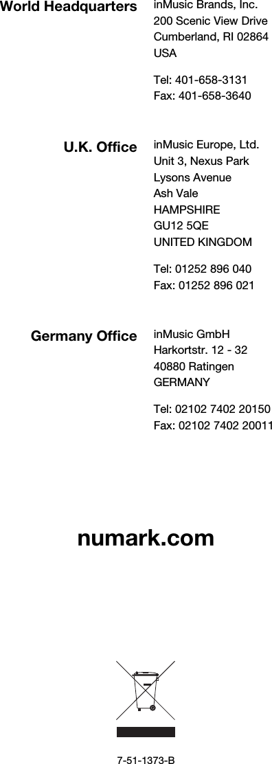          numark.com              7-51-1373-B World Headquarters inMusic Brands, Inc. 200 Scenic View Drive Cumberland, RI 02864  USA  Tel: 401-658-3131 Fax: 401-658-3640  U.K. Office inMusic Europe, Ltd. Unit 3, Nexus Park Lysons Avenue Ash Vale HAMPSHIRE GU12 5QE UNITED KINGDOM  Tel: 01252 896 040 Fax: 01252 896 021  Germany Office inMusic GmbH Harkortstr. 12 - 32 40880 Ratingen GERMANY  Tel: 02102 7402 20150 Fax: 02102 7402 20011 