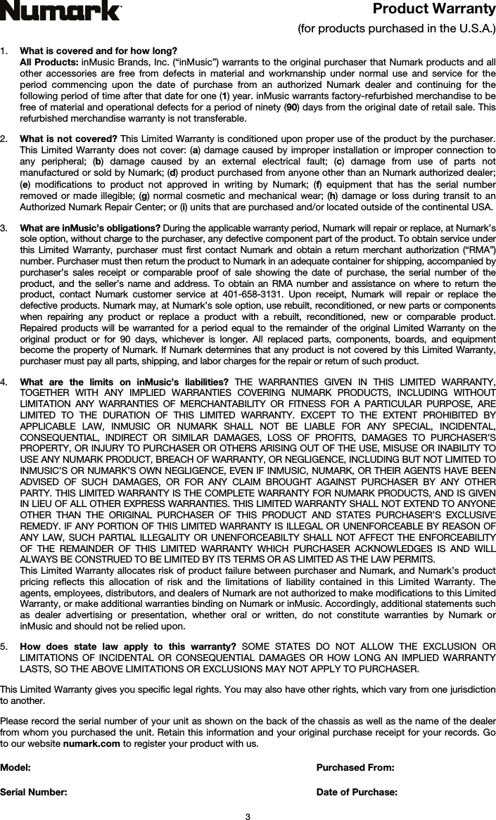   3 Product Warranty  (for products purchased in the U.S.A.)  1. What is covered and for how long?  All Products: inMusic Brands, Inc. (“inMusic”) warrants to the original purchaser that Numark products and all other accessories are free from defects in material and workmanship under normal use and service for the period commencing upon the date of purchase from an authorized Numark dealer and continuing for the following period of time after that date for one (1) year. inMusic warrants factory-refurbished merchandise to be free of material and operational defects for a period of ninety (90) days from the original date of retail sale. This refurbished merchandise warranty is not transferable.  2. What is not covered? This Limited Warranty is conditioned upon proper use of the product by the purchaser. This Limited Warranty does not cover: (a) damage caused by improper installation or improper connection to any peripheral; (b) damage caused by an external electrical fault; (c) damage from use of parts not manufactured or sold by Numark; (d) product purchased from anyone other than an Numark authorized dealer; (e) modifications to product not approved in writing by Numark; (f) equipment that has the serial number removed or made illegible; (g) normal cosmetic and mechanical wear; (h) damage or loss during transit to an Authorized Numark Repair Center; or (i) units that are purchased and/or located outside of the continental USA.  3. What are inMusic’s obligations? During the applicable warranty period, Numark will repair or replace, at Numark’s sole option, without charge to the purchaser, any defective component part of the product. To obtain service under this Limited Warranty, purchaser must first contact Numark and obtain a return merchant authorization (“RMA”) number. Purchaser must then return the product to Numark in an adequate container for shipping, accompanied by purchaser’s sales receipt or comparable proof of sale showing the date of purchase, the serial number of the product, and the seller’s name and address. To obtain an RMA number and assistance on where to return the product, contact Numark customer service at 401-658-3131. Upon receipt, Numark will repair or replace the defective products. Numark may, at Numark’s sole option, use rebuilt, reconditioned, or new parts or components when repairing any product or replace a product with a rebuilt, reconditioned, new or comparable product. Repaired products will be warranted for a period equal to the remainder of the original Limited Warranty on the original product or for 90 days, whichever is longer. All replaced parts, components, boards, and equipment become the property of Numark. If Numark determines that any product is not covered by this Limited Warranty, purchaser must pay all parts, shipping, and labor charges for the repair or return of such product.  4. What are the limits on inMusic’s liabilities? THE WARRANTIES GIVEN IN THIS LIMITED WARRANTY, TOGETHER WITH ANY IMPLIED WARRANTIES COVERING NUMARK PRODUCTS, INCLUDING WITHOUT LIMITATION ANY WARRANTIES OF MERCHANTABILITY OR FITNESS FOR A PARTICULAR PURPOSE, ARE LIMITED TO THE DURATION OF THIS LIMITED WARRANTY. EXCEPT TO THE EXTENT PROHIBITED BY APPLICABLE LAW, INMUSIC OR NUMARK SHALL NOT BE LIABLE FOR ANY SPECIAL, INCIDENTAL, CONSEQUENTIAL, INDIRECT OR SIMILAR DAMAGES, LOSS OF PROFITS, DAMAGES TO PURCHASER’S PROPERTY, OR INJURY TO PURCHASER OR OTHERS ARISING OUT OF THE USE, MISUSE OR INABILITY TO USE ANY NUMARK PRODUCT, BREACH OF WARRANTY, OR NEGLIGENCE, INCLUDING BUT NOT LIMITED TO INMUSIC’S OR NUMARK’S OWN NEGLIGENCE, EVEN IF INMUSIC, NUMARK, OR THEIR AGENTS HAVE BEEN ADVISED OF SUCH DAMAGES, OR FOR ANY CLAIM BROUGHT AGAINST PURCHASER BY ANY OTHER PARTY. THIS LIMITED WARRANTY IS THE COMPLETE WARRANTY FOR NUMARK PRODUCTS, AND IS GIVEN IN LIEU OF ALL OTHER EXPRESS WARRANTIES. THIS LIMITED WARRANTY SHALL NOT EXTEND TO ANYONE OTHER THAN THE ORIGINAL PURCHASER OF THIS PRODUCT AND STATES PURCHASER’S EXCLUSIVE REMEDY. IF ANY PORTION OF THIS LIMITED WARRANTY IS ILLEGAL OR UNENFORCEABLE BY REASON OF ANY LAW, SUCH PARTIAL ILLEGALITY OR UNENFORCEABILTY SHALL NOT AFFECT THE ENFORCEABILITY OF THE REMAINDER OF THIS LIMITED WARRANTY WHICH PURCHASER ACKNOWLEDGES IS AND WILL ALWAYS BE CONSTRUED TO BE LIMITED BY ITS TERMS OR AS LIMITED AS THE LAW PERMITS. This Limited Warranty allocates risk of product failure between purchaser and Numark, and Numark’s product pricing reflects this allocation of risk and the limitations of liability contained in this Limited Warranty. The agents, employees, distributors, and dealers of Numark are not authorized to make modifications to this Limited Warranty, or make additional warranties binding on Numark or inMusic. Accordingly, additional statements such as dealer advertising or presentation, whether oral or written, do not constitute warranties by Numark or inMusic and should not be relied upon.  5. How does state law apply to this warranty? SOME STATES DO NOT ALLOW THE EXCLUSION OR LIMITATIONS OF INCIDENTAL OR CONSEQUENTIAL DAMAGES OR HOW LONG AN IMPLIED WARRANTY LASTS, SO THE ABOVE LIMITATIONS OR EXCLUSIONS MAY NOT APPLY TO PURCHASER.  This Limited Warranty gives you specific legal rights. You may also have other rights, which vary from one jurisdiction to another.  Please record the serial number of your unit as shown on the back of the chassis as well as the name of the dealer from whom you purchased the unit. Retain this information and your original purchase receipt for your records. Go to our website numark.com to register your product with us.  Model:      Purchased From:  Serial Number:     Date of Purchase: 