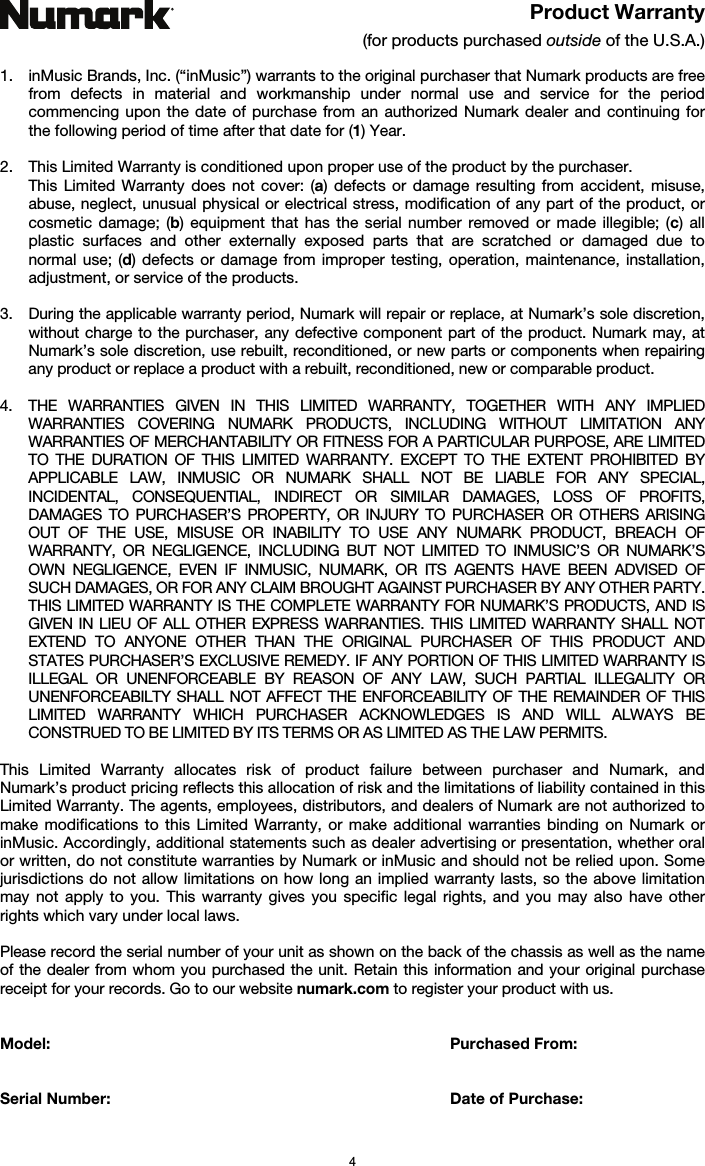   4 Product Warranty (for products purchased outside of the U.S.A.)  1. inMusic Brands, Inc. (“inMusic”) warrants to the original purchaser that Numark products are free from defects in material and workmanship under normal use and service for the period commencing upon the date of purchase from an authorized Numark dealer and continuing for the following period of time after that date for (1) Year.   2. This Limited Warranty is conditioned upon proper use of the product by the purchaser.  This Limited Warranty does not cover: (a) defects or damage resulting from accident, misuse, abuse, neglect, unusual physical or electrical stress, modification of any part of the product, or cosmetic damage; (b) equipment that has the serial number removed or made illegible; (c) all plastic surfaces and other externally exposed parts that are scratched or damaged due to normal use; (d) defects or damage from improper testing, operation, maintenance, installation, adjustment, or service of the products.  3. During the applicable warranty period, Numark will repair or replace, at Numark’s sole discretion, without charge to the purchaser, any defective component part of the product. Numark may, at Numark’s sole discretion, use rebuilt, reconditioned, or new parts or components when repairing any product or replace a product with a rebuilt, reconditioned, new or comparable product.   4. THE WARRANTIES GIVEN IN THIS LIMITED WARRANTY, TOGETHER WITH ANY IMPLIED WARRANTIES COVERING NUMARK PRODUCTS, INCLUDING WITHOUT LIMITATION ANY WARRANTIES OF MERCHANTABILITY OR FITNESS FOR A PARTICULAR PURPOSE, ARE LIMITED TO THE DURATION OF THIS LIMITED WARRANTY. EXCEPT TO THE EXTENT PROHIBITED BY APPLICABLE LAW, INMUSIC OR NUMARK SHALL NOT BE LIABLE FOR ANY SPECIAL, INCIDENTAL, CONSEQUENTIAL, INDIRECT OR SIMILAR DAMAGES, LOSS OF PROFITS, DAMAGES TO PURCHASER’S PROPERTY, OR INJURY TO PURCHASER OR OTHERS ARISING OUT OF THE USE, MISUSE OR INABILITY TO USE ANY NUMARK PRODUCT, BREACH OF WARRANTY, OR NEGLIGENCE, INCLUDING BUT NOT LIMITED TO INMUSIC’S OR NUMARK’S OWN NEGLIGENCE, EVEN IF INMUSIC, NUMARK, OR ITS AGENTS HAVE BEEN ADVISED OF SUCH DAMAGES, OR FOR ANY CLAIM BROUGHT AGAINST PURCHASER BY ANY OTHER PARTY. THIS LIMITED WARRANTY IS THE COMPLETE WARRANTY FOR NUMARK’S PRODUCTS, AND IS GIVEN IN LIEU OF ALL OTHER EXPRESS WARRANTIES. THIS LIMITED WARRANTY SHALL NOT EXTEND TO ANYONE OTHER THAN THE ORIGINAL PURCHASER OF THIS PRODUCT AND STATES PURCHASER’S EXCLUSIVE REMEDY. IF ANY PORTION OF THIS LIMITED WARRANTY IS ILLEGAL OR UNENFORCEABLE BY REASON OF ANY LAW, SUCH PARTIAL ILLEGALITY OR UNENFORCEABILTY SHALL NOT AFFECT THE ENFORCEABILITY OF THE REMAINDER OF THIS LIMITED WARRANTY WHICH PURCHASER ACKNOWLEDGES IS AND WILL ALWAYS BE CONSTRUED TO BE LIMITED BY ITS TERMS OR AS LIMITED AS THE LAW PERMITS.  This Limited Warranty allocates risk of product failure between purchaser and Numark, and Numark’s product pricing reflects this allocation of risk and the limitations of liability contained in this Limited Warranty. The agents, employees, distributors, and dealers of Numark are not authorized to make modifications to this Limited Warranty, or make additional warranties binding on Numark or inMusic. Accordingly, additional statements such as dealer advertising or presentation, whether oral or written, do not constitute warranties by Numark or inMusic and should not be relied upon. Some jurisdictions do not allow limitations on how long an implied warranty lasts, so the above limitation may not apply to you. This warranty gives you specific legal rights, and you may also have other rights which vary under local laws.  Please record the serial number of your unit as shown on the back of the chassis as well as the name of the dealer from whom you purchased the unit. Retain this information and your original purchase receipt for your records. Go to our website numark.com to register your product with us.   Model:      Purchased From:   Serial Number:      Date of Purchase:  