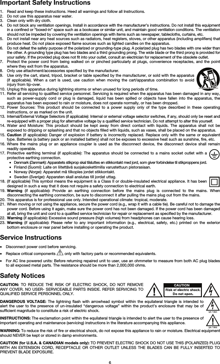   6 Important Safety Instructions  1. Read and keep these instructions. Heed all warnings and follow all Instructions. 2. Do not use this apparatus near water. 3. Clean only with dry cloth. 4. Do not block any ventilation openings. Install in accordance with the manufacturer’s instructions. Do not install this equipment in a confined or “boxed-in” space such as a bookcase or similar unit, and maintain good ventilation conditions. The ventilation should not be impeded by covering the ventilation openings with items such as newspaper, tablecloths, curtains, etc. 5. Do not install near any heat sources such as radiators, heat registers, stoves, or other apparatus (including amplifiers) that produce heat. Do not place exposed flame sources such as lighted candles on the apparatus. 6. Do not defeat the safety purpose of the polarized or grounding-type plug. A polarized plug has two blades with one wider than the other. A grounding type plug has two blades and a third grounding prong. The wide blade or the third prong is provided for your safety. If the provided plug does not fit into your outlet, consult an electrician for replacement of the obsolete outlet.  7. Protect the power cord from being walked on or pinched particularly at plugs, convenience receptacles, and the point where they exit from the apparatus. 8. Only use attachment/accessories specified by the manufacturer. 9. Use only the cart, stand, tripod, bracket or table specified by the manufacturer, or sold with the apparatus (if applicable). When a cart is used, use caution when moving the cart/apparatus combination to avoid injury from tip-over. 10. Unplug this apparatus during lightning storms or when unused for long periods of time. 11. Refer all servicing to qualified service personnel. Servicing is required when the apparatus has been damaged in any way, such as power-supply cord or plug is damaged, liquid has been spilled or objects have fallen into the apparatus, the apparatus has been exposed to rain or moisture, does not operate normally, or has been dropped. 12. Power Sources: This product should be connected to a power supply only of the type described in these operating instructions, or as marked on the unit. 13. Internal/External Voltage Selectors (if applicable): Internal or external voltage selector switches, if any, should only be reset and re-equipped with a proper plug for alternative voltage by a qualified service technician. Do not attempt to alter this yourself. 14. Water and Moisture: This product should be kept away from direct contact with liquids. The apparatus shall not be exposed to dripping or splashing and that no objects filled with liquids, such as vases, shall be placed on the apparatus. 15. Caution (if applicable): Danger of explosion if battery is incorrectly replaced. Replace only with the same or equivalent type. Batteries (a battery pack or an installed battery) shall not be exposes to excessive heat such as sunshine, fire, etc. 16. Where the mains plug or an appliance coupler is used as the disconnect device, the disconnect device shall remain readily operable. 17. Protective earthing terminal (if applicable): The apparatus should be connected to a mains socket outlet with a protective earthing connection. • Denmark (Danmark): Apparatets stikprop skal tilsluttes en stikkontakt med jord, som giver forbindelse til stikproppens jord. • Finland (Suomi): Laite on liitettävä suojakoskettimilla varustettuun pistorasiaan. • Norway (Norge): Apparatet må tilkoples jordet stikkontakt. • Sweden (Sverige): Apparaten skall anslutas till jordat uttag. 18. (If applicable) This symbol means the equipment is a Class II or double-insulated electrical appliance. It has been designed in such a way that it does not require a safety connection to electrical earth. 19. Warning (if applicable): Provide an earthing connection before the mains plug is connected to the mains. When disconnecting the earthing connection, be sure to disconnect it after pulling the mains plug out from the mains. 20. This apparatus is for professional use only. Intended operational climate: tropical, moderate. 21. When moving or not using the appliance, secure the power cord (e.g., wrap it with a cable tie). Be careful not to damage the power cord. Before using it again, make sure the power cord has not been damaged. If the power cord has been damaged at all, bring the unit and cord to a qualified service technician for repair or replacement as specified by the manufacturer. 22. Warning (if applicable): Excessive sound pressure (high volumes) from headphones can cause hearing loss. 23. Warning (if applicable): Please refer to any important information (e.g., electrical, safety, etc.) printed on the exterior bottom enclosure or rear panel before installing or operating the product.  Service Instructions  • Disconnect power cord before servicing. • Replace critical components   only with factory parts or recommended equivalents.  • For AC line powered units: Before returning repaired unit to user, use an ohmmeter to measure from both AC plug blades to all exposed metal parts. The resistance should be more than 2,000,000 ohms.  Safety Notices  CAUTION: TO REDUCE THE RISK OF ELECTRIC SHOCK, DO NOT REMOVE ANY COVER. NO USER- SERVICEABLE PARTS INSIDE. REFER SERVICING TO QUALIFIED SERVICE PERSONNEL ONLY.  DANGEROUS VOLTAGE: The lightning flash with arrowhead symbol within the equilateral triangle is intended to alert the user to the presence of un-insulated “dangerous voltage” within the product’s enclosure that may be of sufficient magnitude to constitute a risk of electric shock.  INSTRUCTIONS: The exclamation point within the equilateral triangle is intended to alert the user to the presence of important operating and maintenance (servicing) instructions in the literature accompanying this appliance.  WARNING: To reduce the risk of fire or electrical shock, do not expose this appliance to rain or moisture. Electrical equipment should NEVER be kept or stored in damp environments.  CAUTION (for U.S.A. &amp; CANADIAN models only): TO PREVENT ELECTRIC SHOCK DO NOT USE THIS (POLARIZED) PLUG WITH AN EXTENSION CORD, RECEPTACLE OR OTHER OUTLET UNLESS THE BLADES CAN BE FULLY INSERTED TO PREVENT BLADE EXPOSURE. 