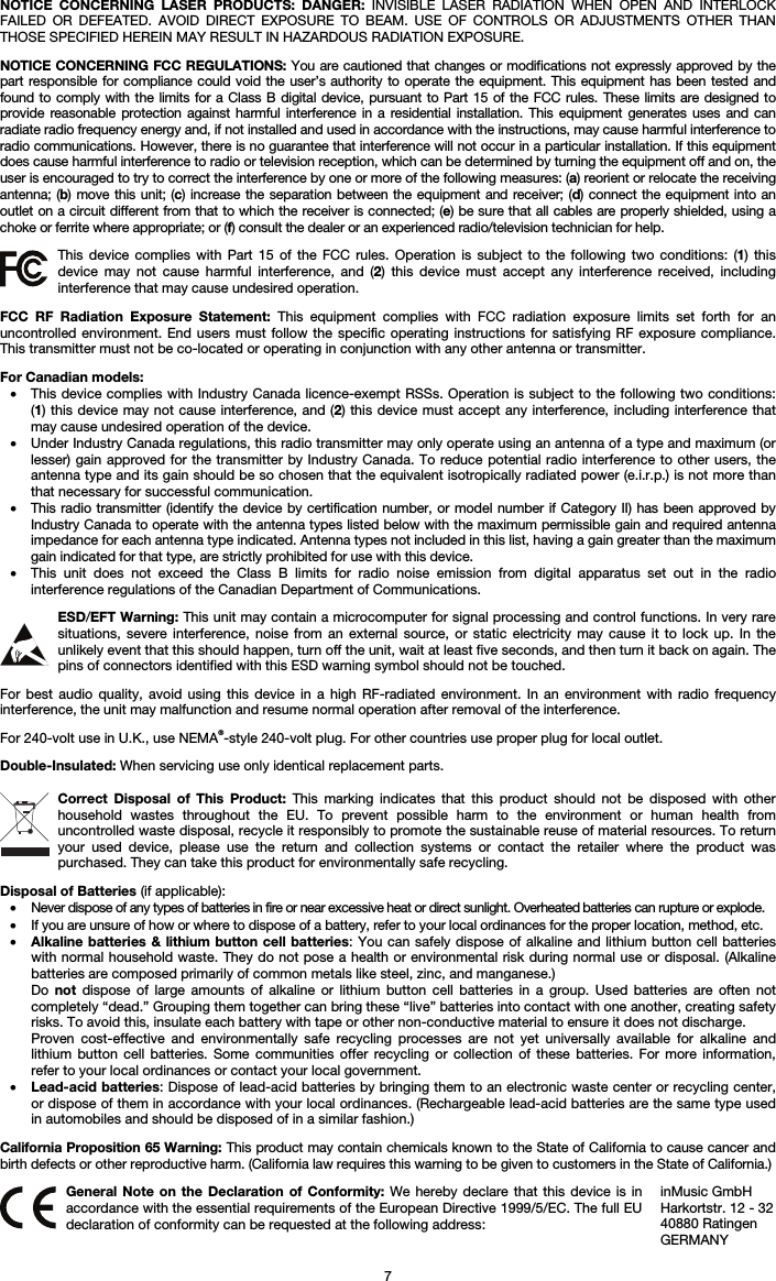   7 NOTICE CONCERNING LASER PRODUCTS: DANGER: INVISIBLE LASER RADIATION WHEN OPEN AND INTERLOCK FAILED OR DEFEATED. AVOID DIRECT EXPOSURE TO BEAM. USE OF CONTROLS OR ADJUSTMENTS OTHER THAN THOSE SPECIFIED HEREIN MAY RESULT IN HAZARDOUS RADIATION EXPOSURE.  NOTICE CONCERNING FCC REGULATIONS: You are cautioned that changes or modifications not expressly approved by the part responsible for compliance could void the user’s authority to operate the equipment. This equipment has been tested and found to comply with the limits for a Class B digital device, pursuant to Part 15 of the FCC rules. These limits are designed to provide reasonable protection against harmful interference in a residential installation. This equipment generates uses and can radiate radio frequency energy and, if not installed and used in accordance with the instructions, may cause harmful interference to radio communications. However, there is no guarantee that interference will not occur in a particular installation. If this equipment does cause harmful interference to radio or television reception, which can be determined by turning the equipment off and on, the user is encouraged to try to correct the interference by one or more of the following measures: (a) reorient or relocate the receiving antenna; (b) move this unit; (c) increase the separation between the equipment and receiver; (d) connect the equipment into an outlet on a circuit different from that to which the receiver is connected; (e) be sure that all cables are properly shielded, using a choke or ferrite where appropriate; or (f) consult the dealer or an experienced radio/television technician for help.  This device complies with Part 15 of the FCC rules. Operation is subject to the following two conditions: (1) this device may not cause harmful interference, and (2) this device must accept any interference received, including interference that may cause undesired operation.  FCC RF Radiation Exposure Statement: This equipment complies with FCC radiation exposure limits set forth for an uncontrolled environment. End users must follow the specific operating instructions for satisfying RF exposure compliance. This transmitter must not be co-located or operating in conjunction with any other antenna or transmitter.  For Canadian models:  • This device complies with Industry Canada licence-exempt RSSs. Operation is subject to the following two conditions: (1) this device may not cause interference, and (2) this device must accept any interference, including interference that may cause undesired operation of the device. • Under Industry Canada regulations, this radio transmitter may only operate using an antenna of a type and maximum (or lesser) gain approved for the transmitter by Industry Canada. To reduce potential radio interference to other users, the antenna type and its gain should be so chosen that the equivalent isotropically radiated power (e.i.r.p.) is not more than that necessary for successful communication. • This radio transmitter (identify the device by certification number, or model number if Category II) has been approved by Industry Canada to operate with the antenna types listed below with the maximum permissible gain and required antenna impedance for each antenna type indicated. Antenna types not included in this list, having a gain greater than the maximum gain indicated for that type, are strictly prohibited for use with this device. • This unit does not exceed the Class B limits for radio noise emission from digital apparatus set out in the radio interference regulations of the Canadian Department of Communications.  ESD/EFT Warning: This unit may contain a microcomputer for signal processing and control functions. In very rare situations, severe interference, noise from an external source, or static electricity may cause it to lock up. In the unlikely event that this should happen, turn off the unit, wait at least five seconds, and then turn it back on again. The pins of connectors identified with this ESD warning symbol should not be touched.  For best audio quality, avoid using this device in a high RF-radiated environment. In an environment with radio frequency interference, the unit may malfunction and resume normal operation after removal of the interference.  For 240-volt use in U.K., use NEMA®-style 240-volt plug. For other countries use proper plug for local outlet.  Double-Insulated: When servicing use only identical replacement parts.  Correct Disposal of This Product: This marking indicates that this product should not be disposed with other household wastes throughout the EU. To prevent possible harm to the environment or human health from uncontrolled waste disposal, recycle it responsibly to promote the sustainable reuse of material resources. To return your used device, please use the return and collection systems or contact the retailer where the product was purchased. They can take this product for environmentally safe recycling.  Disposal of Batteries (if applicable): • Never dispose of any types of batteries in fire or near excessive heat or direct sunlight. Overheated batteries can rupture or explode. • If you are unsure of how or where to dispose of a battery, refer to your local ordinances for the proper location, method, etc. • Alkaline batteries &amp; lithium button cell batteries: You can safely dispose of alkaline and lithium button cell batteries with normal household waste. They do not pose a health or environmental risk during normal use or disposal. (Alkaline batteries are composed primarily of common metals like steel, zinc, and manganese.) Do  not dispose of large amounts of alkaline or lithium button cell batteries in a group. Used batteries are often not completely “dead.” Grouping them together can bring these “live” batteries into contact with one another, creating safety risks. To avoid this, insulate each battery with tape or other non-conductive material to ensure it does not discharge. Proven cost-effective and environmentally safe recycling processes are not yet universally available for alkaline and lithium button cell batteries. Some communities offer recycling or collection of these batteries. For more information, refer to your local ordinances or contact your local government. • Lead-acid batteries: Dispose of lead-acid batteries by bringing them to an electronic waste center or recycling center, or dispose of them in accordance with your local ordinances. (Rechargeable lead-acid batteries are the same type used in automobiles and should be disposed of in a similar fashion.)  California Proposition 65 Warning: This product may contain chemicals known to the State of California to cause cancer and birth defects or other reproductive harm. (California law requires this warning to be given to customers in the State of California.)   General Note on the Declaration of Conformity: We hereby declare that this device is in accordance with the essential requirements of the European Directive 1999/5/EC. The full EU declaration of conformity can be requested at the following address: inMusic GmbH Harkortstr. 12 - 32 40880 Ratingen GERMANY 