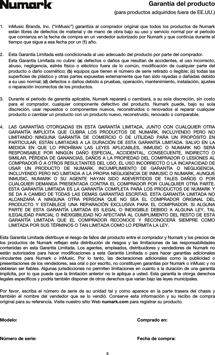   8  Garantía del producto (para productos adquiridos fuera de EE.UU.)   1. inMusic Brands, Inc. (“inMusic”) garantiza al comprador original que todos los productos de Numark están libres de defectos de material y de mano de obra bajo su uso y servicio normal por el período que comienza en la fecha de compra en un vendedor autorizado por Numark y que continúa durante el tiempo que sigue a esa fecha por un (1) año.   2. Esta Garantía Limitada está condicionada al uso adecuado del producto por parte del comprador. Esta Garantía Limitada no cubre: (a) defectos o daños que resultan de accidentes, el uso incorrecto, abuso, negligencia, estrés físico o eléctrico fuera de lo común, modificación de cualquier parte del producto o daño cosmético; (b) equipos que tienen el número de serie retirado o ilegible; (c) todas las superficies de plástico y otras partes expuestas externamente que han sido rayadas o dañadas debido a su uso normal; (d) defectos o daños debido a pruebas, operación, mantenimiento, instalación, ajustes o reparación incorrectos de los productos.  3. Durante el período de garantía aplicable, Numark reparará o cambiará, a su sola discreción, sin costo para el comprador, cualquier componente defectivo del producto. Numark puede, bajo su sola discreción, usar repuestos o componentes nuevos, reconstruidos o renovados al reparar cualquier producto o cambiar un producto con un producto nuevo, reconstruido, renovado o comparable.   4. LAS GARANTÍAS OTORGADAS EN ESTA GARANTÍA LIMITADA, JUNTO CON CUALQUIER OTRA GARANTÍA IMPLÍCITA QUE CUBRA LOS PRODUCTOS DE NUMARK, INCLUYENDO PERO NO LIMITANDO NINGUNA GARANTÍA DE COMERCIO O DE UTILIDAD PARA UN PROPÓSITO EN PARTICULAR, ESTÁN LIMITADAS A LA DURACIÓN DE ESTA GARANTÍA LIMITADA. SALVO EN LA MEDIDA EN QUE LO PROHÍBAN LAS LEYES APLICABLES, INMUSIC O NUMARK NO SERÁ RESPONSABLE POR NINGÚN DAÑO ESPECIAL, ACCIDENTAL, CONSECUENTE, INDIRECTO O SIMILAR, PÉRDIDA DE GANANCIAS, DAÑOS A LA PROPIEDAD DEL COMPRADOR O LESIONES AL COMPRADOR Ó A OTROS RESULTANTES DEL USO, EL USO INCORRECTO O LA INCAPACIDAD DE USAR UN PRODUCTO DE NUMARK, INCUMPLIMIENTO DE GARANTÍA O NEGLIGENCIA, INCLUYENDO PERO NO LIMITADA A LA PROPIA NEGLIGENCIA DE INMUSIC O NUMARK, AUNQUE INMUSIC, NUMARK O SU AGENTE HAYAN SIDO ADEVERTIDOS DE TALES DAÑOS O POR CUALQUIER DEMANDA PRESENTADA CONTRA EL COMPRADOR POR CUALQUIER OTRA PARTE. ESTA GARANTÍA LIMITADA ES LA GARANTÍA COMPLETA PARA LOS PRODUCTOS DE NUMARK Y SE DA A CAMBIO DE TODAS LAS DEMÁS GARANTÍAS ESCRITAS. ESTA GARANTÍA LIMITADA NO ALCANZARÁ A NINGUNA OTRA PERSONA QUE NO SEA EL COMPRADOR ORIGINAL DEL PRODUCTO Y ESTABLECE UNA REPARACIÓN EXCLUSIVA PARA EL COMPRADOR. SI ALGUNA PARTE DE ESTA GARANTÍA LIMITADA ES ILEGAL O INEXIGIBLE DEBIDO A ALGUNA LEY, TAL ILEGALIDAD PARCIAL O INEXIGIBILIDAD NO AFECTARÁ AL CUMPLIMIENTO DEL RESTO DE ESTA GARANTÍA LIMITADA QUE EL COMPRADOR RECONOCE Y RECONOCERÁ SIEMPRE COMO LIMITADA POR SUS TÉRMINOS O TAN LIMITADA COMO LO PERMITA LA LEY.  Esta Garantía Limitada distribuye el riesgo de fallos del producto entre el comprador y Numark y los precios de los productos de Numark reflejan esta distribución de riesgos y las limitaciones de las responsabilidades contenidas en esta Garantía Limitada. Los agentes, empleados, distribuidores y vendedores de Numark no están autorizados para hacer modificaciones a esta Garantía Limitada o para hacer garantías adicionales vinculantes para Numark o inMusic. Por lo tanto, las declaraciones adicionales como la publicidad o presentaciones de los vendedores, sea oral o por escrito, no constituyen garantías por Numark o inMusic y no debieran ser fiables. Algunas jurisdicciones no permiten limitaciones en cuanto a la duración de una garantía implícita, por lo que puede que la limitación anterior no le aplique a usted. Esta garantía le otorga derechos legales específicos y podría también disponer de otros derechos que varían bajo las leyes municipales.   Por favor, escriba el número de serie de su unidad tal y como aparece en la parte trasera del chasis y también el nombre del vendedor que se lo vendió. Conserve esta información y su recibo de compra original para su referencia. Visite nuestro sitio Web numark.com para registrar su producto.   Modelo:       Comprado en:   Número de serie:      Fecha de compra: 