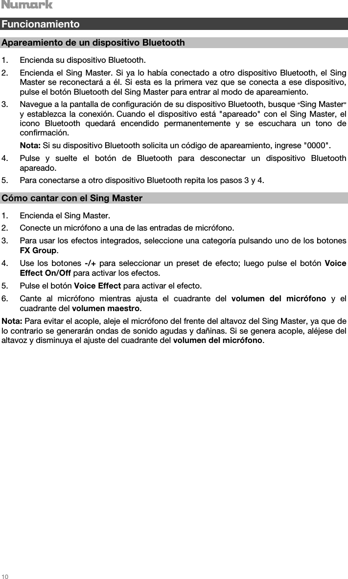   10   Funcionamiento  Apareamiento de un dispositivo Bluetooth  1. Encienda su dispositivo Bluetooth. 2. Encienda el Sing Master. Si ya lo había conectado a otro dispositivo Bluetooth, el Sing Master se reconectará a él. Si esta es la primera vez que se conecta a ese dispositivo, pulse el botón Bluetooth del Sing Master para entrar al modo de apareamiento. 3. Navegue a la pantalla de configuración de su dispositivo Bluetooth, busque “Sing Master” y establezca la conexión. Cuando el dispositivo está &quot;apareado&quot; con el Sing Master, el icono Bluetooth quedará encendido permanentemente y se escuchara un tono de confirmación. Nota: Si su dispositivo Bluetooth solicita un código de apareamiento, ingrese &quot;0000&quot;.  4. Pulse y suelte el botón de Bluetooth para desconectar un dispositivo Bluetooth apareado. 5. Para conectarse a otro dispositivo Bluetooth repita los pasos 3 y 4.  Cómo cantar con el Sing Master  1. Encienda el Sing Master. 2. Conecte un micrófono a una de las entradas de micrófono. 3. Para usar los efectos integrados, seleccione una categoría pulsando uno de los botones FX Group. 4. Use los botones -/+ para seleccionar un preset de efecto; luego pulse el botón Voice Effect On/Off para activar los efectos.  5. Pulse el botón Voice Effect para activar el efecto. 6. Cante al micrófono mientras ajusta el cuadrante del volumen del micrófono y el cuadrante del volumen maestro.  Nota: Para evitar el acople, aleje el micrófono del frente del altavoz del Sing Master, ya que de lo contrario se generarán ondas de sonido agudas y dañinas. Si se genera acople, aléjese del altavoz y disminuya el ajuste del cuadrante del volumen del micrófono.                            