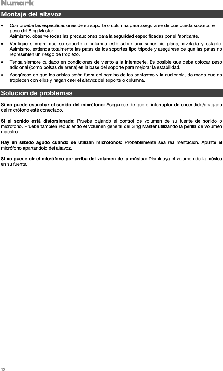   12   Montaje del altavoz  • Compruebe las especificaciones de su soporte o columna para asegurarse de que pueda soportar el peso del Sing Master.  Asimismo, observe todas las precauciones para la seguridad especificadas por el fabricante. • Verifique siempre que su soporte o columna esté sobre una superficie plana, nivelada y estable. Asimismo, extienda totalmente las patas de los soportes tipo trípode y asegúrese de que las patas no representen un riesgo de tropiezo. • Tenga siempre cuidado en condiciones de viento a la intemperie. Es posible que deba colocar peso adicional (como bolsas de arena) en la base del soporte para mejorar la estabilidad.  • Asegúrese de que los cables estén fuera del camino de los cantantes y la audiencia, de modo que no tropiecen con ellos y hagan caer el altavoz del soporte o columna.   Solución de problemas  Si no puede escuchar el sonido del micrófono: Asegúrese de que el interruptor de encendido/apagado del micrófono esté conectado.  Si el sonido está distorsionado: Pruebe bajando el control de volumen de su fuente de sonido o micrófono. Pruebe también reduciendo el volumen general del Sing Master utilizando la perilla de volumen maestro.  Hay un silbido agudo cuando se utilizan micrófonos: Probablemente sea realimentación. Apunte el micrófono apartándolo del altavoz.  Si no puede oír el micrófono por arriba del volumen de la música: Disminuya el volumen de la música en su fuente.                                 