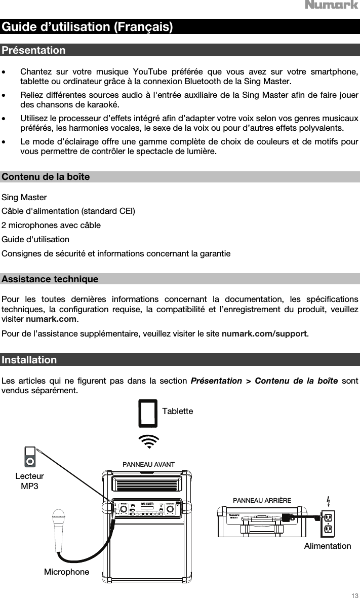   13   Guide d’utilisation (Français)  Présentation  • Chantez sur votre musique YouTube préférée que vous avez sur votre smartphone, tablette ou ordinateur grâce à la connexion Bluetooth de la Sing Master.  • Reliez différentes sources audio à l&apos;entrée auxiliaire de la Sing Master afin de faire jouer des chansons de karaoké. • Utilisez le processeur d’effets intégré afin d’adapter votre voix selon vos genres musicaux préférés, les harmonies vocales, le sexe de la voix ou pour d’autres effets polyvalents.  • Le mode d’éclairage offre une gamme complète de choix de couleurs et de motifs pour vous permettre de contrôler le spectacle de lumière.     Contenu de la boîte  Sing Master Câble d&apos;alimentation (standard CEI) 2 microphones avec câble  Guide d&apos;utilisation  Consignes de sécurité et informations concernant la garantie   Assistance technique  Pour les toutes dernières informations concernant la documentation, les spécifications techniques, la configuration requise, la compatibilité et l’enregistrement du produit, veuillez visiter numark.com. Pour de l’assistance supplémentaire, veuillez visiter le site numark.com/support.    Installation  Les articles qui ne figurent pas dans la section Présentation &gt; Contenu de la boîte sont vendus séparément.   Tablette Lecteur MP3 Microphone Alimentation PANNEAU ARRIÈRE PANNEAU AVANT 