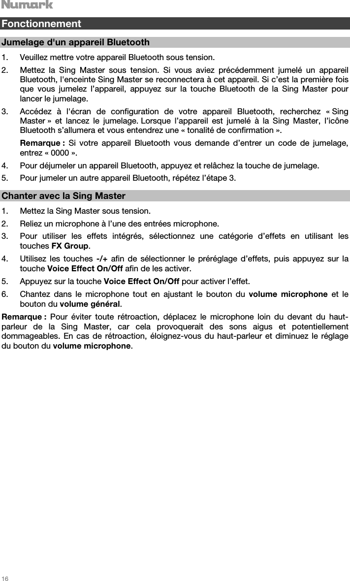   16    Fonctionnement  Jumelage d&apos;un appareil Bluetooth  1. Veuillez mettre votre appareil Bluetooth sous tension. 2. Mettez la Sing Master sous tension. Si vous aviez précédemment jumelé un appareil Bluetooth, l&apos;enceinte Sing Master se reconnectera à cet appareil. Si c’est la première fois que vous jumelez l’appareil, appuyez sur la touche Bluetooth de la Sing Master pour lancer le jumelage.  3. Accédez à l&apos;écran de configuration de votre appareil Bluetooth, recherchez « Sing Master » et lancez le jumelage. Lorsque l’appareil est jumelé à la Sing Master, l’icône Bluetooth s’allumera et vous entendrez une « tonalité de confirmation ». Remarque : Si votre appareil Bluetooth vous demande d’entrer un code de jumelage, entrez « 0000 ».  4. Pour déjumeler un appareil Bluetooth, appuyez et relâchez la touche de jumelage. 5. Pour jumeler un autre appareil Bluetooth, répétez l’étape 3.     Chanter avec la Sing Master  1. Mettez la Sing Master sous tension. 2. Reliez un microphone à l’une des entrées microphone. 3. Pour utiliser les effets intégrés, sélectionnez une catégorie d’effets en utilisant les touches FX Group. 4. Utilisez les touches -/+ afin de sélectionner le préréglage d’effets, puis appuyez sur la touche Voice Effect On/Off afin de les activer.   5. Appuyez sur la touche Voice Effect On/Off pour activer l’effet. 6. Chantez dans le microphone tout en ajustant le bouton du volume microphone et le bouton du volume général.  Remarque : Pour éviter toute rétroaction, déplacez le microphone loin du devant du haut-parleur de la Sing Master, car cela provoquerait des sons aigus et potentiellement dommageables. En cas de rétroaction, éloignez-vous du haut-parleur et diminuez le réglage du bouton du volume microphone.                            