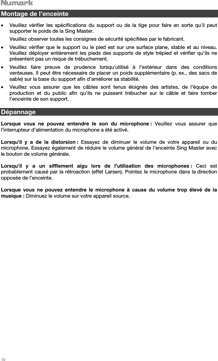   18   Montage de l’enceinte  • Veuillez vérifier les spécifications du support ou de la tige pour faire en sorte qu&apos;il peut supporter le poids de la Sing Master. Veuillez observer toutes les consignes de sécurité spécifiées par le fabricant. • Veuillez vérifier que le support ou le pied est sur une surface plane, stable et au niveau. Veuillez déployer entièrement les pieds des supports de style trépied et vérifier qu’ils ne présentent pas un risque de trébuchement. • Veuillez faire preuve de prudence lorsqu&apos;utilisé à l’extérieur dans des conditions venteuses. Il peut être nécessaire de placer un poids supplémentaire (p. ex., des sacs de sable) sur la base du support afin d’améliorer sa stabilité.  • Veuillez vous assurer que les câbles sont tenus éloignés des artistes, de l’équipe de production et du public afin qu&apos;ils ne puissent trébucher sur le câble et faire tomber l’enceinte de son support.   Dépannage  Lorsque vous ne pouvez entendre le son du microphone : Veuillez vous assurer que l’interrupteur d’alimentation du microphone a été activé.  Lorsqu’il y a de la distorsion : Essayez de diminuer le volume de votre appareil ou du microphone. Essayez également de réduire le volume général de l’enceinte Sing Master avec le bouton de volume générale.  Lorsqu’il y a un sifflement aigu lors de l’utilisation des microphones : Ceci est probablement causé par la rétroaction (effet Larsen). Pointez le microphone dans la direction opposée de l’enceinte.  Lorsque vous ne pouvez entendre le microphone à cause du volume trop élevé de la musique : Diminuez le volume sur votre appareil source.                          