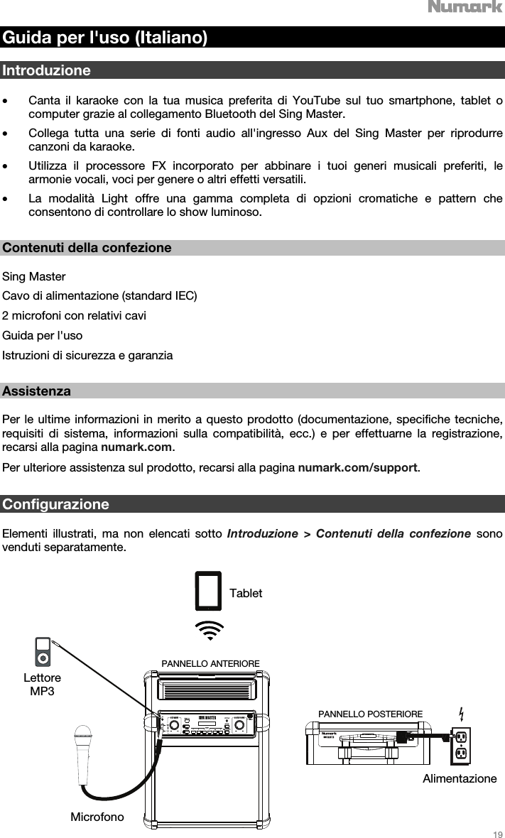   19   Guida per l&apos;uso (Italiano)  Introduzione  • Canta il karaoke con la tua musica preferita di YouTube sul tuo smartphone, tablet o computer grazie al collegamento Bluetooth del Sing Master.  • Collega tutta una serie di fonti audio all&apos;ingresso Aux del Sing Master per riprodurre canzoni da karaoke. • Utilizza il processore FX incorporato per abbinare i tuoi generi musicali preferiti, le armonie vocali, voci per genere o altri effetti versatili.  • La modalità Light offre una gamma completa di opzioni cromatiche e pattern che consentono di controllare lo show luminoso.     Contenuti della confezione  Sing Master Cavo di alimentazione (standard IEC) 2 microfoni con relativi cavi  Guida per l&apos;uso  Istruzioni di sicurezza e garanzia   Assistenza  Per le ultime informazioni in merito a questo prodotto (documentazione, specifiche tecniche, requisiti di sistema, informazioni sulla compatibilità, ecc.) e per effettuarne la registrazione, recarsi alla pagina numark.com. Per ulteriore assistenza sul prodotto, recarsi alla pagina numark.com/support.    Configurazione  Elementi illustrati, ma non elencati sotto Introduzione &gt; Contenuti della confezione sono venduti separatamente.   Tablet Lettore MP3 Microfono Alimentazione PANNELLO POSTERIOREPANNELLO ANTERIORE 