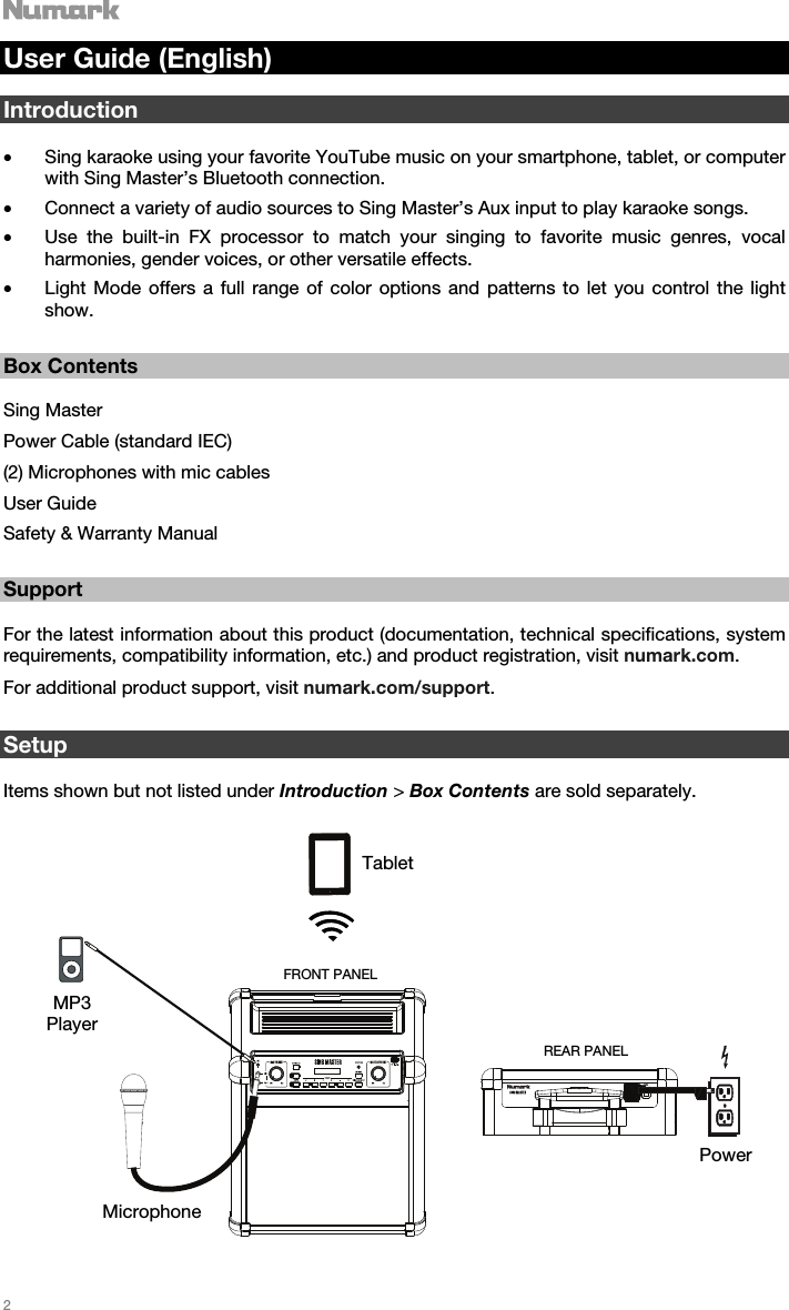   2   User Guide (English)  Introduction  • Sing karaoke using your favorite YouTube music on your smartphone, tablet, or computer with Sing Master’s Bluetooth connection.  • Connect a variety of audio sources to Sing Master’s Aux input to play karaoke songs. • Use the built-in FX processor to match your singing to favorite music genres, vocal harmonies, gender voices, or other versatile effects.  • Light Mode offers a full range of color options and patterns to let you control the light show.     Box Contents  Sing Master Power Cable (standard IEC) (2) Microphones with mic cables  User Guide  Safety &amp; Warranty Manual   Support  For the latest information about this product (documentation, technical specifications, system requirements, compatibility information, etc.) and product registration, visit numark.com. For additional product support, visit numark.com/support.    Setup  Items shown but not listed under Introduction &gt; Box Contents are sold separately.   Tablet MP3 Player Microphone Power REAR PANEL FRONT PANEL 