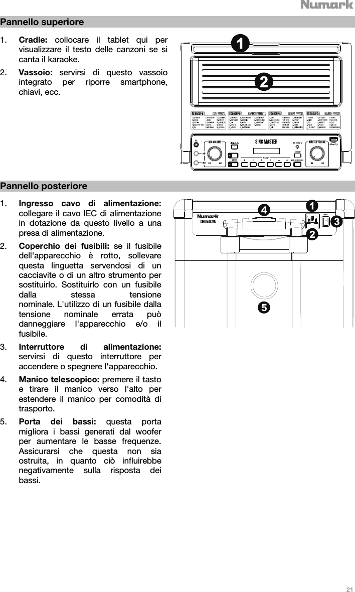   21   Pannello superiore  1. Cradle:  collocare il tablet qui per visualizzare il testo delle canzoni se si canta il karaoke.   2. Vassoio:  servirsi di questo vassoio integrato per riporre smartphone, chiavi, ecc.               Pannello posteriore  1. Ingresso cavo di alimentazione: collegare il cavo IEC di alimentazione in dotazione da questo livello a una presa di alimentazione. 2. Coperchio dei fusibili: se il fusibile dell&apos;apparecchio è rotto, sollevare questa linguetta servendosi di un cacciavite o di un altro strumento per sostituirlo. Sostituirlo con un fusibile dalla stessa tensione nominale. L&apos;utilizzo di un fusibile dalla tensione nominale errata può danneggiare l&apos;apparecchio e/o il fusibile. 3. Interruttore di alimentazione: servirsi di questo interruttore per accendere o spegnere l&apos;apparecchio.  4. Manico telescopico: premere il tasto e tirare il manico verso l&apos;alto per estendere il manico per comodità di trasporto.   5. Porta dei bassi: questa porta migliora i bassi generati dal woofer per aumentare le basse frequenze. Assicurarsi che questa non sia ostruita, in quanto ciò influirebbe negativamente sulla risposta dei bassi.                       1213425