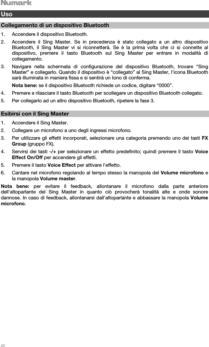   22    Uso  Collegamento di un dispositivo Bluetooth  1. Accendere il dispositivo Bluetooth. 2. Accendere il Sing Master. Se in precedenza è stato collegato a un altro dispositivo Bluetooth, il Sing Master vi si riconnetterà. Se è la prima volta che ci si connette al dispositivo, premere il tasto Bluetooth sul Sing Master per entrare in modalità di collegamento.  3. Navigare nella schermata di configurazione del dispositivo Bluetooth, trovare “Sing Master” e collegarlo. Quando il dispositivo è “collegato” al Sing Master, l&apos;icona Bluetooth sarà illuminata in maniera fissa e si sentirà un tono di conferma. Nota bene: se il dispositivo Bluetooth richiede un codice, digitare “0000”.  4. Premere e rilasciare il tasto Bluetooth per scollegare un dispositivo Bluetooth collegato. 5. Per collegarlo ad un altro dispositivo Bluetooth, ripetere la fase 3.      Esibirsi con il Sing Master  1. Accendere il Sing Master. 2. Collegare un microfono a uno degli ingressi microfono. 3. Per utilizzare gli effetti incorporati, selezionare una categoria premendo uno dei tasti FX Group (gruppo FX). 4. Servirsi dei tasti -/+ per selezionare un effetto predefinito; quindi premere il tasto Voice Effect On/Off per accendere gli effetti.   5. Premere il tasto Voice Effect per attivare l&apos;effetto. 6. Cantare nel microfono regolando al tempo stesso la manopola del Volume microfono e la manopola Volume master.  Nota bene: per evitare il feedback, allontanare il microfono dalla parte anteriore dell&apos;altoparlante del Sing Master in quanto ciò provocherà tonalità alte e onde sonore dannose. In caso di feedback, allontanarsi dall&apos;altoparlante e abbassare la manopola Volume microfono.                            