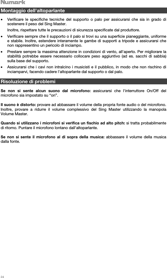   24   Montaggio dell&apos;altoparlante  • Verificare le specifiche tecniche del supporto o palo per assicurarsi che sia in grado di sostenere il peso del Sing Master.  Inoltre, rispettare tutte le precauzioni di sicurezza specificate dal produttore. • Verificare sempre che il supporto o il palo si trovi su una superficie pianeggiante, uniforme e stabile. Inoltre, estendere interamente le gambe di supporti a tripode e assicurarsi che non rappresentino un pericolo di inciampo. • Prestare sempre la massima attenzione in condizioni di vento, all&apos;aperto. Per migliorare la stabilità potrebbe essere necessario collocare peso aggiuntivo (ad es. sacchi di sabbia) sulla base del supporto.  • Assicurarsi che i cavi non intralcino i musicisti e il pubblico, in modo che non rischino di inciamparvi, facendo cadere l&apos;altoparlante dal supporto o dal palo.   Risoluzione di problemi  Se non si sente alcun suono dal microfono: assicurarsi che l&apos;interruttore On/Off del microfono sia impostato su “on”.   Il suono è distorto: provare ad abbassare il volume della propria fonte audio o del microfono. Inoltre, provare a ridurre il volume complessivo del Sing Master utilizzando la manopola Volume Master.  Quando si utilizzano i microfoni si verifica un fischio ad alto pitch: si tratta probabilmente di ritorno. Puntare il microfono lontano dall&apos;altoparlante.  Se non si sente il microfono al di sopra della musica: abbassare il volume della musica dalla fonte.                            