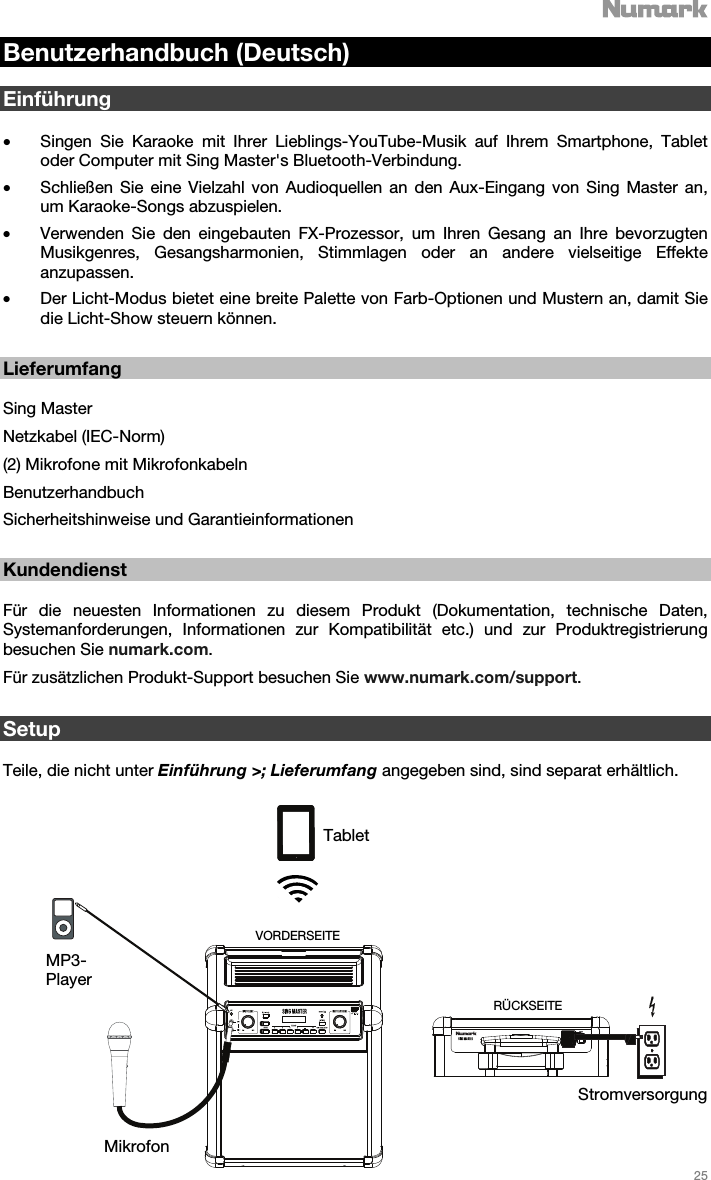   25   Benutzerhandbuch (Deutsch)  Einführung  • Singen Sie Karaoke mit Ihrer Lieblings-YouTube-Musik auf Ihrem Smartphone, Tablet oder Computer mit Sing Master&apos;s Bluetooth-Verbindung.  • Schließen Sie eine Vielzahl von Audioquellen an den Aux-Eingang von Sing Master an, um Karaoke-Songs abzuspielen. • Verwenden Sie den eingebauten FX-Prozessor, um Ihren Gesang an Ihre bevorzugten Musikgenres, Gesangsharmonien, Stimmlagen oder an andere vielseitige Effekte anzupassen.  • Der Licht-Modus bietet eine breite Palette von Farb-Optionen und Mustern an, damit Sie die Licht-Show steuern können.     Lieferumfang  Sing Master Netzkabel (IEC-Norm) (2) Mikrofone mit Mikrofonkabeln  Benutzerhandbuch  Sicherheitshinweise und Garantieinformationen     Kundendienst  Für die neuesten Informationen zu diesem Produkt (Dokumentation, technische Daten, Systemanforderungen, Informationen zur Kompatibilität etc.) und zur Produktregistrierung besuchen Sie numark.com. Für zusätzlichen Produkt-Support besuchen Sie www.numark.com/support.    Setup  Teile, die nicht unter Einführung &gt;; Lieferumfang angegeben sind, sind separat erhältlich.   Tablet MP3-Player Mikrofon Stromversorgung RÜCKSEITE VORDERSEITE 