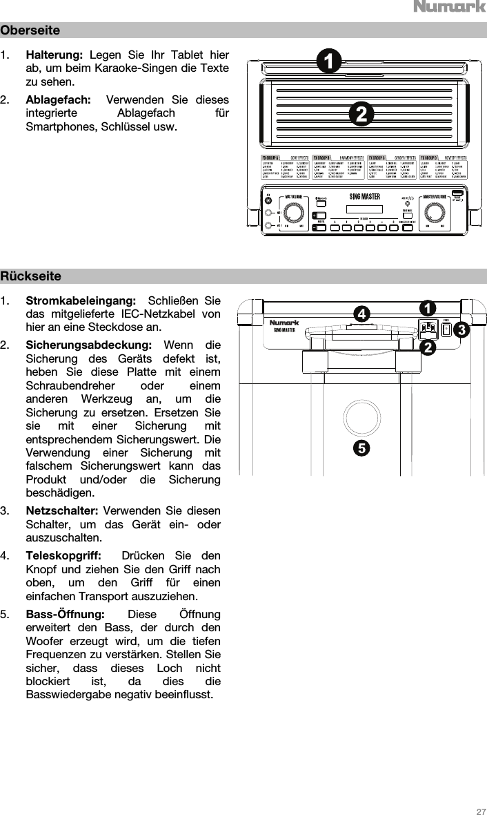   27   Oberseite  1. Halterung:  Legen Sie Ihr Tablet hier ab, um beim Karaoke-Singen die Texte zu sehen.   2. Ablagefach:  Verwenden Sie dieses integrierte Ablagefach für Smartphones, Schlüssel usw.                 Rückseite  1. Stromkabeleingang:  Schließen Sie das mitgelieferte IEC-Netzkabel von hier an eine Steckdose an. 2. Sicherungsabdeckung: Wenn die Sicherung des Geräts defekt ist, heben Sie diese Platte mit einem Schraubendreher oder einem anderen Werkzeug an, um die Sicherung zu ersetzen. Ersetzen Sie sie mit einer Sicherung mit entsprechendem Sicherungswert. Die Verwendung einer Sicherung mit falschem Sicherungswert kann das Produkt und/oder die Sicherung beschädigen. 3. Netzschalter: Verwenden Sie diesen Schalter, um das Gerät ein- oder auszuschalten.  4. Teleskopgriff:  Drücken Sie den Knopf und ziehen Sie den Griff nach oben, um den Griff für einen einfachen Transport auszuziehen.   5. Bass-Öffnung:  Diese Öffnung erweitert den Bass, der durch den Woofer erzeugt wird, um die tiefen Frequenzen zu verstärken. Stellen Sie sicher, dass dieses Loch nicht blockiert ist, da dies die Basswiedergabe negativ beeinflusst.                 1213425