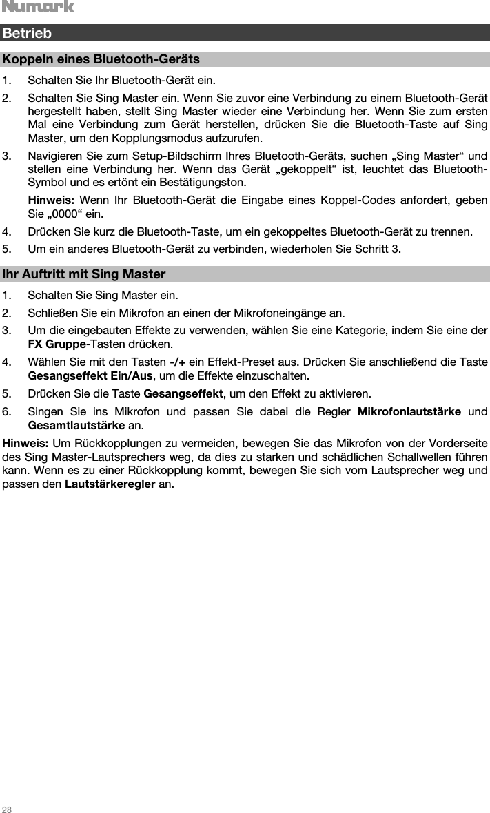   28    Betrieb  Koppeln eines Bluetooth-Geräts  1. Schalten Sie Ihr Bluetooth-Gerät ein. 2. Schalten Sie Sing Master ein. Wenn Sie zuvor eine Verbindung zu einem Bluetooth-Gerät hergestellt haben, stellt Sing Master wieder eine Verbindung her. Wenn Sie zum ersten Mal eine Verbindung zum Gerät herstellen, drücken Sie die Bluetooth-Taste auf Sing Master, um den Kopplungsmodus aufzurufen.  3. Navigieren Sie zum Setup-Bildschirm Ihres Bluetooth-Geräts, suchen „Sing Master“ und stellen eine Verbindung her. Wenn das Gerät „gekoppelt“ ist, leuchtet das Bluetooth-Symbol und es ertönt ein Bestätigungston. Hinweis: Wenn Ihr Bluetooth-Gerät die Eingabe eines Koppel-Codes anfordert, geben Sie „0000“ ein.   4. Drücken Sie kurz die Bluetooth-Taste, um ein gekoppeltes Bluetooth-Gerät zu trennen. 5. Um ein anderes Bluetooth-Gerät zu verbinden, wiederholen Sie Schritt 3.     Ihr Auftritt mit Sing Master  1. Schalten Sie Sing Master ein. 2. Schließen Sie ein Mikrofon an einen der Mikrofoneingänge an. 3. Um die eingebauten Effekte zu verwenden, wählen Sie eine Kategorie, indem Sie eine der FX Gruppe-Tasten drücken. 4. Wählen Sie mit den Tasten -/+ ein Effekt-Preset aus. Drücken Sie anschließend die Taste Gesangseffekt Ein/Aus, um die Effekte einzuschalten.   5. Drücken Sie die Taste Gesangseffekt, um den Effekt zu aktivieren. 6. Singen Sie ins Mikrofon und passen Sie dabei die Regler Mikrofonlautstärke und Gesamtlautstärke an.  Hinweis: Um Rückkopplungen zu vermeiden, bewegen Sie das Mikrofon von der Vorderseite des Sing Master-Lautsprechers weg, da dies zu starken und schädlichen Schallwellen führen kann. Wenn es zu einer Rückkopplung kommt, bewegen Sie sich vom Lautsprecher weg und passen den Lautstärkeregler an.                            