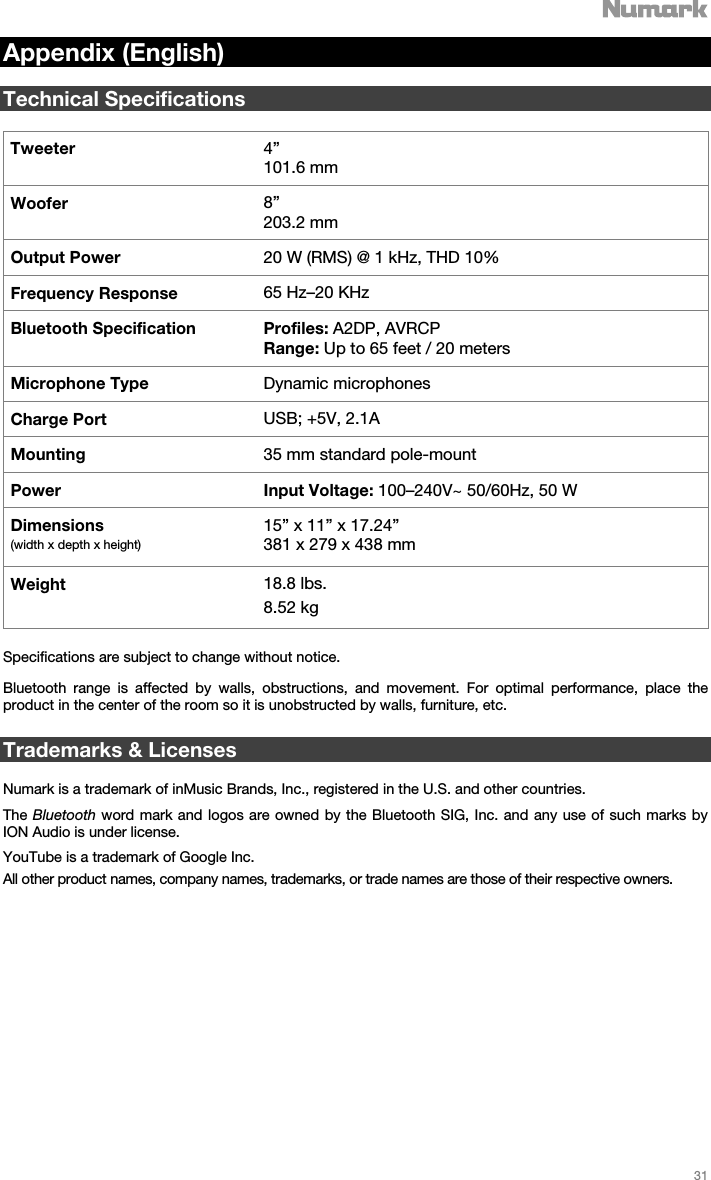   31   Appendix (English)  Technical Specifications  Tweeter  4”  101.6 mm Woofer  8” 203.2 mm Output Power  20 W (RMS) @ 1 kHz, THD 10% Frequency Response 65 Hz–20 KHz Bluetooth Specification Profiles: A2DP, AVRCP Range: Up to 65 feet / 20 meters Microphone Type Dynamic microphones Charge Port USB; +5V, 2.1A  Mounting  35 mm standard pole-mount  Power Input Voltage: 100–240V~ 50/60Hz, 50 W  Dimensions  (width x depth x height) 15” x 11” x 17.24”  381 x 279 x 438 mm Weight  18.8 lbs.  8.52 kg  Specifications are subject to change without notice.   Bluetooth range is affected by walls, obstructions, and movement. For optimal performance, place the product in the center of the room so it is unobstructed by walls, furniture, etc.  Trademarks &amp; Licenses  Numark is a trademark of inMusic Brands, Inc., registered in the U.S. and other countries. The Bluetooth word mark and logos are owned by the Bluetooth SIG, Inc. and any use of such marks by ION Audio is under license. YouTube is a trademark of Google Inc.  All other product names, company names, trademarks, or trade names are those of their respective owners. 