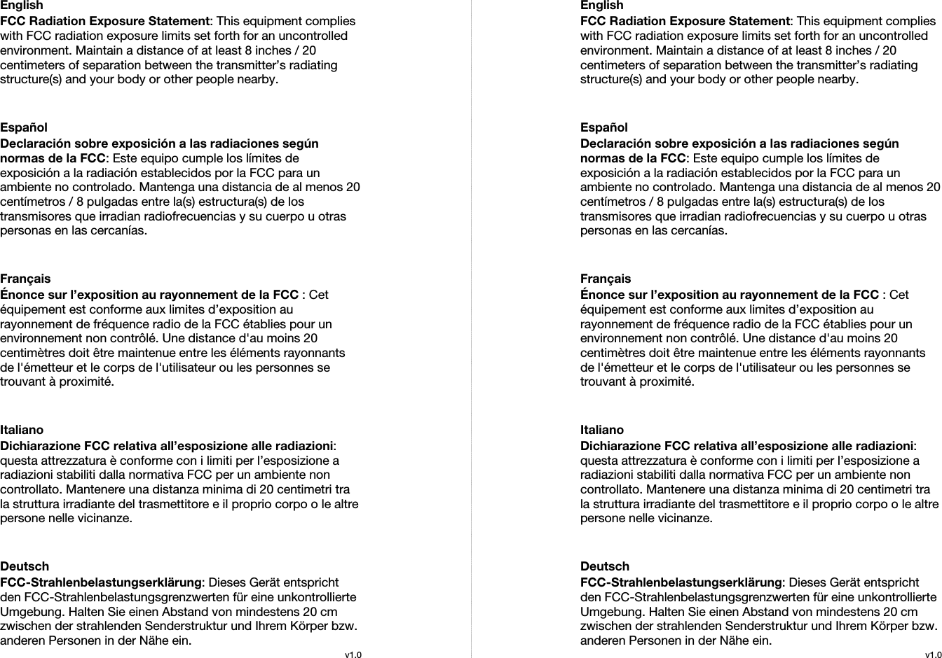  English FCC Radiation Exposure Statement: This equipment complies with FCC radiation exposure limits set forth for an uncontrolled environment. Maintain a distance of at least 8 inches / 20 centimeters of separation between the transmitter’s radiating structure(s) and your body or other people nearby.   Español Declaración sobre exposición a las radiaciones según normas de la FCC: Este equipo cumple los límites de exposición a la radiación establecidos por la FCC para un ambiente no controlado. Mantenga una distancia de al menos 20 centímetros / 8 pulgadas entre la(s) estructura(s) de los transmisores que irradian radiofrecuencias y su cuerpo u otras personas en las cercanías.   Français Énonce sur l’exposition au rayonnement de la FCC : Cet équipement est conforme aux limites d’exposition au rayonnement de fréquence radio de la FCC établies pour un environnement non contrôlé. Une distance d&apos;au moins 20 centimètres doit être maintenue entre les éléments rayonnants de l&apos;émetteur et le corps de l&apos;utilisateur ou les personnes se trouvant à proximité.   Italiano Dichiarazione FCC relativa all’esposizione alle radiazioni: questa attrezzatura è conforme con i limiti per l’esposizione a radiazioni stabiliti dalla normativa FCC per un ambiente non controllato. Mantenere una distanza minima di 20 centimetri tra la struttura irradiante del trasmettitore e il proprio corpo o le altre persone nelle vicinanze.   Deutsch FCC-Strahlenbelastungserklärung: Dieses Gerät entspricht den FCC-Strahlenbelastungsgrenzwerten für eine unkontrollierte Umgebung. Halten Sie einen Abstand von mindestens 20 cm zwischen der strahlenden Senderstruktur und Ihrem Körper bzw. anderen Personen in der Nähe ein. v1.0EnglishFCC Radiation Exposure Statement: This equipment complies with FCC radiation exposure limits set forth for an uncontrolled environment. Maintain a distance of at least 8 inches / 20 centimeters of separation between the transmitter’s radiating structure(s) and your body or other people nearby.   Español Declaración sobre exposición a las radiaciones según normas de la FCC: Este equipo cumple los límites de exposición a la radiación establecidos por la FCC para un ambiente no controlado. Mantenga una distancia de al menos 20 centímetros / 8 pulgadas entre la(s) estructura(s) de los transmisores que irradian radiofrecuencias y su cuerpo u otras personas en las cercanías.   Français Énonce sur l’exposition au rayonnement de la FCC : Cet équipement est conforme aux limites d’exposition au rayonnement de fréquence radio de la FCC établies pour un environnement non contrôlé. Une distance d&apos;au moins 20 centimètres doit être maintenue entre les éléments rayonnants de l&apos;émetteur et le corps de l&apos;utilisateur ou les personnes se trouvant à proximité.   Italiano Dichiarazione FCC relativa all’esposizione alle radiazioni: questa attrezzatura è conforme con i limiti per l’esposizione a radiazioni stabiliti dalla normativa FCC per un ambiente non controllato. Mantenere una distanza minima di 20 centimetri tra la struttura irradiante del trasmettitore e il proprio corpo o le altre persone nelle vicinanze.   Deutsch FCC-Strahlenbelastungserklärung: Dieses Gerät entspricht den FCC-Strahlenbelastungsgrenzwerten für eine unkontrollierte Umgebung. Halten Sie einen Abstand von mindestens 20 cm zwischen der strahlenden Senderstruktur und Ihrem Körper bzw. anderen Personen in der Nähe ein. v1.0