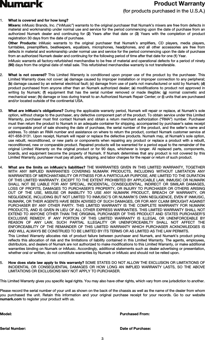   3 Product Warranty  (for products purchased in the U.S.A.)  1. What is covered and for how long?  Mixers: inMusic Brands, Inc. (“inMusic”) warrants to the original purchaser that Numark’s mixers are free from defects in material and workmanship under normal use and service for the period commencing upon the date of purchase from an authorized Numark dealer and continuing for (2) Years after that date or (3) Years with the completion of product registration 30 days from the date of purchase. Other Products: inMusic warrants to the original purchaser that Numark’s amplifiers, CD players, media players, turntables, preamplifiers, beatkeepers, equalizers, microphones, headphones, and all other accessories are free from defects in material and workmanship under normal use and service for the period commencing upon the date of purchase from an authorized Numark dealer and continuing for the following period of time after that date for one (1) Year.  inMusic warrants all factory-refurbished merchandise to be free of material and operational defects for a period of ninety (90) days from the original date of retail sale. This refurbished merchandise warranty is not transferable.  2. What is not covered? This Limited Warranty is conditioned upon proper use of the product by the purchaser. This Limited Warranty does not cover: (a) damage caused by improper installation or improper connection to any peripheral; (b) damage caused by an external electrical fault; (c) damage from use of parts not manufactured or sold by Numark; (d) product purchased from anyone other than an Numark authorized dealer; (e) modifications to product not approved in writing by Numark; (f) equipment that has the serial number removed or made illegible; (g) normal cosmetic and mechanical wear; (h) damage or loss during transit to an Authorized Numark Repair Center; or (i) units that are purchased and/or located outside of the continental USA.  3. What are inMusic’s obligations? During the applicable warranty period, Numark will repair or replace, at Numark’s sole option, without charge to the purchaser, any defective component part of the product. To obtain service under this Limited Warranty, purchaser must first contact Numark and obtain a return merchant authorization (“RMA”) number. Purchaser must then return the product to Numark in an adequate container for shipping, accompanied by purchaser’s sales receipt or comparable proof of sale showing the date of purchase, the serial number of the product, and the seller’s name and address. To obtain an RMA number and assistance on where to return the product, contact Numark customer service at 401-658-3131. Upon receipt, Numark will repair or replace the defective products. Numark may, at Numark’s sole option, use rebuilt, reconditioned, or new parts or components when repairing any product or replace a product with a rebuilt, reconditioned, new or comparable product. Repaired products will be warranted for a period equal to the remainder of the original Limited Warranty on the original product or for 90 days, whichever is longer. All replaced parts, components, boards, and equipment become the property of Numark. If Numark determines that any product is not covered by this Limited Warranty, purchaser must pay all parts, shipping, and labor charges for the repair or return of such product.  4. What are the limits on inMusic’s liabilities? THE WARRANTIES GIVEN IN THIS LIMITED WARRANTY, TOGETHER WITH ANY IMPLIED WARRANTIES COVERING NUMARK PRODUCTS, INCLUDING WITHOUT LIMITATION ANY WARRANTIES OF MERCHANTABILITY OR FITNESS FOR A PARTICULAR PURPOSE, ARE LIMITED TO THE DURATION OF THIS LIMITED WARRANTY. EXCEPT TO THE EXTENT PROHIBITED BY APPLICABLE LAW, INMUSIC OR NUMARK SHALL NOT BE LIABLE FOR ANY SPECIAL, INCIDENTAL, CONSEQUENTIAL, INDIRECT OR SIMILAR DAMAGES, LOSS OF PROFITS, DAMAGES TO PURCHASER’S PROPERTY, OR INJURY TO PURCHASER OR OTHERS ARISING OUT OF THE USE, MISUSE OR INABILITY TO USE ANY NUMARK PRODUCT, BREACH OF WARRANTY, OR NEGLIGENCE, INCLUDING BUT NOT LIMITED TO INMUSIC’S OR NUMARK’S OWN NEGLIGENCE, EVEN IF INMUSIC, NUMARK, OR THEIR AGENTS HAVE BEEN ADVISED OF SUCH DAMAGES, OR FOR ANY CLAIM BROUGHT AGAINST PURCHASER BY ANY OTHER PARTY. THIS LIMITED WARRANTY IS THE COMPLETE WARRANTY FOR NUMARK PRODUCTS, AND IS GIVEN IN LIEU OF ALL OTHER EXPRESS WARRANTIES. THIS LIMITED WARRANTY SHALL NOT EXTEND TO ANYONE OTHER THAN THE ORIGINAL PURCHASER OF THIS PRODUCT AND STATES PURCHASER’S EXCLUSIVE REMEDY. IF ANY PORTION OF THIS LIMITED WARRANTY IS ILLEGAL OR UNENFORCEABLE BY REASON OF ANY LAW, SUCH PARTIAL ILLEGALITY OR UNENFORCEABILTY SHALL NOT AFFECT THE ENFORCEABILITY OF THE REMAINDER OF THIS LIMITED WARRANTY WHICH PURCHASER ACKNOWLEDGES IS AND WILL ALWAYS BE CONSTRUED TO BE LIMITED BY ITS TERMS OR AS LIMITED AS THE LAW PERMITS. This Limited Warranty allocates risk of product failure between purchaser and Numark, and Numark’s product pricing reflects this allocation of risk and the limitations of liability contained in this Limited Warranty. The agents, employees, distributors, and dealers of Numark are not authorized to make modifications to this Limited Warranty, or make additional warranties binding on Numark or inMusic. Accordingly, additional statements such as dealer advertising or presentation, whether oral or written, do not constitute warranties by Numark or inMusic and should not be relied upon.  5. How does state law apply to this warranty? SOME STATES DO NOT ALLOW THE EXCLUSION OR LIMITATIONS OF INCIDENTAL OR CONSEQUENTIAL DAMAGES OR HOW LONG AN IMPLIED WARRANTY LASTS, SO THE ABOVE LIMITATIONS OR EXCLUSIONS MAY NOT APPLY TO PURCHASER.  This Limited Warranty gives you specific legal rights. You may also have other rights, which vary from one jurisdiction to another.  Please record the serial number of your unit as shown on the back of the chassis as well as the name of the dealer from whom you purchased the unit. Retain this information and your original purchase receipt for your records. Go to our website numark.com to register your product with us.   Model: Purchased From:   Serial Number:  Date of Purchase: 