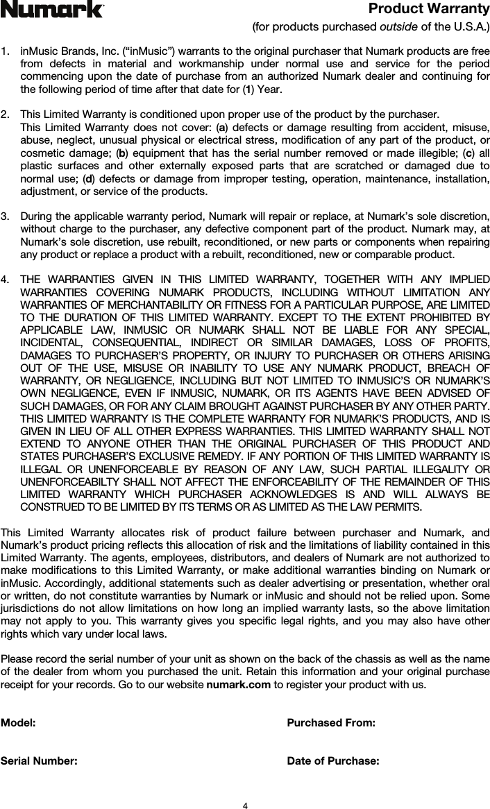   4 Product Warranty (for products purchased outside of the U.S.A.)  1. inMusic Brands, Inc. (“inMusic”) warrants to the original purchaser that Numark products are free from defects in material and workmanship under normal use and service for the period commencing upon the date of purchase from an authorized Numark dealer and continuing for the following period of time after that date for (1) Year.   2. This Limited Warranty is conditioned upon proper use of the product by the purchaser.  This Limited Warranty does not cover: (a) defects or damage resulting from accident, misuse, abuse, neglect, unusual physical or electrical stress, modification of any part of the product, or cosmetic damage; (b) equipment that has the serial number removed or made illegible; (c) all plastic surfaces and other externally exposed parts that are scratched or damaged due to normal use; (d) defects or damage from improper testing, operation, maintenance, installation, adjustment, or service of the products.  3. During the applicable warranty period, Numark will repair or replace, at Numark’s sole discretion, without charge to the purchaser, any defective component part of the product. Numark may, at Numark’s sole discretion, use rebuilt, reconditioned, or new parts or components when repairing any product or replace a product with a rebuilt, reconditioned, new or comparable product.   4. THE WARRANTIES GIVEN IN THIS LIMITED WARRANTY, TOGETHER WITH ANY IMPLIED WARRANTIES COVERING NUMARK PRODUCTS, INCLUDING WITHOUT LIMITATION ANY WARRANTIES OF MERCHANTABILITY OR FITNESS FOR A PARTICULAR PURPOSE, ARE LIMITED TO THE DURATION OF THIS LIMITED WARRANTY. EXCEPT TO THE EXTENT PROHIBITED BY APPLICABLE LAW, INMUSIC OR NUMARK SHALL NOT BE LIABLE FOR ANY SPECIAL, INCIDENTAL, CONSEQUENTIAL, INDIRECT OR SIMILAR DAMAGES, LOSS OF PROFITS, DAMAGES TO PURCHASER’S PROPERTY, OR INJURY TO PURCHASER OR OTHERS ARISING OUT OF THE USE, MISUSE OR INABILITY TO USE ANY NUMARK PRODUCT, BREACH OF WARRANTY, OR NEGLIGENCE, INCLUDING BUT NOT LIMITED TO INMUSIC’S OR NUMARK’S OWN NEGLIGENCE, EVEN IF INMUSIC, NUMARK, OR ITS AGENTS HAVE BEEN ADVISED OF SUCH DAMAGES, OR FOR ANY CLAIM BROUGHT AGAINST PURCHASER BY ANY OTHER PARTY. THIS LIMITED WARRANTY IS THE COMPLETE WARRANTY FOR NUMARK’S PRODUCTS, AND IS GIVEN IN LIEU OF ALL OTHER EXPRESS WARRANTIES. THIS LIMITED WARRANTY SHALL NOT EXTEND TO ANYONE OTHER THAN THE ORIGINAL PURCHASER OF THIS PRODUCT AND STATES PURCHASER’S EXCLUSIVE REMEDY. IF ANY PORTION OF THIS LIMITED WARRANTY IS ILLEGAL OR UNENFORCEABLE BY REASON OF ANY LAW, SUCH PARTIAL ILLEGALITY OR UNENFORCEABILTY SHALL NOT AFFECT THE ENFORCEABILITY OF THE REMAINDER OF THIS LIMITED WARRANTY WHICH PURCHASER ACKNOWLEDGES IS AND WILL ALWAYS BE CONSTRUED TO BE LIMITED BY ITS TERMS OR AS LIMITED AS THE LAW PERMITS.  This Limited Warranty allocates risk of product failure between purchaser and Numark, and Numark’s product pricing reflects this allocation of risk and the limitations of liability contained in this Limited Warranty. The agents, employees, distributors, and dealers of Numark are not authorized to make modifications to this Limited Warranty, or make additional warranties binding on Numark or inMusic. Accordingly, additional statements such as dealer advertising or presentation, whether oral or written, do not constitute warranties by Numark or inMusic and should not be relied upon. Some jurisdictions do not allow limitations on how long an implied warranty lasts, so the above limitation may not apply to you. This warranty gives you specific legal rights, and you may also have other rights which vary under local laws.  Please record the serial number of your unit as shown on the back of the chassis as well as the name of the dealer from whom you purchased the unit. Retain this information and your original purchase receipt for your records. Go to our website numark.com to register your product with us.   Model: Purchased From:   Serial Number:   Date of Purchase:  