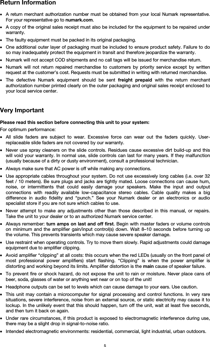  5 Return Information  • A return merchant authorization number must be obtained from your local Numark representative. For your representative go to numark.com.  • A copy of the original sales receipt must also be included for the equipment to be repaired under warranty. • The faulty equipment must be packed in its original packaging.  • One additional outer layer of packaging must be included to ensure product safety. Failure to do so may inadequately protect the equipment in transit and therefore jeopardize the warranty.  • Numark will not accept COD shipments and no call tags will be issued for merchandise return.  • Numark will not return repaired merchandise to customers by priority service except by written request at the customer’s cost. Requests must be submitted in writing with returned merchandise. • The defective Numark equipment should be sent freight prepaid with the return merchant authorization number printed clearly on the outer packaging and original sales receipt enclosed to your local service center.    Very Important  Please read this section before connecting this unit to your system: For optimum performance: • All slide faders are subject to wear. Excessive force can wear out the faders quickly. User-replaceable slide faders are not covered by our warranty. • Never use spray cleaners on the slide controls. Residues cause excessive dirt build-up and this will void your warranty. In normal use, slide controls can last for many years. If they malfunction (usually because of a dirty or dusty environment), consult a professional technician. • Always make sure that AC power is off while making any connections. • Use appropriate cables throughout your system. Do not use excessively long cables (i.e. over 32 feet / 10 meters). Be sure plugs and jacks are tightly mated. Loose connections can cause hum, noise, or intermittents that could easily damage your speakers. Make the input and output connections with readily available low-capacitance stereo cables. Cable quality makes a big difference in audio fidelity and “punch.” See your Numark dealer or an electronics or audio specialist store if you are not sure which cables to use. • Never attempt to make any adjustments other than those described in this manual, or repairs. Take the unit to your dealer or to an authorized Numark service center. • Always remember: turn amps on last and off first. Begin with master faders or volume controls on minimum and the amplifier gain/input control(s) down. Wait 8–10 seconds before turning up the volume. This prevents transients which may cause severe speaker damage. • Use restraint when operating controls. Try to move them slowly. Rapid adjustments could damage equipment due to amplifier clipping. • Avoid amplifier “clipping” at all costs: this occurs when the red LEDs (usually on the front panel of most professional power amplifiers) start flashing. “Clipping” is when the power amplifier is distorting and working beyond its limits. Amplifier distortion is the main cause of speaker failure. • To prevent fire or shock hazard, do not expose the unit to rain or moisture. Never place cans of beer, soda, glasses of water or anything wet near or on top of the unit! • Headphone outputs can be set to levels which can cause damage to your ears. Use caution. • This unit may contain a microcomputer for signal processing and control functions. In very rare situations, severe interference, noise from an external source, or static electricity may cause it to lockup. In the unlikely event that this should happen, turn off the unit, wait at least five seconds, and then turn it back on again. • Under rare circumstances, if this product is exposed to electromagnetic interference during use, there may be a slight drop in signal-to-noise ratio. • Intended electromagnetic environments: residential, commercial, light industrial, urban outdoors. 