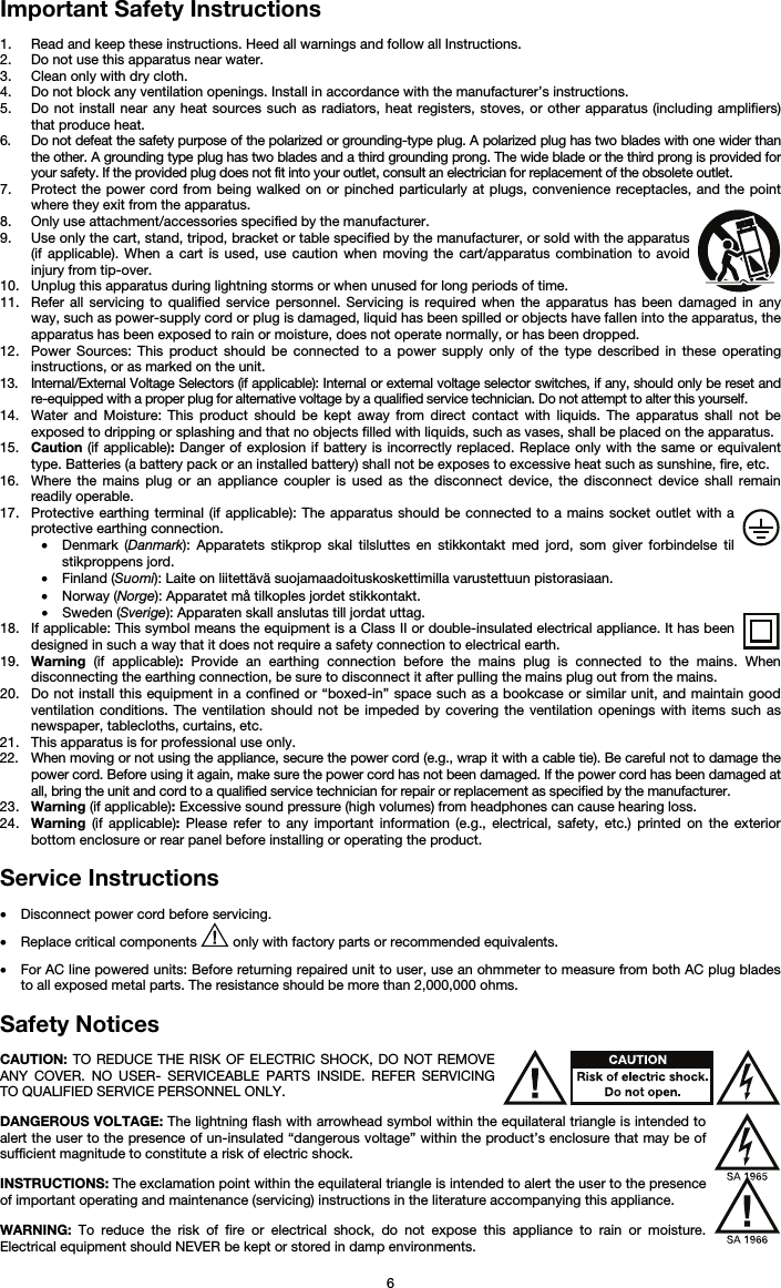   6 Important Safety Instructions  1. Read and keep these instructions. Heed all warnings and follow all Instructions. 2. Do not use this apparatus near water. 3. Clean only with dry cloth. 4. Do not block any ventilation openings. Install in accordance with the manufacturer’s instructions. 5. Do not install near any heat sources such as radiators, heat registers, stoves, or other apparatus (including amplifiers) that produce heat. 6. Do not defeat the safety purpose of the polarized or grounding-type plug. A polarized plug has two blades with one wider than the other. A grounding type plug has two blades and a third grounding prong. The wide blade or the third prong is provided for your safety. If the provided plug does not fit into your outlet, consult an electrician for replacement of the obsolete outlet.  7. Protect the power cord from being walked on or pinched particularly at plugs, convenience receptacles, and the point where they exit from the apparatus. 8. Only use attachment/accessories specified by the manufacturer. 9. Use only the cart, stand, tripod, bracket or table specified by the manufacturer, or sold with the apparatus (if applicable). When a cart is used, use caution when moving the cart/apparatus combination to avoid injury from tip-over. 10. Unplug this apparatus during lightning storms or when unused for long periods of time. 11. Refer all servicing to qualified service personnel. Servicing is required when the apparatus has been damaged in any way, such as power-supply cord or plug is damaged, liquid has been spilled or objects have fallen into the apparatus, the apparatus has been exposed to rain or moisture, does not operate normally, or has been dropped. 12. Power Sources: This product should be connected to a power supply only of the type described in these operating instructions, or as marked on the unit. 13. Internal/External Voltage Selectors (if applicable): Internal or external voltage selector switches, if any, should only be reset and re-equipped with a proper plug for alternative voltage by a qualified service technician. Do not attempt to alter this yourself. 14. Water and Moisture: This product should be kept away from direct contact with liquids. The apparatus shall not be exposed to dripping or splashing and that no objects filled with liquids, such as vases, shall be placed on the apparatus. 15. Caution (if applicable): Danger of explosion if battery is incorrectly replaced. Replace only with the same or equivalent type. Batteries (a battery pack or an installed battery) shall not be exposes to excessive heat such as sunshine, fire, etc. 16. Where the mains plug or an appliance coupler is used as the disconnect device, the disconnect device shall remain readily operable. 17. Protective earthing terminal (if applicable): The apparatus should be connected to a mains socket outlet with a protective earthing connection. • Denmark (Danmark): Apparatets stikprop skal tilsluttes en stikkontakt med jord, som giver forbindelse til stikproppens jord. • Finland (Suomi): Laite on liitettävä suojamaadoituskoskettimilla varustettuun pistorasiaan. • Norway (Norge): Apparatet må tilkoples jordet stikkontakt. • Sweden (Sverige): Apparaten skall anslutas till jordat uttag. 18. If applicable: This symbol means the equipment is a Class II or double-insulated electrical appliance. It has been designed in such a way that it does not require a safety connection to electrical earth. 19. Warning (if applicable): Provide an earthing connection before the mains plug is connected to the mains. When disconnecting the earthing connection, be sure to disconnect it after pulling the mains plug out from the mains. 20. Do not install this equipment in a confined or “boxed-in” space such as a bookcase or similar unit, and maintain good ventilation conditions. The ventilation should not be impeded by covering the ventilation openings with items such as newspaper, tablecloths, curtains, etc. 21. This apparatus is for professional use only. 22. When moving or not using the appliance, secure the power cord (e.g., wrap it with a cable tie). Be careful not to damage the power cord. Before using it again, make sure the power cord has not been damaged. If the power cord has been damaged at all, bring the unit and cord to a qualified service technician for repair or replacement as specified by the manufacturer. 23. Warning (if applicable): Excessive sound pressure (high volumes) from headphones can cause hearing loss. 24. Warning (if applicable): Please refer to any important information (e.g., electrical, safety, etc.) printed on the exterior bottom enclosure or rear panel before installing or operating the product.  Service Instructions  • Disconnect power cord before servicing. • Replace critical components   only with factory parts or recommended equivalents.  • For AC line powered units: Before returning repaired unit to user, use an ohmmeter to measure from both AC plug blades to all exposed metal parts. The resistance should be more than 2,000,000 ohms.  Safety Notices  CAUTION: TO REDUCE THE RISK OF ELECTRIC SHOCK, DO NOT REMOVE ANY COVER. NO USER- SERVICEABLE PARTS INSIDE. REFER SERVICING TO QUALIFIED SERVICE PERSONNEL ONLY.  DANGEROUS VOLTAGE: The lightning flash with arrowhead symbol within the equilateral triangle is intended to alert the user to the presence of un-insulated “dangerous voltage” within the product’s enclosure that may be of sufficient magnitude to constitute a risk of electric shock.  INSTRUCTIONS: The exclamation point within the equilateral triangle is intended to alert the user to the presence of important operating and maintenance (servicing) instructions in the literature accompanying this appliance.  WARNING: To reduce the risk of fire or electrical shock, do not expose this appliance to rain or moisture. Electrical equipment should NEVER be kept or stored in damp environments. 