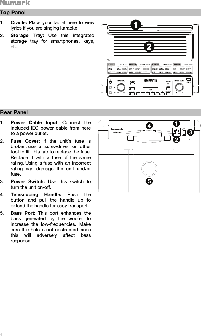   4   Top Panel  1. Cradle: Place your tablet here to view lyrics if you are singing karaoke.   2. Storage Tray: Use this integrated storage tray for smartphones, keys, etc.                  Rear Panel  1. Power Cable Input: Connect the included IEC power cable from here to a power outlet. 2. Fuse Cover: If the unit’s fuse is broken, use a screwdriver or other tool to lift this tab to replace the fuse. Replace it with a fuse of the same rating. Using a fuse with an incorrect rating can damage the unit and/or fuse. 3. Power Switch: Use this switch to turn the unit on/off.  4. Telescoping Handle: Push the button and pull the handle up to extend the handle for easy transport.   5. Bass Port: This port enhances the bass generated by the woofer to increase the low-frequencies. Make sure this hole is not obstructed since this will adversely affect bass response.                                  1213425