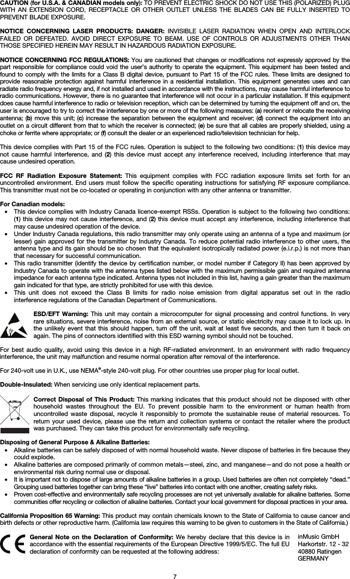   7 CAUTION (for U.S.A. &amp; CANADIAN models only): TO PREVENT ELECTRIC SHOCK DO NOT USE THIS (POLARIZED) PLUG WITH AN EXTENSION CORD, RECEPTACLE OR OTHER OUTLET UNLESS THE BLADES CAN BE FULLY INSERTED TO PREVENT BLADE EXPOSURE.  NOTICE CONCERNING LASER PRODUCTS: DANGER: INVISIBLE LASER RADIATION WHEN OPEN AND INTERLOCK FAILED OR DEFEATED. AVOID DIRECT EXPOSURE TO BEAM. USE OF CONTROLS OR ADJUSTMENTS OTHER THAN THOSE SPECIFIED HEREIN MAY RESULT IN HAZARDOUS RADIATION EXPOSURE.  NOTICE CONCERNING FCC REGULATIONS: You are cautioned that changes or modifications not expressly approved by the part responsible for compliance could void the user’s authority to operate the equipment. This equipment has been tested and found to comply with the limits for a Class B digital device, pursuant to Part 15 of the FCC rules. These limits are designed to provide reasonable protection against harmful interference in a residential installation. This equipment generates uses and can radiate radio frequency energy and, if not installed and used in accordance with the instructions, may cause harmful interference to radio communications. However, there is no guarantee that interference will not occur in a particular installation. If this equipment does cause harmful interference to radio or television reception, which can be determined by turning the equipment off and on, the user is encouraged to try to correct the interference by one or more of the following measures: (a) reorient or relocate the receiving antenna; (b) move this unit; (c) increase the separation between the equipment and receiver; (d) connect the equipment into an outlet on a circuit different from that to which the receiver is connected; (e) be sure that all cables are properly shielded, using a choke or ferrite where appropriate; or (f) consult the dealer or an experienced radio/television technician for help.  This device complies with Part 15 of the FCC rules. Operation is subject to the following two conditions: (1) this device may not cause harmful interference, and (2) this device must accept any interference received, including interference that may cause undesired operation.  FCC RF Radiation Exposure Statement: This equipment complies with FCC radiation exposure limits set forth for an uncontrolled environment. End users must follow the specific operating instructions for satisfying RF exposure compliance. This transmitter must not be co-located or operating in conjunction with any other antenna or transmitter.  For Canadian models:  • This device complies with Industry Canada licence-exempt RSSs. Operation is subject to the following two conditions: (1) this device may not cause interference, and (2) this device must accept any interference, including interference that may cause undesired operation of the device. • Under Industry Canada regulations, this radio transmitter may only operate using an antenna of a type and maximum (or lesser) gain approved for the transmitter by Industry Canada. To reduce potential radio interference to other users, the antenna type and its gain should be so chosen that the equivalent isotropically radiated power (e.i.r.p.) is not more than that necessary for successful communication. • This radio transmitter (identify the device by certification number, or model number if Category II) has been approved by Industry Canada to operate with the antenna types listed below with the maximum permissible gain and required antenna impedance for each antenna type indicated. Antenna types not included in this list, having a gain greater than the maximum gain indicated for that type, are strictly prohibited for use with this device. • This unit does not exceed the Class B limits for radio noise emission from digital apparatus set out in the radio interference regulations of the Canadian Department of Communications.  ESD/EFT Warning: This unit may contain a microcomputer for signal processing and control functions. In very rare situations, severe interference, noise from an external source, or static electricity may cause it to lock up. In the unlikely event that this should happen, turn off the unit, wait at least five seconds, and then turn it back on again. The pins of connectors identified with this ESD warning symbol should not be touched.  For best audio quality, avoid using this device in a high RF-radiated environment. In an environment with radio frequency interference, the unit may malfunction and resume normal operation after removal of the interference.  For 240-volt use in U.K., use NEMA®-style 240-volt plug. For other countries use proper plug for local outlet.  Double-Insulated: When servicing use only identical replacement parts.  Correct Disposal of This Product: This marking indicates that this product should not be disposed with other household wastes throughout the EU. To prevent possible harm to the environment or human health from uncontrolled waste disposal, recycle it responsibly to promote the sustainable reuse of material resources. To return your used device, please use the return and collection systems or contact the retailer where the product was purchased. They can take this product for environmentally safe recycling.  Disposing of General Purpose &amp; Alkaline Batteries: • Alkaline batteries can be safely disposed of with normal household waste. Never dispose of batteries in fire because they could explode. • Alkaline batteries are composed primarily of common metals—steel, zinc, and manganese—and do not pose a health or environmental risk during normal use or disposal. • It is important not to dispose of large amounts of alkaline batteries in a group. Used batteries are often not completely “dead.” Grouping used batteries together can bring these “live” batteries into contact with one another, creating safety risks. • Proven cost-effective and environmentally safe recycling processes are not yet universally available for alkaline batteries. Some communities offer recycling or collection of alkaline batteries. Contact your local government for disposal practices in your area.  California Proposition 65 Warning: This product may contain chemicals known to the State of California to cause cancer and birth defects or other reproductive harm. (California law requires this warning to be given to customers in the State of California.)   General Note on the Declaration of Conformity: We hereby declare that this device is in accordance with the essential requirements of the European Directive 1999/5/EC. The full EU declaration of conformity can be requested at the following address: inMusic GmbH Harkortstr. 12 - 32 40880 Ratingen GERMANY 