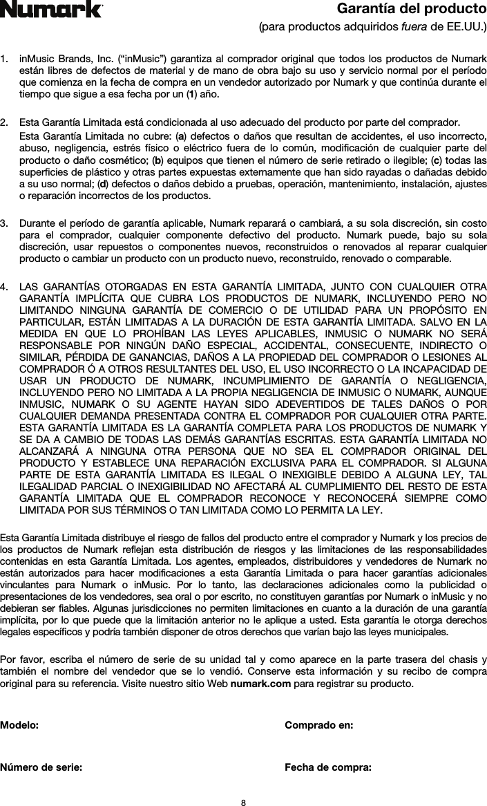   8  Garantía del producto (para productos adquiridos fuera de EE.UU.)   1. inMusic Brands, Inc. (“inMusic”) garantiza al comprador original que todos los productos de Numark están libres de defectos de material y de mano de obra bajo su uso y servicio normal por el período que comienza en la fecha de compra en un vendedor autorizado por Numark y que continúa durante el tiempo que sigue a esa fecha por un (1) año.   2. Esta Garantía Limitada está condicionada al uso adecuado del producto por parte del comprador. Esta Garantía Limitada no cubre: (a) defectos o daños que resultan de accidentes, el uso incorrecto, abuso, negligencia, estrés físico o eléctrico fuera de lo común, modificación de cualquier parte del producto o daño cosmético; (b) equipos que tienen el número de serie retirado o ilegible; (c) todas las superficies de plástico y otras partes expuestas externamente que han sido rayadas o dañadas debido a su uso normal; (d) defectos o daños debido a pruebas, operación, mantenimiento, instalación, ajustes o reparación incorrectos de los productos.  3. Durante el período de garantía aplicable, Numark reparará o cambiará, a su sola discreción, sin costo para el comprador, cualquier componente defectivo del producto. Numark puede, bajo su sola discreción, usar repuestos o componentes nuevos, reconstruidos o renovados al reparar cualquier producto o cambiar un producto con un producto nuevo, reconstruido, renovado o comparable.   4. LAS GARANTÍAS OTORGADAS EN ESTA GARANTÍA LIMITADA, JUNTO CON CUALQUIER OTRA GARANTÍA IMPLÍCITA QUE CUBRA LOS PRODUCTOS DE NUMARK, INCLUYENDO PERO NO LIMITANDO NINGUNA GARANTÍA DE COMERCIO O DE UTILIDAD PARA UN PROPÓSITO EN PARTICULAR, ESTÁN LIMITADAS A LA DURACIÓN DE ESTA GARANTÍA LIMITADA. SALVO EN LA MEDIDA EN QUE LO PROHÍBAN LAS LEYES APLICABLES, INMUSIC O NUMARK NO SERÁ RESPONSABLE POR NINGÚN DAÑO ESPECIAL, ACCIDENTAL, CONSECUENTE, INDIRECTO O SIMILAR, PÉRDIDA DE GANANCIAS, DAÑOS A LA PROPIEDAD DEL COMPRADOR O LESIONES AL COMPRADOR Ó A OTROS RESULTANTES DEL USO, EL USO INCORRECTO O LA INCAPACIDAD DE USAR UN PRODUCTO DE NUMARK, INCUMPLIMIENTO DE GARANTÍA O NEGLIGENCIA, INCLUYENDO PERO NO LIMITADA A LA PROPIA NEGLIGENCIA DE INMUSIC O NUMARK, AUNQUE INMUSIC, NUMARK O SU AGENTE HAYAN SIDO ADEVERTIDOS DE TALES DAÑOS O POR CUALQUIER DEMANDA PRESENTADA CONTRA EL COMPRADOR POR CUALQUIER OTRA PARTE. ESTA GARANTÍA LIMITADA ES LA GARANTÍA COMPLETA PARA LOS PRODUCTOS DE NUMARK Y SE DA A CAMBIO DE TODAS LAS DEMÁS GARANTÍAS ESCRITAS. ESTA GARANTÍA LIMITADA NO ALCANZARÁ A NINGUNA OTRA PERSONA QUE NO SEA EL COMPRADOR ORIGINAL DEL PRODUCTO Y ESTABLECE UNA REPARACIÓN EXCLUSIVA PARA EL COMPRADOR. SI ALGUNA PARTE DE ESTA GARANTÍA LIMITADA ES ILEGAL O INEXIGIBLE DEBIDO A ALGUNA LEY, TAL ILEGALIDAD PARCIAL O INEXIGIBILIDAD NO AFECTARÁ AL CUMPLIMIENTO DEL RESTO DE ESTA GARANTÍA LIMITADA QUE EL COMPRADOR RECONOCE Y RECONOCERÁ SIEMPRE COMO LIMITADA POR SUS TÉRMINOS O TAN LIMITADA COMO LO PERMITA LA LEY.  Esta Garantía Limitada distribuye el riesgo de fallos del producto entre el comprador y Numark y los precios de los productos de Numark reflejan esta distribución de riesgos y las limitaciones de las responsabilidades contenidas en esta Garantía Limitada. Los agentes, empleados, distribuidores y vendedores de Numark no están autorizados para hacer modificaciones a esta Garantía Limitada o para hacer garantías adicionales vinculantes para Numark o inMusic. Por lo tanto, las declaraciones adicionales como la publicidad o presentaciones de los vendedores, sea oral o por escrito, no constituyen garantías por Numark o inMusic y no debieran ser fiables. Algunas jurisdicciones no permiten limitaciones en cuanto a la duración de una garantía implícita, por lo que puede que la limitación anterior no le aplique a usted. Esta garantía le otorga derechos legales específicos y podría también disponer de otros derechos que varían bajo las leyes municipales.   Por favor, escriba el número de serie de su unidad tal y como aparece en la parte trasera del chasis y también el nombre del vendedor que se lo vendió. Conserve esta información y su recibo de compra original para su referencia. Visite nuestro sitio Web numark.com para registrar su producto.   Modelo:   Comprado en:   Número de serie:   Fecha de compra: 