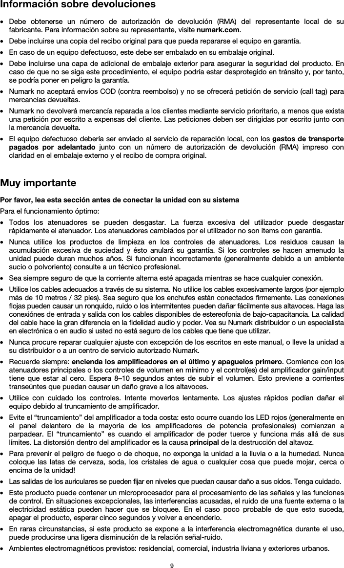   9 Información sobre devoluciones  • Debe obtenerse un número de autorización de devolución (RMA) del representante local de su fabricante. Para información sobre su representante, visite numark.com.  • Debe incluirse una copia del recibo original para que pueda repararse el equipo en garantía. • En caso de un equipo defectuoso, este debe ser embalado en su embalaje original.  • Debe incluirse una capa de adicional de embalaje exterior para asegurar la seguridad del producto. En caso de que no se siga este procedimiento, el equipo podría estar desprotegido en tránsito y, por tanto, se podría poner en peligro la garantía.  • Numark no aceptará envíos COD (contra reembolso) y no se ofrecerá petición de servicio (call tag) para mercancías devueltas.  • Numark no devolverá mercancía reparada a los clientes mediante servicio prioritario, a menos que exista una petición por escrito a expensas del cliente. Las peticiones deben ser dirigidas por escrito junto con la mercancía devuelta. • El equipo defectuoso debería ser enviado al servicio de reparación local, con los gastos de transporte pagados por adelantado junto con un número de autorización de devolución (RMA) impreso con claridad en el embalaje externo y el recibo de compra original.   Muy importante  Por favor, lea esta sección antes de conectar la unidad con su sistema  Para el funcionamiento óptimo: • Todos los atenuadores se pueden desgastar. La fuerza excesiva del utilizador puede desgastar rápidamente el atenuador. Los atenuadores cambiados por el utilizador no son items con garantía.  • Nunca utilice los productos de limpieza en los controles de atenuadores. Los residuos causan la acumulación excesiva de suciedad y ésto anulará su garantía. Si los controles se hacen amenudo la unidad puede duran muchos años. Si funcionan incorrectamente (generalmente debido a un ambiente sucio o polvoriento) consulte a un técnico profesional. • Sea siempre seguro de que la corriente alterna esté apagada mientras se hace cualquier conexión. • Utilice los cables adecuados a través de su sistema. No utilice los cables excesivamente largos (por ejemplo más de 10 metros / 32 pies). Sea seguro que los enchufes están conectados firmemente. Las conexiones flojas pueden causar un ronquido, ruido o los intermitentes pueden dañar fácilmente sus altavoces. Haga las conexiónes de entrada y salida con los cables disponibles de estereofonia de bajo-capacitancia. La calidad del cable hace la gran diferencia en la fidelidad audio y poder. Vea su Numark distribuidor o un especialista en electrónica o en audio si usted no está seguro de los cables que tiene que utilizar.  • Nunca procure reparar cualquier ajuste con excepción de los escritos en este manual, o lleve la unidad a su distribuidor o a un centro de servicio autorizado Numark. • Recuerde siempre: encienda los amplificadores en el último y apaguelos primero. Comience con los atenuadores principales o los controles de volumen en mínimo y el control(es) del amplificador gain/input tiene que estar al cero. Espera 8–10 segundos antes de subir el volumen. Esto previene a corrientes transeúntes que puedan causar un daño grave a los altavoces. • Utilice con cuidado los controles. Intente moverlos lentamente. Los ajustes rápidos podían dañar el equipo debido al truncamiento de amplificador. • Evite el “truncamiento” del amplificador a toda costa: esto ocurre cuando los LED rojos (generalmente en el panel delantero de la mayoría de los amplificadores de potencia profesionales) comienzan a parpadear. El “truncamiento” es cuando el amplificador de poder tuerce y funciona más allá de sus límites. La distorsión dentro del amplificador es la causa principal de la destrucción del altavoz. • Para prevenir el peligro de fuego o de choque, no exponga la unidad a la lluvia o a la humedad. Nunca coloque las latas de cerveza, soda, los cristales de agua o cualquier cosa que puede mojar, cerca o encima de la unidad! • Las salidas de los auriculares se pueden fijar en niveles que puedan causar daño a sus oídos. Tenga cuidado. • Este producto puede contener un microprocesador para el procesamiento de las señales y las funciones de control. En situaciones excepcionales, las interferencias acusadas, el ruido de una fuente externa o la electricidad estática pueden hacer que se bloquee. En el caso poco probable de que esto suceda, apagar el producto, esperar cinco segundos y volver a encenderlo. • En raras circunstancias, si este producto se expone a la interferencia electromagnética durante el uso, puede producirse una ligera disminución de la relación señal-ruido. • Ambientes electromagnéticos previstos: residencial, comercial, industria liviana y exteriores urbanos. 