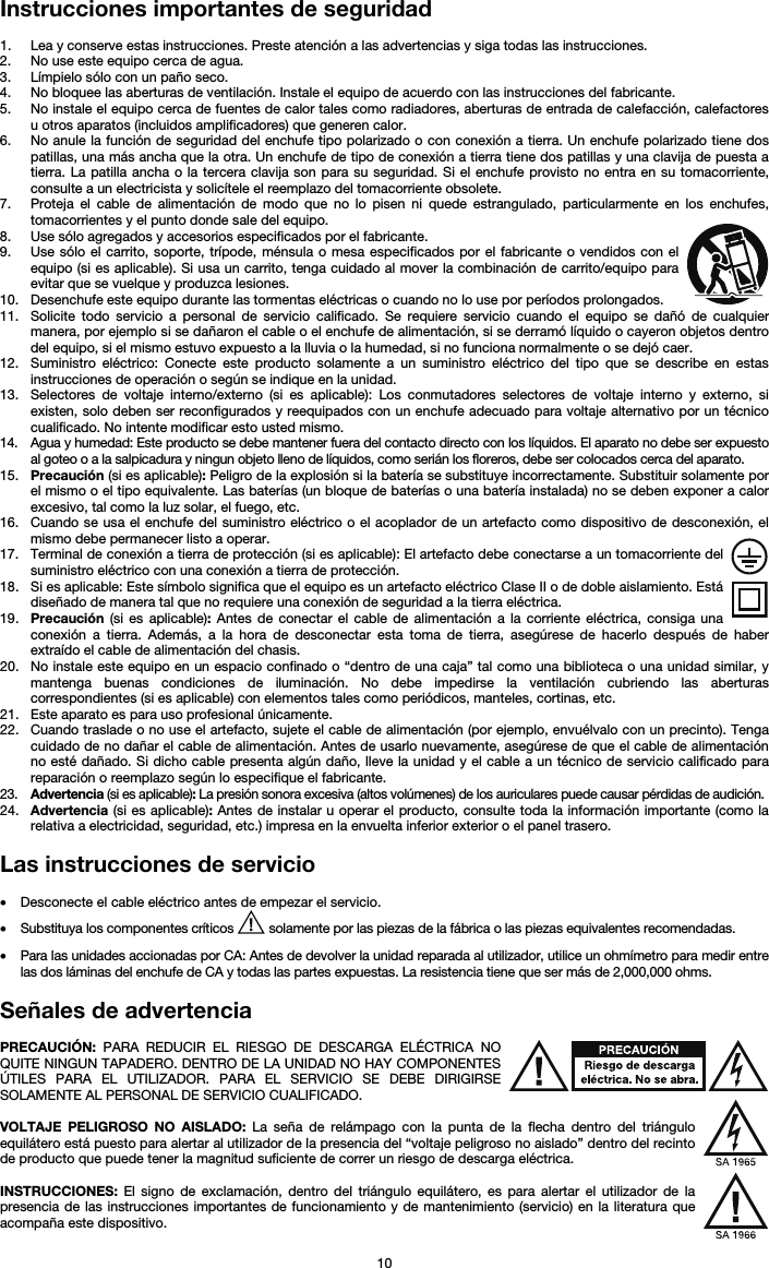   10 Instrucciones importantes de seguridad  1. Lea y conserve estas instrucciones. Preste atención a las advertencias y siga todas las instrucciones. 2. No use este equipo cerca de agua. 3. Límpielo sólo con un paño seco. 4. No bloquee las aberturas de ventilación. Instale el equipo de acuerdo con las instrucciones del fabricante. 5. No instale el equipo cerca de fuentes de calor tales como radiadores, aberturas de entrada de calefacción, calefactores u otros aparatos (incluidos amplificadores) que generen calor. 6. No anule la función de seguridad del enchufe tipo polarizado o con conexión a tierra. Un enchufe polarizado tiene dos patillas, una más ancha que la otra. Un enchufe de tipo de conexión a tierra tiene dos patillas y una clavija de puesta a tierra. La patilla ancha o la tercera clavija son para su seguridad. Si el enchufe provisto no entra en su tomacorriente, consulte a un electricista y solicítele el reemplazo del tomacorriente obsolete.  7. Proteja el cable de alimentación de modo que no lo pisen ni quede estrangulado, particularmente en los enchufes, tomacorrientes y el punto donde sale del equipo. 8. Use sólo agregados y accesorios especificados por el fabricante. 9. Use sólo el carrito, soporte, trípode, ménsula o mesa especificados por el fabricante o vendidos con el equipo (si es aplicable). Si usa un carrito, tenga cuidado al mover la combinación de carrito/equipo para evitar que se vuelque y produzca lesiones. 10. Desenchufe este equipo durante las tormentas eléctricas o cuando no lo use por períodos prolongados. 11. Solicite todo servicio a personal de servicio calificado. Se requiere servicio cuando el equipo se dañó de cualquier manera, por ejemplo si se dañaron el cable o el enchufe de alimentación, si se derramó líquido o cayeron objetos dentro del equipo, si el mismo estuvo expuesto a la lluvia o la humedad, si no funciona normalmente o se dejó caer. 12. Suministro eléctrico: Conecte este producto solamente a un suministro eléctrico del tipo que se describe en estas instrucciones de operación o según se indique en la unidad. 13. Selectores de voltaje interno/externo (si es aplicable): Los conmutadores selectores de voltaje interno y externo, si existen, solo deben ser reconfigurados y reequipados con un enchufe adecuado para voltaje alternativo por un técnico cualificado. No intente modificar esto usted mismo. 14. Agua y humedad: Este producto se debe mantener fuera del contacto directo con los líquidos. El aparato no debe ser expuesto al goteo o a la salpicadura y ningun objeto lleno de líquidos, como serián los floreros, debe ser colocados cerca del aparato. 15. Precaución (si es aplicable): Peligro de la explosión si la batería se substituye incorrectamente. Substituir solamente por el mismo o el tipo equivalente. Las baterías (un bloque de baterías o una batería instalada) no se deben exponer a calor excesivo, tal como la luz solar, el fuego, etc. 16. Cuando se usa el enchufe del suministro eléctrico o el acoplador de un artefacto como dispositivo de desconexión, el mismo debe permanecer listo a operar. 17. Terminal de conexión a tierra de protección (si es aplicable): El artefacto debe conectarse a un tomacorriente del suministro eléctrico con una conexión a tierra de protección. 18. Si es aplicable: Este símbolo significa que el equipo es un artefacto eléctrico Clase II o de doble aislamiento. Está diseñado de manera tal que no requiere una conexión de seguridad a la tierra eléctrica. 19. Precaución (si es aplicable): Antes de conectar el cable de alimentación a la corriente eléctrica, consiga una conexión a tierra. Además, a la hora de desconectar esta toma de tierra, asegúrese de hacerlo después de haber extraído el cable de alimentación del chasis. 20. No instale este equipo en un espacio confinado o “dentro de una caja” tal como una biblioteca o una unidad similar, y mantenga buenas condiciones de iluminación. No debe impedirse la ventilación cubriendo las aberturas correspondientes (si es aplicable) con elementos tales como periódicos, manteles, cortinas, etc. 21. Este aparato es para uso profesional únicamente. 22. Cuando traslade o no use el artefacto, sujete el cable de alimentación (por ejemplo, envuélvalo con un precinto). Tenga cuidado de no dañar el cable de alimentación. Antes de usarlo nuevamente, asegúrese de que el cable de alimentación no esté dañado. Si dicho cable presenta algún daño, lleve la unidad y el cable a un técnico de servicio calificado para reparación o reemplazo según lo especifique el fabricante. 23. Advertencia (si es aplicable): La presión sonora excesiva (altos volúmenes) de los auriculares puede causar pérdidas de audición. 24. Advertencia (si es aplicable): Antes de instalar u operar el producto, consulte toda la información importante (como la relativa a electricidad, seguridad, etc.) impresa en la envuelta inferior exterior o el panel trasero.  Las instrucciones de servicio  • Desconecte el cable eléctrico antes de empezar el servicio.  • Substituya los componentes críticos   solamente por las piezas de la fábrica o las piezas equivalentes recomendadas.  • Para las unidades accionadas por CA: Antes de devolver la unidad reparada al utilizador, utilice un ohmímetro para medir entre las dos láminas del enchufe de CA y todas las partes expuestas. La resistencia tiene que ser más de 2,000,000 ohms.  Señales de advertencia  PRECAUCIÓN: PARA REDUCIR EL RIESGO DE DESCARGA ELÉCTRICA NO QUITE NINGUN TAPADERO. DENTRO DE LA UNIDAD NO HAY COMPONENTES ÚTILES PARA EL UTILIZADOR. PARA EL SERVICIO SE DEBE DIRIGIRSE SOLAMENTE AL PERSONAL DE SERVICIO CUALIFICADO.  VOLTAJE PELIGROSO NO AISLADO: La seña de relámpago con la punta de la flecha dentro del triángulo equilátero está puesto para alertar al utilizador de la presencia del “voltaje peligroso no aislado” dentro del recinto de producto que puede tener la magnitud suficiente de correr un riesgo de descarga eléctrica.  INSTRUCCIONES:  El signo de exclamación, dentro del triángulo equilátero, es para alertar el utilizador de la presencia de las instrucciones importantes de funcionamiento y de mantenimiento (servicio) en la literatura que acompaña este dispositivo. 