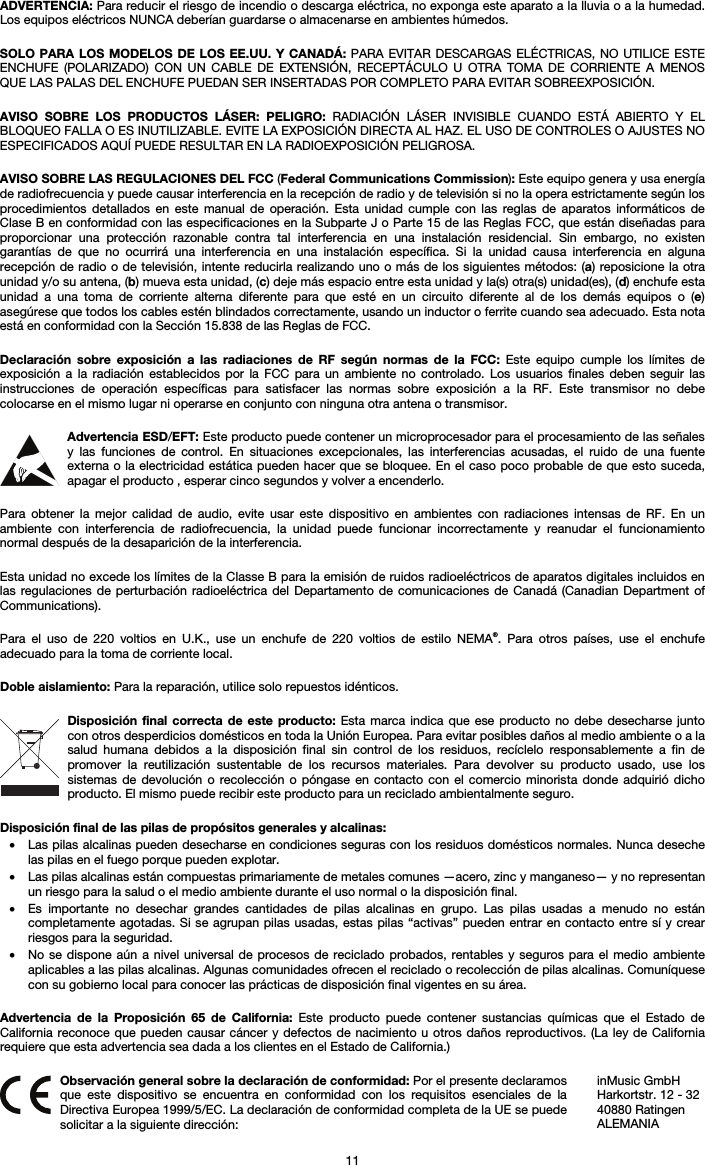   11 ADVERTENCIA: Para reducir el riesgo de incendio o descarga eléctrica, no exponga este aparato a la lluvia o a la humedad. Los equipos eléctricos NUNCA deberían guardarse o almacenarse en ambientes húmedos.  SOLO PARA LOS MODELOS DE LOS EE.UU. Y CANADÁ: PARA EVITAR DESCARGAS ELÉCTRICAS, NO UTILICE ESTE ENCHUFE (POLARIZADO) CON UN CABLE DE EXTENSIÓN, RECEPTÁCULO U OTRA TOMA DE CORRIENTE A MENOS QUE LAS PALAS DEL ENCHUFE PUEDAN SER INSERTADAS POR COMPLETO PARA EVITAR SOBREEXPOSICIÓN.  AVISO SOBRE LOS PRODUCTOS LÁSER: PELIGRO: RADIACIÓN LÁSER INVISIBLE CUANDO ESTÁ ABIERTO Y EL BLOQUEO FALLA O ES INUTILIZABLE. EVITE LA EXPOSICIÓN DIRECTA AL HAZ. EL USO DE CONTROLES O AJUSTES NO ESPECIFICADOS AQUÍ PUEDE RESULTAR EN LA RADIOEXPOSICIÓN PELIGROSA.  AVISO SOBRE LAS REGULACIONES DEL FCC (Federal Communications Commission): Este equipo genera y usa energía de radiofrecuencia y puede causar interferencia en la recepción de radio y de televisión si no la opera estrictamente según los procedimientos detallados en este manual de operación. Esta unidad cumple con las reglas de aparatos informáticos de Clase B en conformidad con las especificaciones en la Subparte J o Parte 15 de las Reglas FCC, que están diseñadas para proporcionar una protección razonable contra tal interferencia en una instalación residencial. Sin embargo, no existen garantías de que no ocurrirá una interferencia en una instalación específica. Si la unidad causa interferencia en alguna recepción de radio o de televisión, intente reducirla realizando uno o más de los siguientes métodos: (a) reposicione la otra unidad y/o su antena, (b) mueva esta unidad, (c) deje más espacio entre esta unidad y la(s) otra(s) unidad(es), (d) enchufe esta unidad a una toma de corriente alterna diferente para que esté en un circuito diferente al de los demás equipos o (e) asegúrese que todos los cables estén blindados correctamente, usando un inductor o ferrite cuando sea adecuado. Esta nota está en conformidad con la Sección 15.838 de las Reglas de FCC.  Declaración sobre exposición a las radiaciones de RF según normas de la FCC: Este equipo cumple los límites de exposición a la radiación establecidos por la FCC para un ambiente no controlado. Los usuarios finales deben seguir las instrucciones de operación específicas para satisfacer las normas sobre exposición a la RF. Este transmisor no debe colocarse en el mismo lugar ni operarse en conjunto con ninguna otra antena o transmisor.  Advertencia ESD/EFT: Este producto puede contener un microprocesador para el procesamiento de las señales y las funciones de control. En situaciones excepcionales, las interferencias acusadas, el ruido de una fuente externa o la electricidad estática pueden hacer que se bloquee. En el caso poco probable de que esto suceda, apagar el producto , esperar cinco segundos y volver a encenderlo.  Para obtener la mejor calidad de audio, evite usar este dispositivo en ambientes con radiaciones intensas de RF. En un ambiente con interferencia de radiofrecuencia, la unidad puede funcionar incorrectamente y reanudar el funcionamiento normal después de la desaparición de la interferencia.  Esta unidad no excede los límites de la Classe B para la emisión de ruidos radioeléctricos de aparatos digitales incluidos en las regulaciones de perturbación radioeléctrica del Departamento de comunicaciones de Canadá (Canadian Department of Communications).  Para el uso de 220 voltios en U.K., use un enchufe de 220 voltios de estilo NEMA®. Para otros países, use el enchufe adecuado para la toma de corriente local.  Doble aislamiento: Para la reparación, utilice solo repuestos idénticos.  Disposición final correcta de este producto: Esta marca indica que ese producto no debe desecharse junto con otros desperdicios domésticos en toda la Unión Europea. Para evitar posibles daños al medio ambiente o a la salud humana debidos a la disposición final sin control de los residuos, recíclelo responsablemente a fin de promover la reutilización sustentable de los recursos materiales. Para devolver su producto usado, use los sistemas de devolución o recolección o póngase en contacto con el comercio minorista donde adquirió dicho producto. El mismo puede recibir este producto para un reciclado ambientalmente seguro.  Disposición final de las pilas de propósitos generales y alcalinas: • Las pilas alcalinas pueden desecharse en condiciones seguras con los residuos domésticos normales. Nunca deseche las pilas en el fuego porque pueden explotar. • Las pilas alcalinas están compuestas primariamente de metales comunes —acero, zinc y manganeso— y no representan un riesgo para la salud o el medio ambiente durante el uso normal o la disposición final. • Es importante no desechar grandes cantidades de pilas alcalinas en grupo. Las pilas usadas a menudo no están completamente agotadas. Si se agrupan pilas usadas, estas pilas “activas” pueden entrar en contacto entre sí y crear riesgos para la seguridad. • No se dispone aún a nivel universal de procesos de reciclado probados, rentables y seguros para el medio ambiente aplicables a las pilas alcalinas. Algunas comunidades ofrecen el reciclado o recolección de pilas alcalinas. Comuníquese con su gobierno local para conocer las prácticas de disposición final vigentes en su área.  Advertencia de la Proposición 65 de California: Este producto puede contener sustancias químicas que el Estado de California reconoce que pueden causar cáncer y defectos de nacimiento u otros daños reproductivos. (La ley de California requiere que esta advertencia sea dada a los clientes en el Estado de California.)   Observación general sobre la declaración de conformidad: Por el presente declaramos que este dispositivo se encuentra en conformidad con los requisitos esenciales de la Directiva Europea 1999/5/EC. La declaración de conformidad completa de la UE se puede solicitar a la siguiente dirección: inMusic GmbH Harkortstr. 12 - 32 40880 Ratingen ALEMANIA 