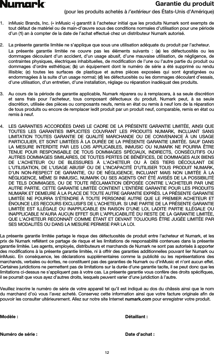   12 Garantie du produit (pour les produits achetés à l’extérieur des États-Unis d’Amérique)  1. inMusic Brands, Inc. (« inMusic ») garantit à l’acheteur initial que les produits Numark sont exempts de tout défaut de matériel ou de main-d’œuvre sous des conditions normales d’utilisation pour une période d’un (1) an à compter de la date de l’achat effectué chez un distributeur Numark autorisé.   2. La présente garantie limitée ne s’applique que sous une utilisation adéquate du produit par l’acheteur.  La présente garantie limitée ne couvre pas les éléments suivants : (a) les défectuosités ou les dommages découlant d’un accident, d’un usage abusif, d’une mauvaise utilisation, de négligence, de contraintes physiques, électriques inhabituelles, de modification de l’une ou l’autre partie du produit ou dommages d’ordre esthétique; (b) un équipement dont le numéro de série a été supprimé ou rendu illisible; (c) toutes les surfaces de plastique et autres pièces exposées qui sont égratignées ou endommagées à la suite d’un usage normal; (d) les défectuosités ou les dommages découlant d’essais, d’une utilisation, d’un entretien, d’une installation, réglage ou réparation inadéquat des produits.   3. Au cours de la période de garantie applicable, Numark réparera ou à remplacera, à sa seule discrétion et sans frais pour l’acheteur, tous composant défectueux du produit. Numark peut, à sa seule discrétion, utilisée des pièces ou composants neufs, remis en état ou remis à neuf lors de la réparation de tous produits ou encore de remplacer ledit produit par un produit neuf, comparable, remis en état ou remis à neuf.   4. LES GARANTIES ACCORDÉES DANS LE CADRE DE LA PRÉSENTE GARANTIE LIMITÉE, AINSI QUE TOUTES LES GARANTIES IMPLICITES COUVRANT LES PRODUITS NUMARK, INCLUANT SANS LIMITATION TOUTES GARANTIE DE QUALITÉ MARCHANDE OU DE CONVENANCE À UN USAGE PARTICULIER, ET SONT LIMITÉES À LA DURÉE DE LA PRÉSENTE GARANTIE LIMITÉE. SAUF DANS LA MESURE INTERDITE PAR LES LOIS APPLICABLES, INMUSIC OU NUMARK NE POURRA ÊTRE TENUE POUR RESPONSABLE DE TOUS DOMMAGES SPÉCIAUX, INDIRECTS, CONSÉCUTIFS OU AUTRES DOMMAGES SIMILAIRES, DE TOUTES PERTES DE BÉNÉFICES, DE DOMMAGES AUX BIENS DE L’ACHETEUR OU DE BLESSURES À L’ACHETEUR OU À DES TIERS DÉCOULANT DE L’UTILISATION, DE L’USAGE ABUSIF OU DE L’INCAPACITÉ D’UTILISER TOUS PRODUIT NUMARK, D’UN NON-RESPECT DE GARANTIE, OU DE NÉGLIGENCE, INCLUANT MAIS NON LIMITÉE À LA NÉGLIGENCE, MÊME SI INMUSIC, NUMARK OU SES AGENTS ONT ÉTÉ AVISÉS DE LA POSSIBILITÉ DE TELS DOMMAGES, OU DE TOUTE RÉCLAMATION DÉPOSÉE CONTRE L’ACHETEUR PAR UNE AUTRE PARTIE. CETTE GARANTIE LIMITÉE CONTIENT L’ENTIÈRE GARANTIE POUR LES PRODUITS NUMARK ET DEMEURE À LA PLACE DE TOUTE AUTRE GARANTIE EXPRÈS. LA PRÉSENTE GARANTIE LIMITÉE NE POURRA S’ÉTENDRE À TOUTE PERSONNE AUTRE QUE LE PREMIER ACHETEUR ET ÉNOUNCE LES RECOURS EXCLUSIFS DE L’ACHETEUR. SI UNE PARTIE DE LA PRÉSENTE GARANTIE LIMITÉE EST ILLÉGALE OU INAPPLICABLE EN RAISON D’UNE LOI, LADITE PARTIE ILLÉGALE OU INAPPLICABLE N’AURA AUCUN EFFET SUR L’APPLICABILITÉ DU RESTE DE LA GARANTIE LIMITÉE, QUE L’ACHETEUR RECONNAÎT COMME ÉTANT ET DEVANT TOUJOURS ÊTRE JUGÉE LIMITÉE PAR SES MODALITÉS OU DANS LA MESURE PERMISE PAR LA LOI.  La présente garantie limitée partage le risque des défectuosités de produit entre l’acheteur et Numark, et les prix de Numark reflètent ce partage de risque et les limitations de responsabilité contenues dans la présente garantie limitée. Les agents, employés, distributeurs et marchands de Numark ne sont pas autorisés à apporter des modifications à la présente garantie limitée, ni à offrir des garanties additionnelles pouvant lier Numark ou inMusic. En conséquence, les déclarations supplémentaires comme la publicité ou les représentations des marchands, verbales ou écrites, ne constituent pas des garanties de Numark ou d’inMusic et n’ont aucun effet. Certaines juridictions ne permettent pas de limitations sur la durée d’une garantie tacite, il se peut donc que les limitations ci-dessus ne s’appliquent pas à votre cas. La présente garantie vous confère des droits spécifiques, il se pourrait que vous ayez d’autres droits, lesquels peuvent varier d’une juridiction à l’autre.   Veuillez inscrire le numéro de série de votre appareil tel qu’il est indiqué au dos du châssis ainsi que le nom du marchand d’où vous l’avez acheté. Conservez cette information ainsi que votre facture originale afin de pouvoir les consulter ultérieurement. Allez sur notre site Internet numark.com pour enregistrer votre produit.   Modèle :   Détaillant :    Numéro de série :   Date d’achat :  