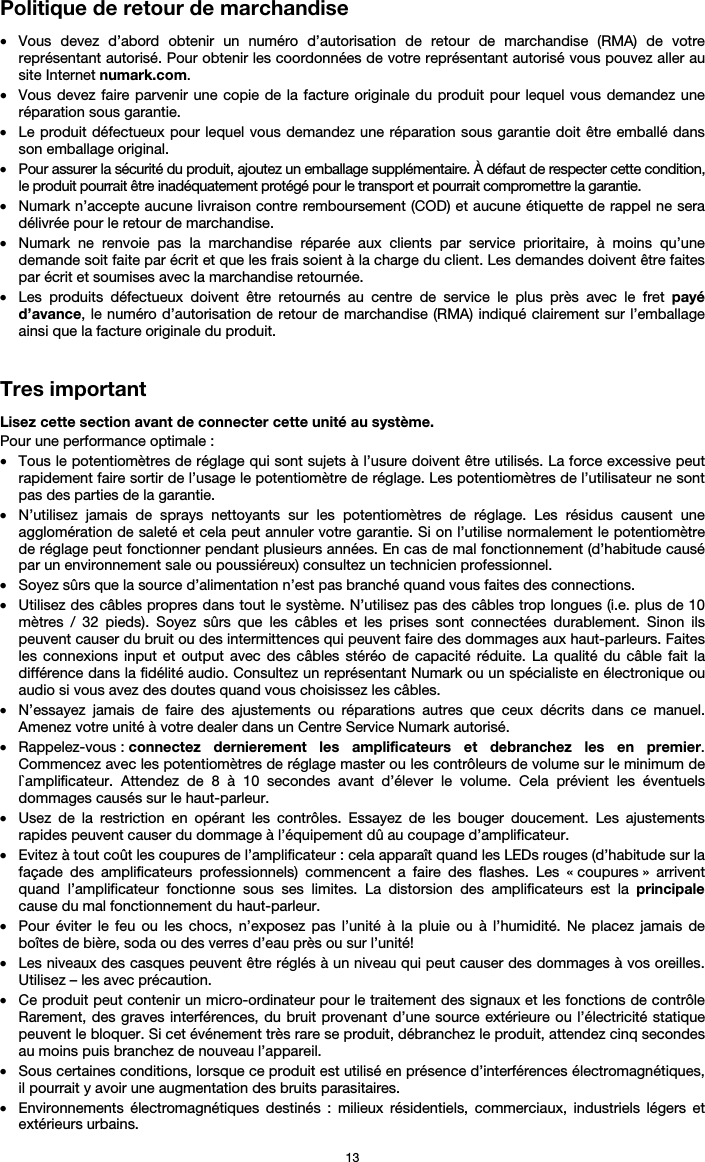   13 Politique de retour de marchandise  • Vous devez d’abord obtenir un numéro d’autorisation de retour de marchandise (RMA) de votre représentant autorisé. Pour obtenir les coordonnées de votre représentant autorisé vous pouvez aller au site Internet numark.com. • Vous devez faire parvenir une copie de la facture originale du produit pour lequel vous demandez une réparation sous garantie. • Le produit défectueux pour lequel vous demandez une réparation sous garantie doit être emballé dans son emballage original.  • Pour assurer la sécurité du produit, ajoutez un emballage supplémentaire. À défaut de respecter cette condition, le produit pourrait être inadéquatement protégé pour le transport et pourrait compromettre la garantie.  • Numark n’accepte aucune livraison contre remboursement (COD) et aucune étiquette de rappel ne sera délivrée pour le retour de marchandise.  • Numark ne renvoie pas la marchandise réparée aux clients par service prioritaire, à moins qu’une demande soit faite par écrit et que les frais soient à la charge du client. Les demandes doivent être faites par écrit et soumises avec la marchandise retournée. • Les produits défectueux doivent être retournés au centre de service le plus près avec le fret payé d’avance, le numéro d’autorisation de retour de marchandise (RMA) indiqué clairement sur l’emballage ainsi que la facture originale du produit.    Tres important  Lisez cette section avant de connecter cette unité au système. Pour une performance optimale : • Tous le potentiomètres de réglage qui sont sujets à l’usure doivent être utilisés. La force excessive peut rapidement faire sortir de l’usage le potentiomètre de réglage. Les potentiomètres de l’utilisateur ne sont pas des parties de la garantie.  • N’utilisez jamais de sprays nettoyants sur les potentiomètres de réglage. Les résidus causent une agglomération de saleté et cela peut annuler votre garantie. Si on l’utilise normalement le potentiomètre de réglage peut fonctionner pendant plusieurs années. En cas de mal fonctionnement (d’habitude causé par un environnement sale ou poussiéreux) consultez un technicien professionnel. • Soyez sûrs que la source d’alimentation n’est pas branché quand vous faites des connections. • Utilisez des câbles propres dans tout le système. N’utilisez pas des câbles trop longues (i.e. plus de 10 mètres / 32 pieds). Soyez sûrs que les câbles et les prises sont connectées durablement. Sinon ils peuvent causer du bruit ou des intermittences qui peuvent faire des dommages aux haut-parleurs. Faites les connexions input et output avec des câbles stéréo de capacité réduite. La qualité du câble fait la différence dans la fidélité audio. Consultez un représentant Numark ou un spécialiste en électronique ou audio si vous avez des doutes quand vous choisissez les câbles.  • N’essayez jamais de faire des ajustements ou réparations autres que ceux décrits dans ce manuel. Amenez votre unité à votre dealer dans un Centre Service Numark autorisé. • Rappelez-vous : connectez dernierement les amplificateurs et debranchez les en premier. Commencez avec les potentiomètres de réglage master ou les contrôleurs de volume sur le minimum de l`amplificateur. Attendez de 8 à 10 secondes avant d’élever le volume. Cela prévient les éventuels dommages causés sur le haut-parleur. • Usez de la restriction en opérant les contrôles. Essayez de les bouger doucement. Les ajustements rapides peuvent causer du dommage à l’équipement dû au coupage d’amplificateur. • Evitez à tout coût les coupures de l’amplificateur : cela apparaît quand les LEDs rouges (d’habitude sur la façade des amplificateurs professionnels) commencent a faire des flashes. Les « coupures » arrivent quand l’amplificateur fonctionne sous ses limites. La distorsion des amplificateurs est la principale cause du mal fonctionnement du haut-parleur. • Pour éviter le feu ou les chocs, n’exposez pas l’unité à la pluie ou à l’humidité. Ne placez jamais de boîtes de bière, soda ou des verres d’eau près ou sur l’unité! • Les niveaux des casques peuvent être réglés à un niveau qui peut causer des dommages à vos oreilles. Utilisez – les avec précaution. • Ce produit peut contenir un micro-ordinateur pour le traitement des signaux et les fonctions de contrôle Rarement, des graves interférences, du bruit provenant d’une source extérieure ou l’électricité statique peuvent le bloquer. Si cet événement très rare se produit, débranchez le produit, attendez cinq secondes au moins puis branchez de nouveau l’appareil. • Sous certaines conditions, lorsque ce produit est utilisé en présence d’interférences électromagnétiques, il pourrait y avoir une augmentation des bruits parasitaires. • Environnements électromagnétiques destinés : milieux résidentiels, commerciaux, industriels légers et extérieurs urbains. 