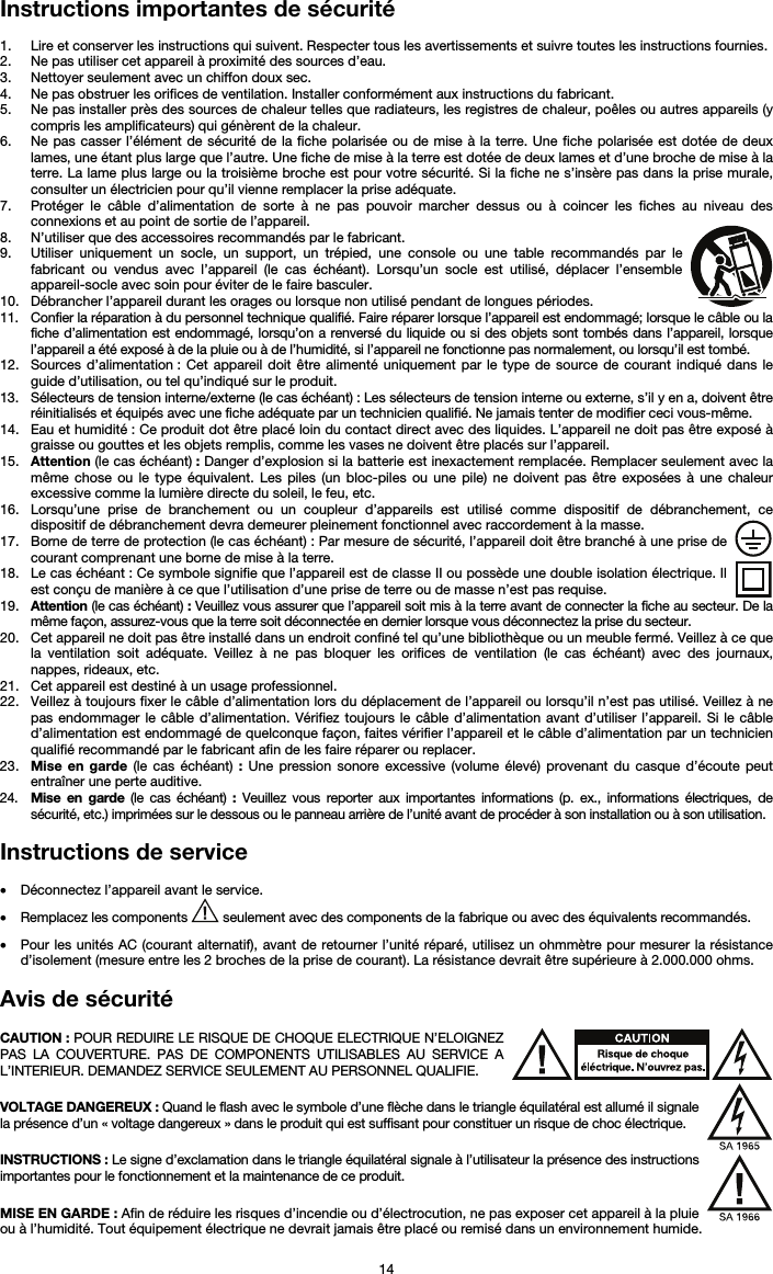   14 Instructions importantes de sécurité  1. Lire et conserver les instructions qui suivent. Respecter tous les avertissements et suivre toutes les instructions fournies. 2. Ne pas utiliser cet appareil à proximité des sources d’eau. 3. Nettoyer seulement avec un chiffon doux sec. 4. Ne pas obstruer les orifices de ventilation. Installer conformément aux instructions du fabricant. 5. Ne pas installer près des sources de chaleur telles que radiateurs, les registres de chaleur, poêles ou autres appareils (y compris les amplificateurs) qui génèrent de la chaleur. 6. Ne pas casser l’élément de sécurité de la fiche polarisée ou de mise à la terre. Une fiche polarisée est dotée de deux lames, une étant plus large que l’autre. Une fiche de mise à la terre est dotée de deux lames et d’une broche de mise à la terre. La lame plus large ou la troisième broche est pour votre sécurité. Si la fiche ne s’insère pas dans la prise murale, consulter un électricien pour qu’il vienne remplacer la prise adéquate.  7. Protéger le câble d’alimentation de sorte à ne pas pouvoir marcher dessus ou à coincer les fiches au niveau des connexions et au point de sortie de l’appareil.  8. N’utiliser que des accessoires recommandés par le fabricant. 9. Utiliser uniquement un socle, un support, un trépied, une console ou une table recommandés par le fabricant ou vendus avec l’appareil (le cas échéant). Lorsqu’un socle est utilisé, déplacer l’ensemble appareil-socle avec soin pour éviter de le faire basculer. 10. Débrancher l’appareil durant les orages ou lorsque non utilisé pendant de longues périodes. 11. Confier la réparation à du personnel technique qualifié. Faire réparer lorsque l’appareil est endommagé; lorsque le câble ou la fiche d’alimentation est endommagé, lorsqu’on a renversé du liquide ou si des objets sont tombés dans l’appareil, lorsque l’appareil a été exposé à de la pluie ou à de l’humidité, si l’appareil ne fonctionne pas normalement, ou lorsqu’il est tombé. 12. Sources d’alimentation : Cet appareil doit être alimenté uniquement par le type de source de courant indiqué dans le guide d’utilisation, ou tel qu’indiqué sur le produit. 13. Sélecteurs de tension interne/externe (le cas échéant) : Les sélecteurs de tension interne ou externe, s’il y en a, doivent être réinitialisés et équipés avec une fiche adéquate par un technicien qualifié. Ne jamais tenter de modifier ceci vous-même. 14. Eau et humidité : Ce produit dot être placé loin du contact direct avec des liquides. L’appareil ne doit pas être exposé à graisse ou gouttes et les objets remplis, comme les vases ne doivent être placés sur l’appareil. 15. Attention (le cas échéant) : Danger d’explosion si la batterie est inexactement remplacée. Remplacer seulement avec la même chose ou le type équivalent. Les piles (un bloc-piles ou une pile) ne doivent pas être exposées à une chaleur excessive comme la lumière directe du soleil, le feu, etc. 16. Lorsqu’une prise de branchement ou un coupleur d’appareils est utilisé comme dispositif de débranchement, ce dispositif de débranchement devra demeurer pleinement fonctionnel avec raccordement à la masse. 17. Borne de terre de protection (le cas échéant) : Par mesure de sécurité, l’appareil doit être branché à une prise de courant comprenant une borne de mise à la terre. 18. Le cas échéant : Ce symbole signifie que l’appareil est de classe II ou possède une double isolation électrique. Il est conçu de manière à ce que l’utilisation d’une prise de terre ou de masse n’est pas requise. 19. Attention (le cas échéant) : Veuillez vous assurer que l’appareil soit mis à la terre avant de connecter la fiche au secteur. De la même façon, assurez-vous que la terre soit déconnectée en dernier lorsque vous déconnectez la prise du secteur. 20. Cet appareil ne doit pas être installé dans un endroit confiné tel qu’une bibliothèque ou un meuble fermé. Veillez à ce que la ventilation soit adéquate. Veillez à ne pas bloquer les orifices de ventilation (le cas échéant) avec des journaux, nappes, rideaux, etc. 21. Cet appareil est destiné à un usage professionnel. 22. Veillez à toujours fixer le câble d’alimentation lors du déplacement de l’appareil ou lorsqu’il n’est pas utilisé. Veillez à ne pas endommager le câble d’alimentation. Vérifiez toujours le câble d’alimentation avant d’utiliser l’appareil. Si le câble d’alimentation est endommagé de quelconque façon, faites vérifier l’appareil et le câble d’alimentation par un technicien qualifié recommandé par le fabricant afin de les faire réparer ou replacer. 23. Mise en garde (le cas échéant) : Une pression sonore excessive (volume élevé) provenant du casque d’écoute peut entraîner une perte auditive. 24. Mise en garde (le cas échéant) : Veuillez vous reporter aux importantes informations (p. ex., informations électriques, de sécurité, etc.) imprimées sur le dessous ou le panneau arrière de l’unité avant de procéder à son installation ou à son utilisation.  Instructions de service   • Déconnectez l’appareil avant le service. • Remplacez les components   seulement avec des components de la fabrique ou avec des équivalents recommandés.  • Pour les unités AC (courant alternatif), avant de retourner l’unité réparé, utilisez un ohmmètre pour mesurer la résistance d’isolement (mesure entre les 2 broches de la prise de courant). La résistance devrait être supérieure à 2.000.000 ohms.  Avis de sécurité  CAUTION : POUR REDUIRE LE RISQUE DE CHOQUE ELECTRIQUE N’ELOIGNEZ PAS LA COUVERTURE. PAS DE COMPONENTS UTILISABLES AU SERVICE A L’INTERIEUR. DEMANDEZ SERVICE SEULEMENT AU PERSONNEL QUALIFIE.  VOLTAGE DANGEREUX : Quand le flash avec le symbole d’une flèche dans le triangle équilatéral est allumé il signale la présence d’un « voltage dangereux » dans le produit qui est suffisant pour constituer un risque de choc électrique.  INSTRUCTIONS : Le signe d’exclamation dans le triangle équilatéral signale à l’utilisateur la présence des instructions importantes pour le fonctionnement et la maintenance de ce produit.  MISE EN GARDE : Afin de réduire les risques d’incendie ou d’électrocution, ne pas exposer cet appareil à la pluie ou à l’humidité. Tout équipement électrique ne devrait jamais être placé ou remisé dans un environnement humide. 