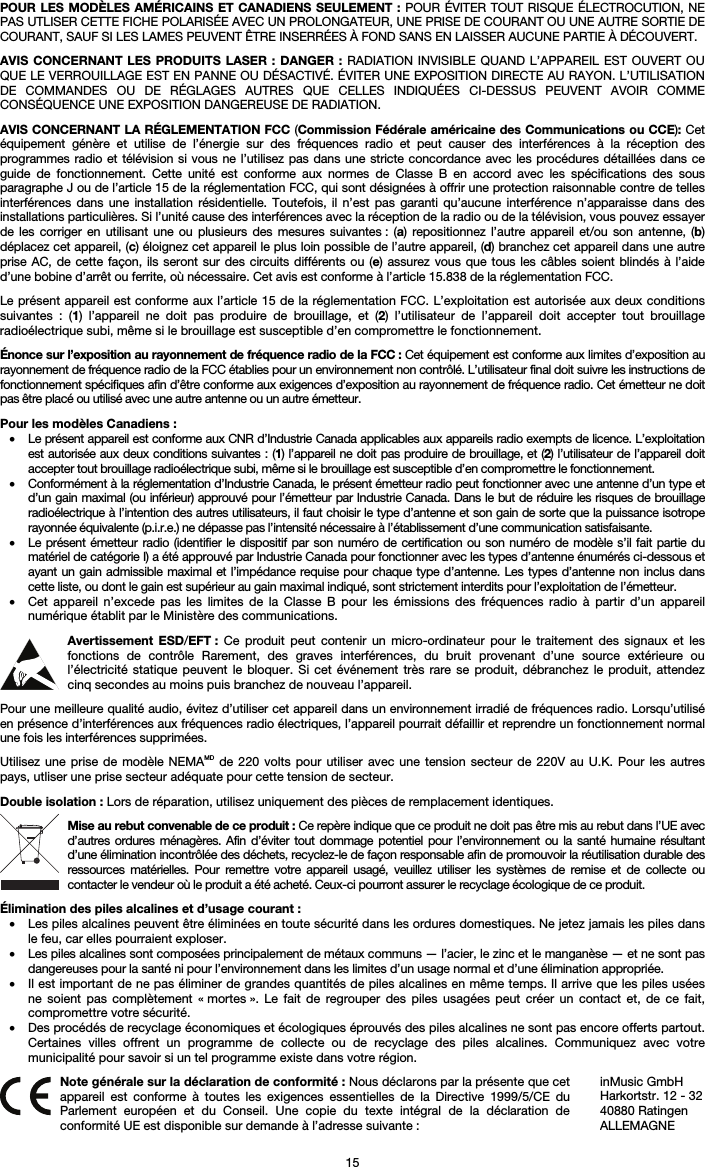   15 POUR LES MODÈLES AMÉRICAINS ET CANADIENS SEULEMENT : POUR ÉVITER TOUT RISQUE ÉLECTROCUTION, NE PAS UTLISER CETTE FICHE POLARISÉE AVEC UN PROLONGATEUR, UNE PRISE DE COURANT OU UNE AUTRE SORTIE DE COURANT, SAUF SI LES LAMES PEUVENT ÊTRE INSERRÉES À FOND SANS EN LAISSER AUCUNE PARTIE À DÉCOUVERT.  AVIS CONCERNANT LES PRODUITS LASER : DANGER : RADIATION INVISIBLE QUAND L’APPAREIL EST OUVERT OU QUE LE VERROUILLAGE EST EN PANNE OU DÉSACTIVÉ. ÉVITER UNE EXPOSITION DIRECTE AU RAYON. L’UTILISATION DE COMMANDES OU DE RÉGLAGES AUTRES QUE CELLES INDIQUÉES CI-DESSUS PEUVENT AVOIR COMME CONSÉQUENCE UNE EXPOSITION DANGEREUSE DE RADIATION.  AVIS CONCERNANT LA RÉGLEMENTATION FCC (Commission Fédérale américaine des Communications ou CCE): Cet équipement génère et utilise de l’énergie sur des fréquences radio et peut causer des interférences à la réception des programmes radio et télévision si vous ne l’utilisez pas dans une stricte concordance avec les procédures détaillées dans ce guide de fonctionnement. Cette unité est conforme aux normes de Classe B en accord avec les spécifications des sous paragraphe J ou de l’article 15 de la réglementation FCC, qui sont désignées à offrir une protection raisonnable contre de telles interférences dans une installation résidentielle. Toutefois, il n’est pas garanti qu’aucune interférence n’apparaisse dans des installations particulières. Si l’unité cause des interférences avec la réception de la radio ou de la télévision, vous pouvez essayer de les corriger en utilisant une ou plusieurs des mesures suivantes : (a) repositionnez l’autre appareil et/ou son antenne, (b) déplacez cet appareil, (c) éloignez cet appareil le plus loin possible de l’autre appareil, (d) branchez cet appareil dans une autre prise AC, de cette façon, ils seront sur des circuits différents ou (e) assurez vous que tous les câbles soient blindés à l’aide d’une bobine d’arrêt ou ferrite, où nécessaire. Cet avis est conforme à l’article 15.838 de la réglementation FCC.  Le présent appareil est conforme aux l’article 15 de la réglementation FCC. L’exploitation est autorisée aux deux conditions suivantes : (1) l’appareil ne doit pas produire de brouillage, et (2) l’utilisateur de l’appareil doit accepter tout brouillage radioélectrique subi, même si le brouillage est susceptible d’en compromettre le fonctionnement.  Énonce sur l’exposition au rayonnement de fréquence radio de la FCC : Cet équipement est conforme aux limites d’exposition au rayonnement de fréquence radio de la FCC établies pour un environnement non contrôlé. L’utilisateur final doit suivre les instructions de fonctionnement spécifiques afin d’être conforme aux exigences d’exposition au rayonnement de fréquence radio. Cet émetteur ne doit pas être placé ou utilisé avec une autre antenne ou un autre émetteur.  Pour les modèles Canadiens : • Le présent appareil est conforme aux CNR d’Industrie Canada applicables aux appareils radio exempts de licence. L’exploitation est autorisée aux deux conditions suivantes : (1) l’appareil ne doit pas produire de brouillage, et (2) l’utilisateur de l’appareil doit accepter tout brouillage radioélectrique subi, même si le brouillage est susceptible d’en compromettre le fonctionnement. • Conformément à la réglementation d’Industrie Canada, le présent émetteur radio peut fonctionner avec une antenne d’un type et d’un gain maximal (ou inférieur) approuvé pour l’émetteur par Industrie Canada. Dans le but de réduire les risques de brouillage radioélectrique à l’intention des autres utilisateurs, il faut choisir le type d’antenne et son gain de sorte que la puissance isotrope rayonnée équivalente (p.i.r.e.) ne dépasse pas l’intensité nécessaire à l’établissement d’une communication satisfaisante. • Le présent émetteur radio (identifier le dispositif par son numéro de certification ou son numéro de modèle s’il fait partie du matériel de catégorie I) a été approuvé par Industrie Canada pour fonctionner avec les types d’antenne énumérés ci-dessous et ayant un gain admissible maximal et l’impédance requise pour chaque type d’antenne. Les types d’antenne non inclus dans cette liste, ou dont le gain est supérieur au gain maximal indiqué, sont strictement interdits pour l’exploitation de l’émetteur. • Cet appareil n’excede pas les limites de la Classe B pour les émissions des fréquences radio à partir d’un appareil numérique établit par le Ministère des communications.  Avertissement ESD/EFT : Ce produit peut contenir un micro-ordinateur pour le traitement des signaux et les fonctions de contrôle Rarement, des graves interférences, du bruit provenant d’une source extérieure ou l’électricité statique peuvent le bloquer. Si cet événement très rare se produit, débranchez le produit, attendez cinq secondes au moins puis branchez de nouveau l’appareil.  Pour une meilleure qualité audio, évitez d’utiliser cet appareil dans un environnement irradié de fréquences radio. Lorsqu’utilisé en présence d’interférences aux fréquences radio électriques, l’appareil pourrait défaillir et reprendre un fonctionnement normal une fois les interférences supprimées.  Utilisez une prise de modèle NEMAMD de 220 volts pour utiliser avec une tension secteur de 220V au U.K. Pour les autres pays, utliser une prise secteur adéquate pour cette tension de secteur.  Double isolation : Lors de réparation, utilisez uniquement des pièces de remplacement identiques.  Mise au rebut convenable de ce produit : Ce repère indique que ce produit ne doit pas être mis au rebut dans l’UE avec d’autres ordures ménagères. Afin d’éviter tout dommage potentiel pour l’environnement ou la santé humaine résultant d’une élimination incontrôlée des déchets, recyclez-le de façon responsable afin de promouvoir la réutilisation durable des ressources matérielles. Pour remettre votre appareil usagé, veuillez utiliser les systèmes de remise et de collecte ou contacter le vendeur où le produit a été acheté. Ceux-ci pourront assurer le recyclage écologique de ce produit.  Élimination des piles alcalines et d’usage courant : • Les piles alcalines peuvent être éliminées en toute sécurité dans les ordures domestiques. Ne jetez jamais les piles dans le feu, car elles pourraient exploser. • Les piles alcalines sont composées principalement de métaux communs — l’acier, le zinc et le manganèse — et ne sont pas dangereuses pour la santé ni pour l’environnement dans les limites d’un usage normal et d’une élimination appropriée. • Il est important de ne pas éliminer de grandes quantités de piles alcalines en même temps. Il arrive que les piles usées ne soient pas complètement « mortes ». Le fait de regrouper des piles usagées peut créer un contact et, de ce fait, compromettre votre sécurité. • Des procédés de recyclage économiques et écologiques éprouvés des piles alcalines ne sont pas encore offerts partout. Certaines villes offrent un programme de collecte ou de recyclage des piles alcalines. Communiquez avec votre municipalité pour savoir si un tel programme existe dans votre région.   Note générale sur la déclaration de conformité : Nous déclarons par la présente que cet appareil est conforme à toutes les exigences essentielles de la Directive 1999/5/CE du Parlement européen et du Conseil. Une copie du texte intégral de la déclaration de conformité UE est disponible sur demande à l’adresse suivante : inMusic GmbH Harkortstr. 12 - 32 40880 Ratingen ALLEMAGNE 