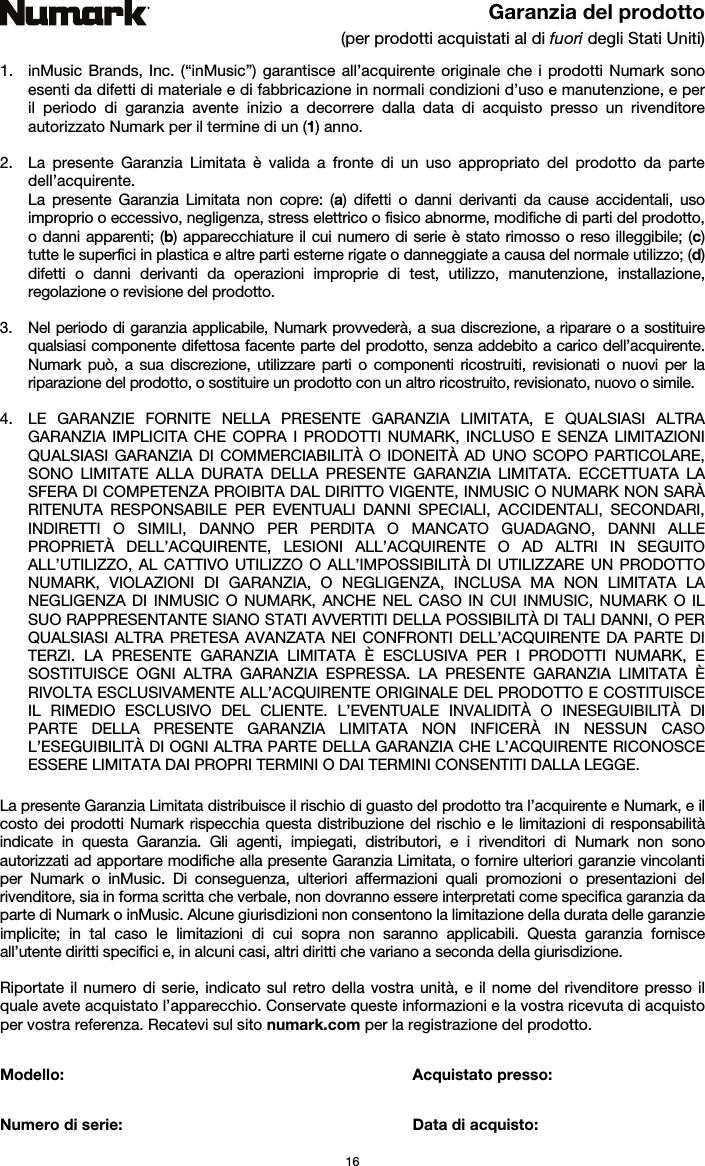   16 Garanzia del prodotto (per prodotti acquistati al di fuori degli Stati Uniti)  1. inMusic Brands, Inc. (“inMusic”) garantisce all’acquirente originale che i prodotti Numark sono esenti da difetti di materiale e di fabbricazione in normali condizioni d’uso e manutenzione, e per il periodo di garanzia avente inizio a decorrere dalla data di acquisto presso un rivenditore autorizzato Numark per il termine di un (1) anno.   2. La presente Garanzia Limitata è valida a fronte di un uso appropriato del prodotto da parte dell’acquirente.  La presente Garanzia Limitata non copre: (a) difetti o danni derivanti da cause accidentali, uso improprio o eccessivo, negligenza, stress elettrico o fisico abnorme, modifiche di parti del prodotto, o danni apparenti; (b) apparecchiature il cui numero di serie è stato rimosso o reso illeggibile; (c) tutte le superfici in plastica e altre parti esterne rigate o danneggiate a causa del normale utilizzo; (d) difetti o danni derivanti da operazioni improprie di test, utilizzo, manutenzione, installazione, regolazione o revisione del prodotto.  3. Nel periodo di garanzia applicabile, Numark provvederà, a sua discrezione, a riparare o a sostituire qualsiasi componente difettosa facente parte del prodotto, senza addebito a carico dell’acquirente. Numark può, a sua discrezione, utilizzare parti o componenti ricostruiti, revisionati o nuovi per la riparazione del prodotto, o sostituire un prodotto con un altro ricostruito, revisionato, nuovo o simile.  4. LE GARANZIE FORNITE NELLA PRESENTE GARANZIA LIMITATA, E QUALSIASI ALTRA GARANZIA IMPLICITA CHE COPRA I PRODOTTI NUMARK, INCLUSO E SENZA LIMITAZIONI QUALSIASI GARANZIA DI COMMERCIABILITÀ O IDONEITÀ AD UNO SCOPO PARTICOLARE, SONO LIMITATE ALLA DURATA DELLA PRESENTE GARANZIA LIMITATA. ECCETTUATA LA SFERA DI COMPETENZA PROIBITA DAL DIRITTO VIGENTE, INMUSIC O NUMARK NON SARÀ RITENUTA RESPONSABILE PER EVENTUALI DANNI SPECIALI, ACCIDENTALI, SECONDARI, INDIRETTI O SIMILI, DANNO PER PERDITA O MANCATO GUADAGNO, DANNI ALLE PROPRIETÀ DELL’ACQUIRENTE, LESIONI ALL’ACQUIRENTE O AD ALTRI IN SEGUITO ALL’UTILIZZO, AL CATTIVO UTILIZZO O ALL’IMPOSSIBILITÀ DI UTILIZZARE UN PRODOTTO NUMARK, VIOLAZIONI DI GARANZIA, O NEGLIGENZA, INCLUSA MA NON LIMITATA LA NEGLIGENZA DI INMUSIC O NUMARK, ANCHE NEL CASO IN CUI INMUSIC, NUMARK O IL SUO RAPPRESENTANTE SIANO STATI AVVERTITI DELLA POSSIBILITÀ DI TALI DANNI, O PER QUALSIASI ALTRA PRETESA AVANZATA NEI CONFRONTI DELL’ACQUIRENTE DA PARTE DI TERZI. LA PRESENTE GARANZIA LIMITATA È ESCLUSIVA PER I PRODOTTI NUMARK, E SOSTITUISCE OGNI ALTRA GARANZIA ESPRESSA. LA PRESENTE GARANZIA LIMITATA È RIVOLTA ESCLUSIVAMENTE ALL’ACQUIRENTE ORIGINALE DEL PRODOTTO E COSTITUISCE IL RIMEDIO ESCLUSIVO DEL CLIENTE. L’EVENTUALE INVALIDITÀ O INESEGUIBILITÀ DI PARTE DELLA PRESENTE GARANZIA LIMITATA NON INFICERÀ IN NESSUN CASO L’ESEGUIBILITÀ DI OGNI ALTRA PARTE DELLA GARANZIA CHE L’ACQUIRENTE RICONOSCE ESSERE LIMITATA DAI PROPRI TERMINI O DAI TERMINI CONSENTITI DALLA LEGGE.  La presente Garanzia Limitata distribuisce il rischio di guasto del prodotto tra l’acquirente e Numark, e il costo dei prodotti Numark rispecchia questa distribuzione del rischio e le limitazioni di responsabilità indicate in questa Garanzia. Gli agenti, impiegati, distributori, e i rivenditori di Numark non sono autorizzati ad apportare modifiche alla presente Garanzia Limitata, o fornire ulteriori garanzie vincolanti per Numark o inMusic. Di conseguenza, ulteriori affermazioni quali promozioni o presentazioni del rivenditore, sia in forma scritta che verbale, non dovranno essere interpretati come specifica garanzia da parte di Numark o inMusic. Alcune giurisdizioni non consentono la limitazione della durata delle garanzie implicite; in tal caso le limitazioni di cui sopra non saranno applicabili. Questa garanzia fornisce all’utente diritti specifici e, in alcuni casi, altri diritti che variano a seconda della giurisdizione.  Riportate il numero di serie, indicato sul retro della vostra unità, e il nome del rivenditore presso il quale avete acquistato l’apparecchio. Conservate queste informazioni e la vostra ricevuta di acquisto per vostra referenza. Recatevi sul sito numark.com per la registrazione del prodotto.   Modello: Acquistato presso:   Numero di serie:   Data di acquisto: 