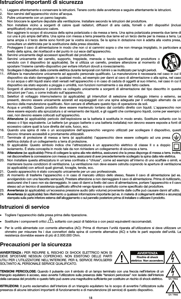   18 Istruzioni importanti di sicurezza  1. Leggere attentamente e conservare le istruzioni. Tenere conto delle avvertenze e seguire attentamente le istruzioni. 2. Non servirsi dell’apparecchio vicino all’acqua. 3. Pulire unicamente con un panno bagnato. 4. Non bloccare le aperture deputate alla ventilazione. Installare secondo le istruzioni del produttore. 5. Non installare vicino a sorgenti di calore quali radiatori, diffusori di aria calda, fornelli o altri dispositivi (inclusi amplificatori) che producono calore. 6. Non aggirare lo scopo di sicurezza della spina polarizzata o da messa a terra. Una spina polarizzata presenta due lame di cui una è più ampia dell’altra. Una spina con messa a terra presenta due lame ed un terzo dente per la messa a terra. La lama ampia o il terzo dente sono forniti per la vostra sicurezza. Se la spina in dotazione non è adatta alla vostra presa, consultare un elettricista per la sostituzione della presa obsoleta.  7. Proteggere il cavo di alimentazione in modo che non ci si cammini sopra o che non rimanga impigliato, in particolare a livello della spina, dei ricettacoli e del punto in cui esce dall’apparecchio. 8. Servirsi unicamente degli accessori specificati dal produttore. 9. Servirsi unicamente del carrello, supporto, treppiede, mensola o tavolo specificato dal produttore o venduto con il dispositivo (si applicabile). Se si utilizza un carrello, prestare attenzione al momento di spostare l’insieme carrello-dispositivo per evitare infortuni dovuti a rovesciamento. 10. Scollegare il dispositivo dalla corrente elettrica durante temporali con fulmini o se inutilizzato per lunghi periodi. 11. Affidare la manutenzione unicamente ad apposito personale qualificato. La manutenzione è necessaria nel caso in cui il dispositivo sia stato danneggiato in qualsiasi modo, ad esempio per danni al cavo di alimentazione o alla spina, nel caso in cui acqua o altri liquidi siano stati versati nell’apparecchio o in caso di caduta di oggetti al suo interno, nel caso in cui il dispositivo sia stato esposto a pioggia o umidità, non funzioni normalmente o sia stato fatto cadere. 12. Sorgenti di alimentazione: il prodotto va collegato unicamente a sorgenti di alimentazione del tipo descritto in queste istruzioni per l’uso, o come indicato sull’apparecchio. 13. Selettori di voltaggio interno/esterno (si applicabile): gli interruttori di selezione del voltaggio interno o esterno, se presenti, devono essere unicamente azzerati ed equipaggiati con una spina adeguata per il voltaggio alternato da un tecnico della manutenzione qualificato. Non cercare di effettuare questo tipo di operazione da soli. 14. Acqua e umidità: Questo prodotto deve essere mantenuto lontano dal contatto diretto con liquidi. L’apparecchio non deve essere esposto alla spruzzatura o al versamento dei liquidi, e gli oggetti che contengono liquidi, come per esempio i vasi, non devono essere collocati sull’apparecchio. 15. Attenzione (si applicabile): pericolo dell’esplosione se la batteria è sostituita in modo errato. Sostituire soltanto con lo stesso o il tipo equivalente. Le batterie (un gruppo batterie o una batteria installata) non devono essere esposte a fonti di eccessivo calore quali la luce diretta del sole, fuoco, ecc. 16. Quando una spina di rete o un accoppiatore dell’apparecchio vengono utilizzati per scollegare il dispositivo, questi devono rimanere accessibili e prontamente utilizzabili. 17. Terminale di protezione di messa a terra (si applicabile): l’apparecchio deve essere collegato ad una presa elettrica dotata di un collegamento a terra di protezione. 18. Si applicabile: Questo simbolo indica che l’attrezzatura è un apparecchio elettrico di classe II o a doppio isolamento. È stata concepita in modo tale da non richiedere un collegamento di sicurezza a terra. 19. Attenzione (se applicabile): Prima di collegare la spina alla rete elettrica, assicurarsi che la presa disponga di messa a terra. Inoltre, nel disconnettere la connessione con messa a terra, assicurarsi di aver precedentemente scollegato la spina dalla rete elettrica. 20. Non installare questa attrezzatura in un’area confinata o “chiusa”, come ad esempio all’interno di uno scaffale o simili, e mantenere buone condizioni di ventilazione. La ventilazione non deve essere ostruita coprendo le aperture di ventilazione (si applicabile) con articoli quali giornali, tovaglie, tende, ecc. 21. Questo apparecchio è stato concepito unicamente per un uso professionale. 22. Al momento di trasferire l’apparecchio o in caso di mancato utilizzo dello stesso, fissare il cavo di alimentazione (ad es. avvolgendolo con una fascetta serracavi). Prestare attenzione a non danneggiare il cavo di alimentazione. Prima di riutilizzarlo, assicurarsi che il cavo non sia danneggiato. In caso di danni a livello del cavo di alimentazione, portare l’apparecchio e il cavo stesso ad un tecnico di assistenza qualificato affinché venga riparato o sostituito come specificato dal produttore. 23. Avvertenza (si applicabile): un’eccessiva pressione audio (alto volume) proveniente dalle cuffie può causare danni all’udito. 24. Avvertenza (si applicabile): fare riferimento a qualsiasi informazione importante (ad es. in materia di collegamenti elettrici e sicurezza) stampata sulla parte inferiore esterna dell’alloggiamento o sul pannello posteriore prima di installare o utilizzare il prodotto.  Istruzioni di service  • Togliere l’apparecchio dalla presa prima della riparazione.  • Sostituire i componenti critici   soltanto con pezzi di fabbrica o con pezzi equivalenti raccomandati.  • Per le unità alimentate con corrente alternativa (AC): Prima di ritornare l’unità riparata all’utilizzatore si deve utilizzare un ohmetro per misurare fra i due connettori della spina di corrente alternativa (AC) e tutte le parti esposte dell’unità. La resistenza dovrebbe essere di più di 2.000.000 Ohm.  Precauzioni per la sicurezza  AVVERTENZA : PER RIDURRE IL RISCHIO DI SHOCK ELETTRICO NON SI DEVE SPOSTARE NESSUN COPERCHIO. NON ESISTONO DELLE PARTI UTILI PER L’UTILIZZATORE NELL’INTERIORE. PER IL SERVICE RIVOLGERSI SOLTANTO AL PERSONALE SERVICE QUALIFICATO.  TENSIONI PERICOLOSE: Quando il pulsante con il simbolo di un lampo terminato con una freccia nell’interiore di un triangolo equilatero è acceso, esso avverte l’utilizzatore sulla presenza delle “tensioni pericolose” non isolate dell’interiore della carcassa del prodotto e questo fatto può avere una magnitudine sufficiente per costituire un rischio di shock elettrico.  ISTRUZIONI: Il punto esclamativo dell’interiore di un triangolo equilatero ha lo scopo di avvertire l’utilizzatore sulla presenza di alcune istruzioni importanti di funzionamento e di manutenzione (di service) di questo dispositivo. 