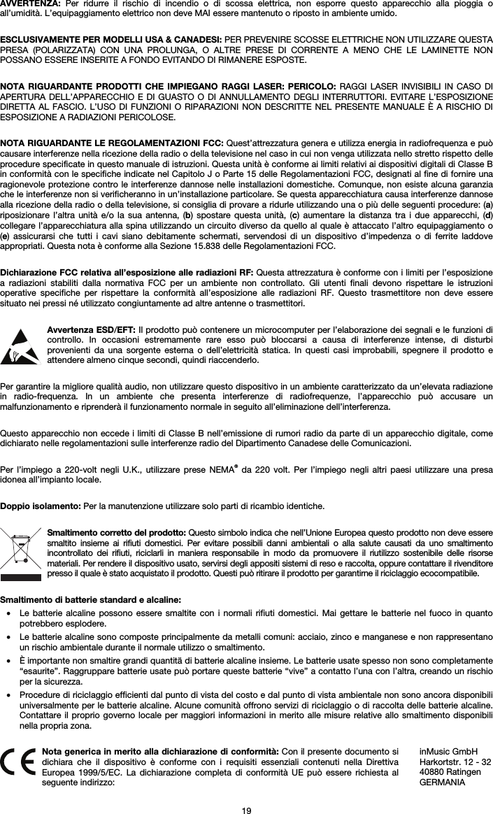   19 AVVERTENZA: Per ridurre il rischio di incendio o di scossa elettrica, non esporre questo apparecchio alla pioggia o all’umidità. L’equipaggiamento elettrico non deve MAI essere mantenuto o riposto in ambiente umido.  ESCLUSIVAMENTE PER MODELLI USA &amp; CANADESI: PER PREVENIRE SCOSSE ELETTRICHE NON UTILIZZARE QUESTA PRESA (POLARIZZATA) CON UNA PROLUNGA, O ALTRE PRESE DI CORRENTE A MENO CHE LE LAMINETTE NON POSSANO ESSERE INSERITE A FONDO EVITANDO DI RIMANERE ESPOSTE.  NOTA RIGUARDANTE PRODOTTI CHE IMPIEGANO RAGGI LASER: PERICOLO: RAGGI LASER INVISIBILI IN CASO DI APERTURA DELL’APPARECCHIO E DI GUASTO O DI ANNULLAMENTO DEGLI INTERRUTTORI. EVITARE L’ESPOSIZIONE DIRETTA AL FASCIO. L’USO DI FUNZIONI O RIPARAZIONI NON DESCRITTE NEL PRESENTE MANUALE È A RISCHIO DI ESPOSIZIONE A RADIAZIONI PERICOLOSE.  NOTA RIGUARDANTE LE REGOLAMENTAZIONI FCC: Quest’attrezzatura genera e utilizza energia in radiofrequenza e può causare interferenze nella ricezione della radio o della televisione nel caso in cui non venga utilizzata nello stretto rispetto delle procedure specificate in questo manuale di istruzioni. Questa unità è conforme ai limiti relativi ai dispositivi digitali di Classe B in conformità con le specifiche indicate nel Capitolo J o Parte 15 delle Regolamentazioni FCC, designati al fine di fornire una ragionevole protezione contro le interferenze dannose nelle installazioni domestiche. Comunque, non esiste alcuna garanzia che le interferenze non si verificheranno in un’installazione particolare. Se questa apparecchiatura causa interferenze dannose alla ricezione della radio o della televisione, si consiglia di provare a ridurle utilizzando una o più delle seguenti procedure: (a) riposizionare l’altra unità e/o la sua antenna, (b) spostare questa unità, (c) aumentare la distanza tra i due apparecchi, (d) collegare l’apparecchiatura alla spina utilizzando un circuito diverso da quello al quale è attaccato l’altro equipaggiamento o (e) assicurarsi che tutti i cavi siano debitamente schermati, servendosi di un dispositivo d’impedenza o di ferrite laddove appropriati. Questa nota è conforme alla Sezione 15.838 delle Regolamentazioni FCC.  Dichiarazione FCC relativa all’esposizione alle radiazioni RF: Questa attrezzatura è conforme con i limiti per l’esposizione a radiazioni stabiliti dalla normativa FCC per un ambiente non controllato. Gli utenti finali devono rispettare le istruzioni operative specifiche per rispettare la conformità all’esposizione alle radiazioni RF. Questo trasmettitore non deve essere situato nei pressi né utilizzato congiuntamente ad altre antenne o trasmettitori.  Avvertenza ESD/EFT: Il prodotto può contenere un microcomputer per l’elaborazione dei segnali e le funzioni di controllo. In occasioni estremamente rare esso può bloccarsi a causa di interferenze intense, di disturbi provenienti da una sorgente esterna o dell’elettricità statica. In questi casi improbabili, spegnere il prodotto e attendere almeno cinque secondi, quindi riaccenderlo.  Per garantire la migliore qualità audio, non utilizzare questo dispositivo in un ambiente caratterizzato da un’elevata radiazione in radio-frequenza. In un ambiente che presenta interferenze di radiofrequenze, l’apparecchio può accusare un malfunzionamento e riprenderà il funzionamento normale in seguito all’eliminazione dell’interferenza.  Questo apparecchio non eccede i limiti di Classe B nell’emissione di rumori radio da parte di un apparecchio digitale, come dichiarato nelle regolamentazioni sulle interferenze radio del Dipartimento Canadese delle Comunicazioni.  Per l’impiego a 220-volt negli U.K., utilizzare prese NEMA® da 220 volt. Per l’impiego negli altri paesi utilizzare una presa idonea all’impianto locale.  Doppio isolamento: Per la manutenzione utilizzare solo parti di ricambio identiche.  Smaltimento corretto del prodotto: Questo simbolo indica che nell’Unione Europea questo prodotto non deve essere smaltito insieme ai rifiuti domestici. Per evitare possibili danni ambientali o alla salute causati da uno smaltimento incontrollato dei rifiuti, riciclarli in maniera responsabile in modo da promuovere il riutilizzo sostenibile delle risorse materiali. Per rendere il dispositivo usato, servirsi degli appositi sistemi di reso e raccolta, oppure contattare il rivenditore presso il quale è stato acquistato il prodotto. Questi può ritirare il prodotto per garantirne il riciclaggio ecocompatibile.  Smaltimento di batterie standard e alcaline: • Le batterie alcaline possono essere smaltite con i normali rifiuti domestici. Mai gettare le batterie nel fuoco in quanto potrebbero esplodere. • Le batterie alcaline sono composte principalmente da metalli comuni: acciaio, zinco e manganese e non rappresentano un rischio ambientale durante il normale utilizzo o smaltimento. • È importante non smaltire grandi quantitä di batterie alcaline insieme. Le batterie usate spesso non sono completamente “esaurite”. Raggruppare batterie usate può portare queste batterie “vive” a contatto l’una con l’altra, creando un rischio per la sicurezza. • Procedure di riciclaggio efficienti dal punto di vista del costo e dal punto di vista ambientale non sono ancora disponibili universalmente per le batterie alcaline. Alcune comunità offrono servizi di riciclaggio o di raccolta delle batterie alcaline. Contattare il proprio governo locale per maggiori informazioni in merito alle misure relative allo smaltimento disponibili nella propria zona.   Nota generica in merito alla dichiarazione di conformità: Con il presente documento si dichiara che il dispositivo è conforme con i requisiti essenziali contenuti nella Direttiva Europea 1999/5/EC. La dichiarazione completa di conformità UE può essere richiesta al seguente indirizzo: inMusic GmbH Harkortstr. 12 - 32 40880 Ratingen GERMANIA 