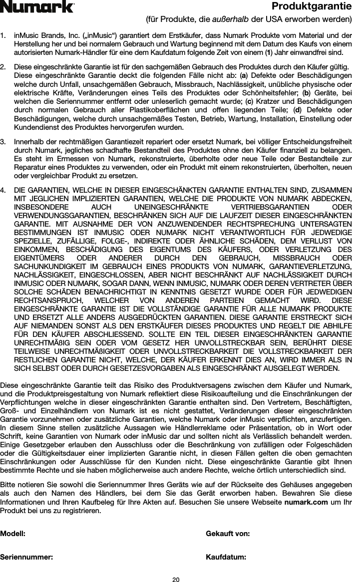   20 Produktgarantie (für Produkte, die außerhalb der USA erworben werden)  1. inMusic Brands, Inc. („inMusic“) garantiert dem Erstkäufer, dass Numark Produkte vom Material und der Herstellung her und bei normalem Gebrauch und Wartung beginnend mit dem Datum des Kaufs von einem autorisierten Numark-Händler für eine dem Kaufdatum folgende Zeit von einem (1) Jahr einwandfrei sind.  2. Diese eingeschränkte Garantie ist für den sachgemäßen Gebrauch des Produktes durch den Käufer gültig.  Diese eingeschränkte Garantie deckt die folgenden Fälle nicht ab: (a) Defekte oder Beschädigungen welche durch Unfall, unsachgemäßen Gebrauch, Missbrauch, Nachlässigkeit, unübliche physische oder elektrische Kräfte, Veränderungen eines Teils des Produktes oder Schönheitsfehler; (b) Geräte, bei welchen die Seriennummer entfernt oder unleserlich gemacht wurde; (c) Kratzer und Beschädigungen durch normalen Gebrauch aller Plastikoberflächen und offen liegenden Teile; (d) Defekte oder Beschädigungen, welche durch unsachgemäßes Testen, Betrieb, Wartung, Installation, Einstellung oder Kundendienst des Produktes hervorgerufen wurden.  3. Innerhalb der rechtmäßigen Garantiezeit repariert oder ersetzt Numark, bei völliger Entscheidungsfreiheit durch Numark, jegliches schadhafte Bestandteil des Produktes ohne den Käufer finanziell zu belangen. Es steht im Ermessen von Numark, rekonstruierte, überholte oder neue Teile oder Bestandteile zur Reparatur eines Produktes zu verwenden, oder ein Produkt mit einem rekonstruierten, überholten, neuen oder vergleichbar Produkt zu ersetzen.   4. DIE GARANTIEN, WELCHE IN DIESER EINGESCHÄNKTEN GARANTIE ENTHALTEN SIND, ZUSAMMEN MIT JEGLICHEN IMPLIZIERTEN GARANTIEN, WELCHE DIE PRODUKTE VON NUMARK ABDECKEN, INSBESONDERE AUCH UNEINGESCHRÄNKTE VERTRIEBSGARANTIEN ODER VERWENDUNGSGARANTIEN, BESCHRÄNKEN SICH AUF DIE LAUFZEIT DIESER EINGESCHRÄNKTEN GARANTIE. MIT AUSNAHME DER VON ANZUWENDENDER RECHTSPRECHUNG UNTERSAGTEN BESTIMMUNGEN IST INMUSIC ODER NUMARK NICHT VERANTWORTLICH FÜR JEDWEDIGE SPEZIELLE, ZUFÄLLIGE, FOLGE-, INDIREKTE ODER ÄHNLICHE SCHÄDEN, DEM VERLUST VON EINKOMMEN, BESCHÄDIGUNG DES EIGENTUMS DES KÄUFERS, ODER VERLETZUNG DES EIGENTÜMERS ODER ANDERER DURCH DEN GEBRAUCH, MISSBRAUCH ODER SACHUNKUNDIGKEIT IM GEBRAUCH EINES PRODUKTS VON NUMARK, GARANTIEVERLETZUNG, NACHLÄSSIGKEIT, EINGESCHLOSSEN, ABER NICHT BESCHRÄNKT AUF NACHLÄSSIGKEIT DURCH INMUSIC ODER NUMARK, SOGAR DANN, WENN INMUSIC, NUMARK ODER DEREN VERTRETER ÜBER SOLCHE SCHÄDEN BENACHRICHTIGT IN KENNTNIS GESETZT WURDE ODER FÜR JEDWEDIGEN RECHTSANSPRUCH, WELCHER VON ANDEREN PARTEIEN GEMACHT WIRD. DIESE EINGESCHRÄNKTE GARANTIE IST DIE VOLLSTÄNDIGE GARANTIE FÜR ALLE NUMARK PRODUKTE UND ERSETZT ALLE ANDERS AUSGEDRÜCKTEN GARANTIEN. DIESE GARANTIE ERSTRECKT SICH AUF NIEMANDEN SONST ALS DEN ERSTKÄUFER DIESES PRODUKTES UND REGELT DIE ABHILFE FÜR DEN KÄUFER ABSCHLIESSEND. SOLLTE EIN TEIL DIESER EINGESCHRÄNKTEN GARANTIE UNRECHTMÄßIG SEIN ODER VOM GESETZ HER UNVOLLSTRECKBAR SEIN, BERÜHRT DIESE TEILWEISE UNRECHTMÄßIGKEIT ODER UNVOLLSTRECKBARKEIT DIE VOLLSTRECKBARKEIT DER RESTLICHEN GARANTIE NICHT, WELCHE, DER KÄUFER ERKENNT DIES AN, WIRD IMMER ALS IN SICH SELBST ODER DURCH GESETZESVORGABEN ALS EINGESCHRÄNKT AUSGELEGT WERDEN.  Diese eingeschränkte Garantie teilt das Risiko des Produktversagens zwischen dem Käufer und Numark, und die Produktpreisgestaltung von Numark reflektiert diese Risikoaufteilung und die Einschränkungen der Verpflichtungen welche in dieser eingeschränkten Garantie enthalten sind. Den Vertretern, Beschäftigten, Groß- und Einzelhändlern von Numark ist es nicht gestattet, Veränderungen dieser eingeschränkten Garantie vorzunehmen oder zusätzliche Garantien, welche Numark oder inMusic verpflichten, anzufertigen. In diesem Sinne stellen zusätzliche Aussagen wie Händlerreklame oder Präsentation, ob in Wort oder Schrift, keine Garantien von Numark oder inMusic dar und sollten nicht als Verlässlich behandelt werden. Einige Gesetzgeber erlauben den Ausschluss oder die Beschränkung von zufälligen oder Folgeschäden oder die Gültigkeitsdauer einer implizierten Garantie nicht, in diesen Fällen gelten die oben gemachten Einschränkungen oder Ausschlüsse für den Kunden nicht. Diese eingeschränkte Garantie gibt Ihnen bestimmte Rechte und sie haben möglicherweise auch andere Rechte, welche örtlich unterschiedlich sind.   Bitte notieren Sie sowohl die Seriennummer Ihres Geräts wie auf der Rückseite des Gehäuses angegeben als auch den Namen des Händlers, bei dem Sie das Gerät erworben haben. Bewahren Sie diese Informationen und Ihren Kaufbeleg für Ihre Akten auf. Besuchen Sie unsere Webseite numark.com um Ihr Produkt bei uns zu registrieren.   Modell:  Gekauft von:   Seriennummer:   Kaufdatum:  