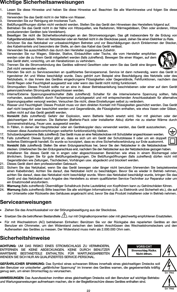   22 Wichtige Sicherheitsanweisungen  1. Lesen Sie diese Hinweise und heben Sie diese Hinweise auf. Beachten Sie alle Warnhinweise und folgen Sie diese Hinweise. 2. Verwenden Sie das Gerät nicht in der Nähe von Wasser. 3. Verwenden Sie zur Reinigung ein trockenes Tuch.  4. Belüftungsöffnungen dürfen nicht verdeckt werden. Stellen Sie das Gerät den Hinweisen des Herstellers folgend auf.  5. Betrieben Sie das Gerät nicht in der Nähe von Hitzequellen, wie Radiatoren, Wärmegebläsen, Öfen oder anderen, Hitze produzierenden Geräten (wie Verstärkern). 6. Beseitigen Sie nicht die Sicherheitsvorkehrungen an den Stromversorgungen. Das gilt insbesondere für die Erdung von Kaltgerätenetzkabeln. Wenn ein Netzstecker oder ein Netzteil nicht in die Steckdose passt, ziehen Sie einen Elektriker zu Rate.  7. Schützen Sie das Netzkabel vor unbeabsichtigtem Betreten und vor Beschädigungen durch Einklemmen der Stecker, des Kabelmantels und besonders der Stelle, an dem das Kabel das Gerät verlässt.  8. Verwenden Sie ausschließlich das durch den Hersteller zugelassene Zubehör.  9. Verwenden Sie nur Wagen, Ständer, Stative, Einbauhilfen oder Tische, die vom Hersteller empfohlen werden oder die zu Ihrem Gerät mitgeliefert werden (falls zutreffend). Bewegen Sie einen Wagen, auf dem das Gerät steht, vorsichtig, um ein Herabstürzen zu verhindern.  10. Trennen Sie die Stromverbindung des Gerätes während Gewittern oder wenn Sie das Gerät eine längere Zeit nicht verwenden wollen.  11. Wenden Sie sich zu Servicezwecken an qualifiziertes Servicepersonal. Service ist dann notwendig, wenn das Gerät in irgendeiner Art und Weise beschädigt wurde. Dazu gehört zum Beispiel eine Beschädigung des Netzteils oder des Netzkabels, in das Innere des Gerätes eingedrungene Flüssigkeiten oder Gegenstände, Fehlfunktionen, nachdem das Gerät Regen oder Feuchtigkeit ausgesetzt war oder wenn das Gerät nicht richtig funktioniert.  12. Stromquellen: Dieses Produkt sollte nur an eine in dieser Betriebsanleitung beschriebenen oder einer auf dem Gerät gekennzeichneten Stromquelle angeschlossen werden. 13. Interne/Externe Spannungswahlschalter (falls zutreffend): Schalter für die interne/externe Spannung sollten, falls vorhanden, ausschließlich durch Fachpersonal zurückgesetzt und mit entsprechenden Anschlusskabeln für alternative Spannungsquellen versorgt werden. Versuchen Sie nicht, diese Einstellungen selbst zu verändern. 14. Wasser und Feuchtigkeit: Dieses Produkt muss vor dem direkten Kontakt mit Flüssigkeiten geschützt werden. Das Gerät darf nicht bespritzt oder beschüttet werden und Gegenstände, die Flüssigkeiten enthalten, wie etwa Vasen oder Gläser, sollten nicht auf das Gerät gestellt werden. 15. Vorsicht (falls zutreffend): Gefahr der Explosion, wenn Batterie falsch ersetzt wird. Nur mit gleichen oder der gleichwertigen Art ersetzen. Die Batterien (Batterie-Pack oder installierter Akku) dürfen nie zu starker Wärme durch Sonneneinstrahlung, Feuer usw. ausgesetzt werden. 16. In Fällen, in denen der Hauptstecker oder ein Gerätekoppler dazu verwendet werden, das Gerät auszustecken, müssen diese Aussteckvorrichtungen weiterhin funktionstüchtig bleiben.  17. Schutzerdungsklemme (falls zutreffend): Das Gerät muss an eine Netzsteckdose mit Schutzleiter angeschlossen werden. 18. Falls zutreffend: Dieses Symbol gibt an, dass es sich um ein Gerät der Schutzklasse II oder um ein doppelt isoliertes Elektrogerät handelt. Es wurde so konzipiert, dass es ohne Sicherheitsverbindung zur Erde auskommt. 19. Vorsicht (falls zutreffend): Stellen Sie einen Erdungsanschluss her, bevor Sie den Netzstecker in die Netzsteckdose stecken. Unterbrechen Sie den Erdungsanschluss erst, nachdem Sie den Netzstecker aus der Netzsteckdose gezogen haben. 20. Installieren Sie dieses Gerät nie in engen oder abgeschlossenen Bereichen wie etwa in einem Bücherregal oder ähnlichem. Sorgen Sie für gute Belüftungsbedingungen. Die Belüftungsöffnungen (falls zutreffend) dürfen nicht mit Gegenständen wie Zeitungen, Tischdecken, Vorhängen usw. abgedeckt und blockiert werden. 21. Dieses Gerät dient dem professionellen Gebrauch. 22. Sichern Sie das Netzkabel, wenn Sie das Gerät bewegen oder länger nicht benutzen (Verwenden Sie beispielsweise einen Kabelbinder). Achten Sie darauf, das Netzkabel nicht zu beschädigen. Bevor Sie es wieder in Betrieb nehmen, achten Sie darauf, dass das Netzkabel nicht beschädigt wurde. Wenn das Netzkabel beschädigt wurde, bringen Sie das Gerät und das Netzkabel nach Angabe des Herstellers zu einem qualifizierten Service-Techniker zur Reparatur oder um ein Ersatzmodell anzufordern. 23. Warnung (falls zutreffend): Übermäßiger Schalldruck (hohe Lautstärke) von Kopfhörern kann zu Gehörschäden führen. 24. Warnung (falls zutreffend): Bitte beachten Sie alle wichtigen Informationen (z.B. zu Elektronik und Sicherheit etc.), die auf der Unterseite oder Rückseite des Gehäuses angebracht sind, bevor Sie das Produkt installieren oder in Betrieb nehmen.  Serviceanweisungen  • Ziehen Sie das Anschlusskabel vor der Störungsbeseitigung aus der Steckdose.  • Ersetzen Sie die betroffenen Bestandteile   nur mit Originalkomponenten oder mit gleichwertig empfohlenen Ersatzteilen.  • Für mit Wechselstrom (AC) betriebenen Einheiten: Benützen Sie vor der Rückgabe des reparierten Gerätes an den Benutzer ein Ohmmeter, um den Widerstand zwischen den beiden Anschlüssen des Wechselstromsteckers und den Außenseiten des Gerätes zu messen. Der Widerstand muss mehr als 2.000.000 Ohm sein.  Sicherheitshinweise  ACHTUNG: UM DAS RISIKO EINES STROMSCHLAGS ZU VERMINDERN, ENTFERNEN SIE KEINE ABDECKUNGEN. KEINE DURCH BENUTZER WARTBARE BESTANDTEILE ENTHALTEN. FÜR WARTUNGSARBEITEN WENDEN SIE SICH NUR AN QUALIFIZIERTES SERVICE-PERSONAL.  GEFÄHRLICHER SPANNUNG: Das Symbol eines schwarzen Blitzes innerhalb eines gleichseitigen Dreiecks soll den Benutzer vor unisolierter „gefährlicher Spannung“ im Inneren des Gerätes warnen, die gegebenenfalls kräftig genug sein, um einen Stromschlag zu verursachen.  ANWEISUNGEN: Das Ausrufezeichen inmitten eines gleichseitigen Dreiecks soll den Benutzer auf wichtige Betriebs- und Wartungsanweisungen aufmerksam machen, die in der Begleitbroschüre dieses Gerätes enthalten sind. 