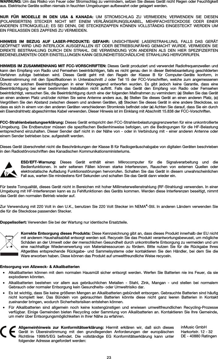   23 WARNUNG: Um das Risiko von Feuer oder Stromschlag zu vermindern, setzen Sie dieses Gerät nicht Regen oder Feuchtigkeit aus. Elektrische Geräte sollten niemals in feuchten Umgebungen aufbewahrt oder gelagert werden.  NUR FÜR MODELLE IN DEN USA &amp; KANADA: UM STROMSCHLAG ZU VERMEIDEN; VERWENDEN SIE DIESEN (POLARISIERTEN) STECKER NICHT MIT EINEM VERLÄNGERUNGSLKABEL, MEHRFACHSTECKDOSE ODER EINER ANDEREN STROMQUELLE; ES SEI DENN, DIE STECKERZAPFEN KÖNNEN VOLLSTÄNDIG EINGESTECKT WERDEN UM EIN FREILASSEN DES ZAPFENS ZU VERMEIDEN.  HINWEIS IM BEZUG AUF LASER-PRODUKTE: GEFAHR: UNSICHTBARE LASERSTRAHLUNG, FALLS DAS GERÄT GEÖFFNET WIRD UND INTERLOCK AUSGEFALLEN IST ODER BETRIEBSUNFÄHIG GEMACHT WURDE. VERMEIDEN SIE DIREKTE BESTRAHLUNG DURCH DEN STRAHL. DIE VERWENDUNG VON ANDEREN ALS DEN HIER SPEZIFIZIERTEN BEDIENELEMENTEN ODER EINSTELLUNGEN KANN GESUNDHEITSSCHÄDLICHE STRAHLUNG HERVORRUFEN.  HINWEIS IM ZUSAMMENHANG MIT FCC-VORSCHRIFTEN: Dieses Gerät produziert und verwendet Radiofrequenzwellen und kann den Empfang von Radio und Fernsehen beeinträchtigen, falls es nicht genau den in dieser Betriebsanleitung geschilderten Verfahren zufolge betrieben wird. Dieses Gerät geht mit den Regeln der Klasse B für Computer-Geräte konform, in Übereinstimmung mit den Spezifikationen in Unterabschnitt J oder Teil 15 der FCC-Vorschriften, welche zum angemessenen Schutz vor solchen Beeinträchtigungen in einer Wohngegend entworfen wurden. Es gibt jedoch keine Garantie, dass eine Beeinträchtigung bei einer bestimmten Installation nicht auftritt. Falls das Gerät den Empfang von Radio oder Fernsehen beeinträchtigt, versuchen Sie, die Beeinträchtigung durch eine der folgenden Maßnahmen zu vermindern: (a) Stellen Sie das Gerät an einen anderen Platz und/oder richten Sie seine Antenne anders aus, (b) Stellen Sie dieses Gerät an einen anderen Platz, (c) Vergrößern Sie den Abstand zwischen diesem und anderen Geräten, (d) Stecken Sie dieses Gerät in eine andere Steckdose, so dass es sich in einem von den anderen Geräten verschiedenen Stromkreis befindet oder (e) Achten Sie darauf, dass Sie ein durch ein Eisendrahtnetz abgeschirmtes Kabel verwenden. Dieser Hinweis ist im Einklang mit Abschnitt 15.838 der FCC-Vorschriften.  FCC-Strahlenbelastungserklärung: Dieses Gerät entspricht den FCC-Strahlenbelastungsgrenzwerten für eine unkontrollierte Umgebung. Die Endbenutzer müssen die spezifischen Bedienhinweise befolgen, um die Bedingungen für die HF-Belastung entsprechend einzuhalten. Dieser Sender darf nicht in der Nähe von - oder in Verbindung mit - einer anderen Antenne oder einem Sender betrieben bzw. aufgestellt werden.  Dieses Gerät überschreitet nicht die Beschränkungen der Klasse B für Radiogeräuschabgabe von digitalen Geräten beschrieben in den Radiostörvorschriften des Kanadischen Kommunikationsministeriums.  ESD/EFT-Warnung:  Dieses Gerät enthält einen Mikrocomputer für die Signalverarbeitung und die Bedienfunktionen. In sehr seltenen Fällen können starke Interferenzen, Rauschen von externen Quellen oder elektrostatische Aufladung Funktionsstörungen hervorrufen. Schalten Sie das Gerät in diesem unwahrscheinlichen Fall aus, warten Sie mindestens fünf Sekunden und schalten Sie das Gerät dann wieder ein.  Für beste Tonqualität, dieses Gerät nicht in Bereichen mit hoher Millimeterwellenstrahlung (RF-Strahlung) verwenden. In einer Umgebung mit HF-Interferenzen kann es zu Fehlfunktionen des Geräts kommen. Werden diese Interferenzen beseitigt, nimmt das Gerät den normalen Betrieb wieder auf.  Zur Verwendung mit 220 Volt in den U.K., benutzen Sie 220 Volt Stecker im NEMA®-Stil. In anderen Ländern verwenden Sie die für die Steckdose passenden Stecker.  Doppelisoliert: Verwenden Sie bei der Wartung nur identische Ersatzteile.  Korrekte Entsorgung dieses Produkts: Diese Kennzeichnung gibt an, dass dieses Produkt innerhalb der EU nicht mit anderem Haushaltsabfall entsorgt werden soll. Recyceln Sie das Produkt verantwortungsbewusst, um mögliche Schäden an der Umwelt oder der menschlichen Gesundheit durch unkontrollierte Entsorgung zu vermeiden und um eine nachhaltige Wiederverwertung von Materialressourcen zu fördern. Bitte nutzen Sie für die Rückgabe Ihres Altgerätes entsprechende Rückgabe- und Sammelsysteme oder kontaktieren Sie den Händler, bei dem Sie die Ware erworben haben. Diese können das Produkt auf umweltfreundliche Weise recyceln.  Entsorgung von Allzweck- &amp; Alkalibatterien • Alkalibatterien können mit dem normalen Hausmüll sicher entsorgt werden. Werfen Sie Batterien nie ins Feuer, da sie explodieren könnten. • Alkalibatterien bestehen vor allem aus gebräuchlichen Metallen - Stahl, Zink, Mangan - und stellen bei normalem Gebrauch oder normaler Entsorgung kein Gesundheits- oder Umweltrisiko dar. • Es ist wichtig, dass Sie keine größeren Mengen an Alkalibatterien gebündelt entsorgen. Gebrauchte Batterien sind häufig nicht komplett leer. Das Bündeln von gebrauchten Batterien könnte diese nicht ganz leeren Batterien in Kontakt zueinander bringen, wodurch Sicherheitsrisiken entstehen können. • Für Alkalibatterien sind allgemein noch keine kostengünstigen und erwiesen umweltfreundlichen Recycling-Prozesse verfügbar. Einige Gemeinden bieten Recycling oder Sammlung von Alkalibatterien an. Kontaktieren Sie Ihre Gemeinde, um mehr über Entsorgungsmöglichkeiten in Ihrer Nähe zu erfahren.   Allgemeinhinweis zur Konformitätserklärung: Hiermit erklären wir, daß sich dieses Gerät in Übereinstimmung mit den grundlegenden Anforderungen der europäischen Richtlinie 1999/5/EG befindet. Die vollständige EG Konformitätserklärung kann unter folgender Adresse angefordert werden: inMusic GmbH Harkortstr. 12 - 32 DE - 40880 Ratingen 