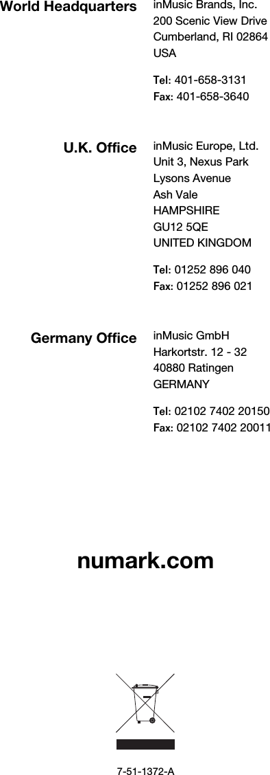            numark.com             7-51-1372-A World Headquarters inMusic Brands, Inc. 200 Scenic View Drive Cumberland, RI 02864  USA  Tel: 401-658-3131 Fax: 401-658-3640  U.K. Office inMusic Europe, Ltd. Unit 3, Nexus Park Lysons Avenue Ash Vale HAMPSHIRE GU12 5QE UNITED KINGDOM  Tel: 01252 896 040 Fax: 01252 896 021  GermanyOffice inMusic GmbH Harkortstr. 12 - 32 40880 Ratingen GERMANY  Tel: 02102 7402 20150 Fax: 02102 7402 20011 