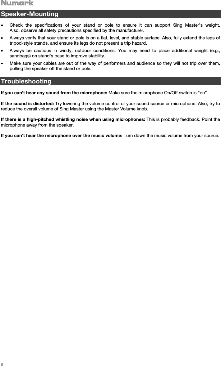   6   Speaker-Mounting  • Check the specifications of your stand or pole to ensure it can support Sing Master’s weight.  Also, observe all safety precautions specified by the manufacturer. • Always verify that your stand or pole is on a flat, level, and stable surface. Also, fully extend the legs of tripod-style stands, and ensure its legs do not present a trip hazard. • Always be cautious in windy, outdoor conditions. You may need to place additional weight (e.g., sandbags) on stand&apos;s base to improve stability.  • Make sure your cables are out of the way of performers and audience so they will not trip over them, pulling the speaker off the stand or pole.   Troubleshooting  If you can’t hear any sound from the microphone: Make sure the microphone On/Off switch is “on”.  If the sound is distorted: Try lowering the volume control of your sound source or microphone. Also, try to reduce the overall volume of Sing Master using the Master Volume knob.  If there is a high-pitched whistling noise when using microphones: This is probably feedback. Point the microphone away from the speaker.  If you can’t hear the microphone over the music volume: Turn down the music volume from your source.                                     
